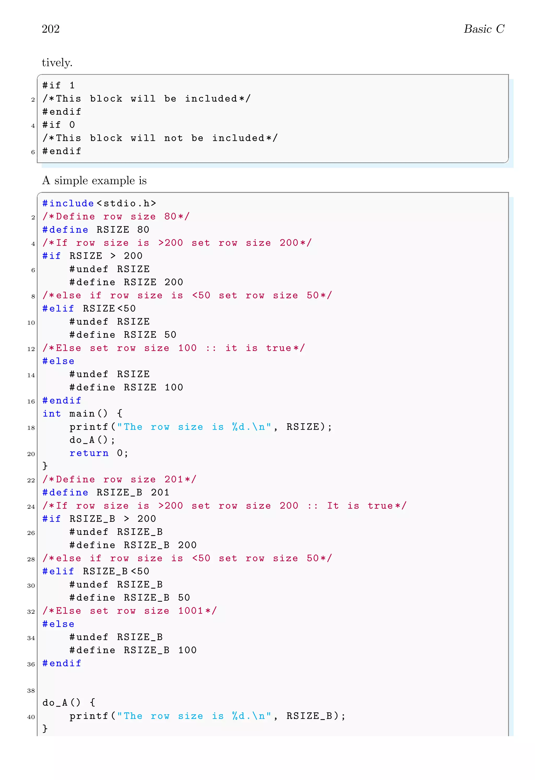 202 Basic C
tively.
✞
#if 1
2 /* This block will be included */
#endif
4 #if 0
/* This block will not be included */
6 #endif
✌
✆
A simple example is
✞
#include <stdio.h>
2 /* Define row size 80*/
#define RSIZE 80
4 /*If row size is >200 set row size 200 */
#if RSIZE > 200
6 #undef RSIZE
#define RSIZE 200
8 /* else if row size is <50 set row size 50*/
#elif RSIZE <50
10 #undef RSIZE
#define RSIZE 50
12 /* Else set row size 100 :: it is true */
#else
14 #undef RSIZE
#define RSIZE 100
16 #endif
int main () {
18 printf("The row size is %d.n", RSIZE);
do_A ();
20 return 0;
}
22 /* Define row size 201*/
#define RSIZE_B 201
24 /*If row size is >200 set row size 200 :: It is true */
#if RSIZE_B > 200
26 #undef RSIZE_B
#define RSIZE_B 200
28 /* else if row size is <50 set row size 50*/
#elif RSIZE_B <50
30 #undef RSIZE_B
#define RSIZE_B 50
32 /* Else set row size 1001 */
#else
34 #undef RSIZE_B
#define RSIZE_B 100
36 #endif
38
do_A () {
40 printf("The row size is %d.n", RSIZE_B);
}
 