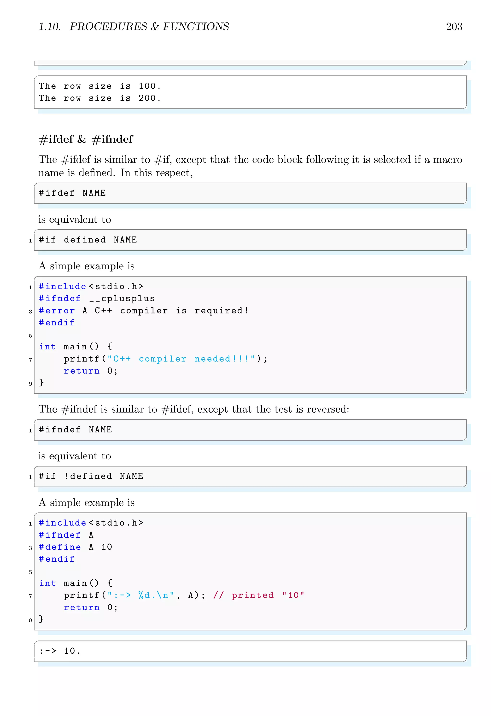 1.10. PROCEDURES & FUNCTIONS 203
✌
✆
✞
The row size is 100.
The row size is 200.
✌
✆
#ifdef & #ifndef
The #ifdef is similar to #if, except that the code block following it is selected if a macro
name is defined. In this respect,
✞
#ifdef NAME
✌
✆
is equivalent to
✞
1 #if defined NAME
✌
✆
A simple example is
✞
1 #include <stdio.h>
#ifndef __cplusplus
3 #error A C++ compiler is required !
#endif
5
int main () {
7 printf("C++ compiler needed !!!");
return 0;
9 }
✌
✆
The #ifndef is similar to #ifdef, except that the test is reversed:
✞
1 #ifndef NAME
✌
✆
is equivalent to
✞
1 #if !defined NAME
✌
✆
A simple example is
✞
1 #include <stdio.h>
#ifndef A
3 #define A 10
#endif
5
int main () {
7 printf(":-> %d.n", A); // printed "10"
return 0;
9 }
✌
✆
✞
:-> 10.
✌
✆
 