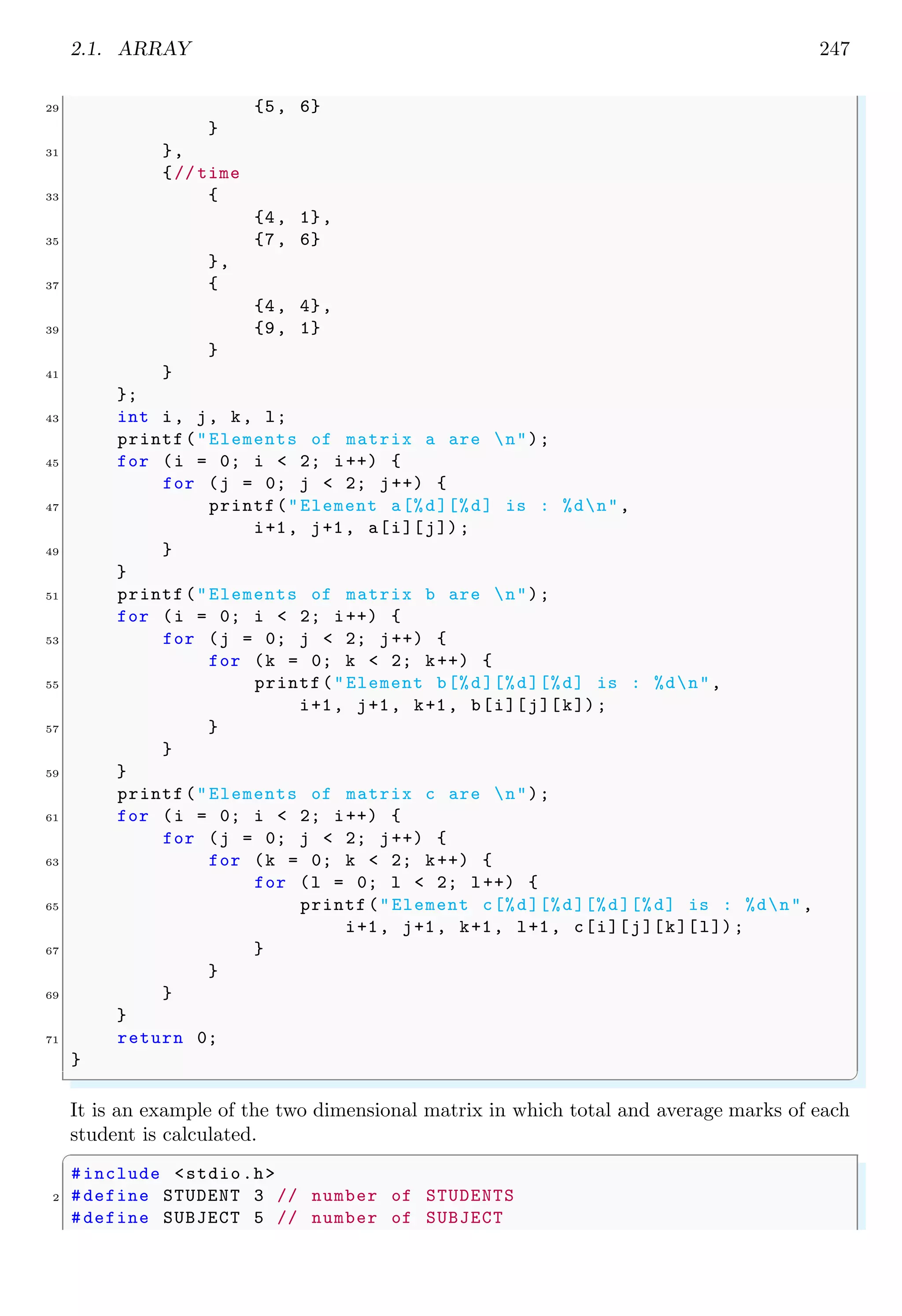 2.1. ARRAY 233
2Array & Pointer
2.1 Array
Arrays in C stores data in a single variable name with an index, also known as a subscript.
It is simply a list or ordered grouping for variables of the same type. Arrays often help a
programmer in organize collections of data efficiently and intuitively. A character array
takes one byte for each character while an integer array takes 4 bytes for one integer.
Other datatypes takes appropriate bytes to stores that data type value.
A B C D E F ‘0’
myStrA
Figure 2.1: Array of first six alphabetic characters stored in memory and pointed by
variable ‘myStrA’.
00000001 00000010
myNumA myNumA[0] myNumA[1]
Figure 2.2: Array of two integers pointed by variable ‘myNumA’ are stored in memory
as shown this figure. Each integer needs four bytes memory space.
2.1.1 Uni-Dimensional Array
Arrays are declared by two ways, (i) static and (ii) dynamic. Static arrays are declared
using square brackets containing size of array. Dynamic arrays are declared with pointers.
In static declaration, compiler creates space required for storing of data at declaration
and then returns the address of memory space created. In case of string, one extra
space for null terminator is also reserved. In case of dynamic declaration only address
of proposed memory space is returned where proposed data may be stored. It does not
reserve memory space. To create memory space, function malloc is used. Note that only
string arrays have terminating marker (0). Other type of arrays must be controlled by
array size. muArrays are declared and initialized like
✞
1 int numbers [6]; // array declared & space created
int point [6]={0 ,0 ,1 ,0 ,0 ,0}; // array declared , space
3 // created and initialized
✌
✆
 