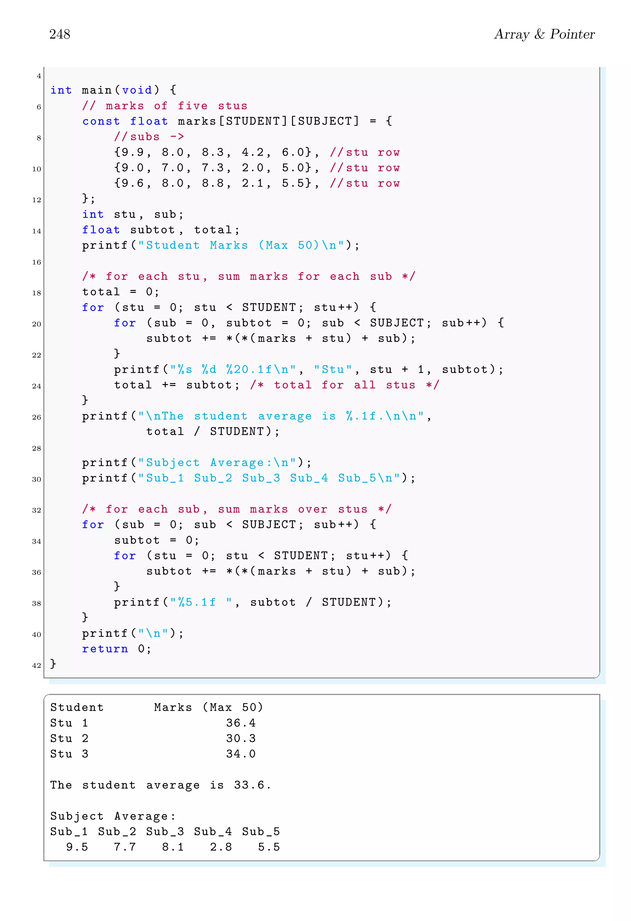 234 Array & Pointer
Remember that the initialization of static array is take place alongwith its declaration.
Otherwise initialization of an array shows compile time error.
✞
1 char myS [];
myS="My String"; /* Illegal initialization .*/
3 // Actually , above action was copying of data to
// array , not initialisation . Copying of data done
5 // by copying character one by one in memory space
char myStr []="My String"; /* Legal initialization .*/
✌
✆
Initialisation of array with pointer after declaration is compiler dependent.
✞
#include <stdio.h>
2
int main () {
4 char *c = "This ";
c = "That ";
6 printf("%s", c);
return 0;
8 }
✌
✆
✞
That
✌
✆
The brackets ([ ]) identify ‘numbers’ or ‘points’ and the number enclosed in the brackets
indicates the number of elements in the array. An element of the array can be accessed by
its index number i.e. subscripts of the array. When square bracket symbol in static array
declaration does not contain size of array then it is called dynamic declaration of array.
Dynamic array declaration is permitted if it is initialised at the time of declaration. In
following example, each element of the array is accessed by its index number.
✞
1 #include <stdio.h>
3 int main (void ) {
int ix;
5 short anArray[ ] = {3, 6, 9, 12, 15};
for (ix = 0; ix < ( sizeof (anArray ) / sizeof ( short)); ++ix) {
7 printf("The array value is %d.n", anArray [ix]);
}
9 }
✌
✆
i0 i1 i2 i3 i4
3 6 9 12 15
anArray
Figure 2.3: Head integer value consumes 4 byte memory space. in represents to the index
of elements of array ‘days’. Total bytes of memory used to store data is 5 × 4 = 20.
 