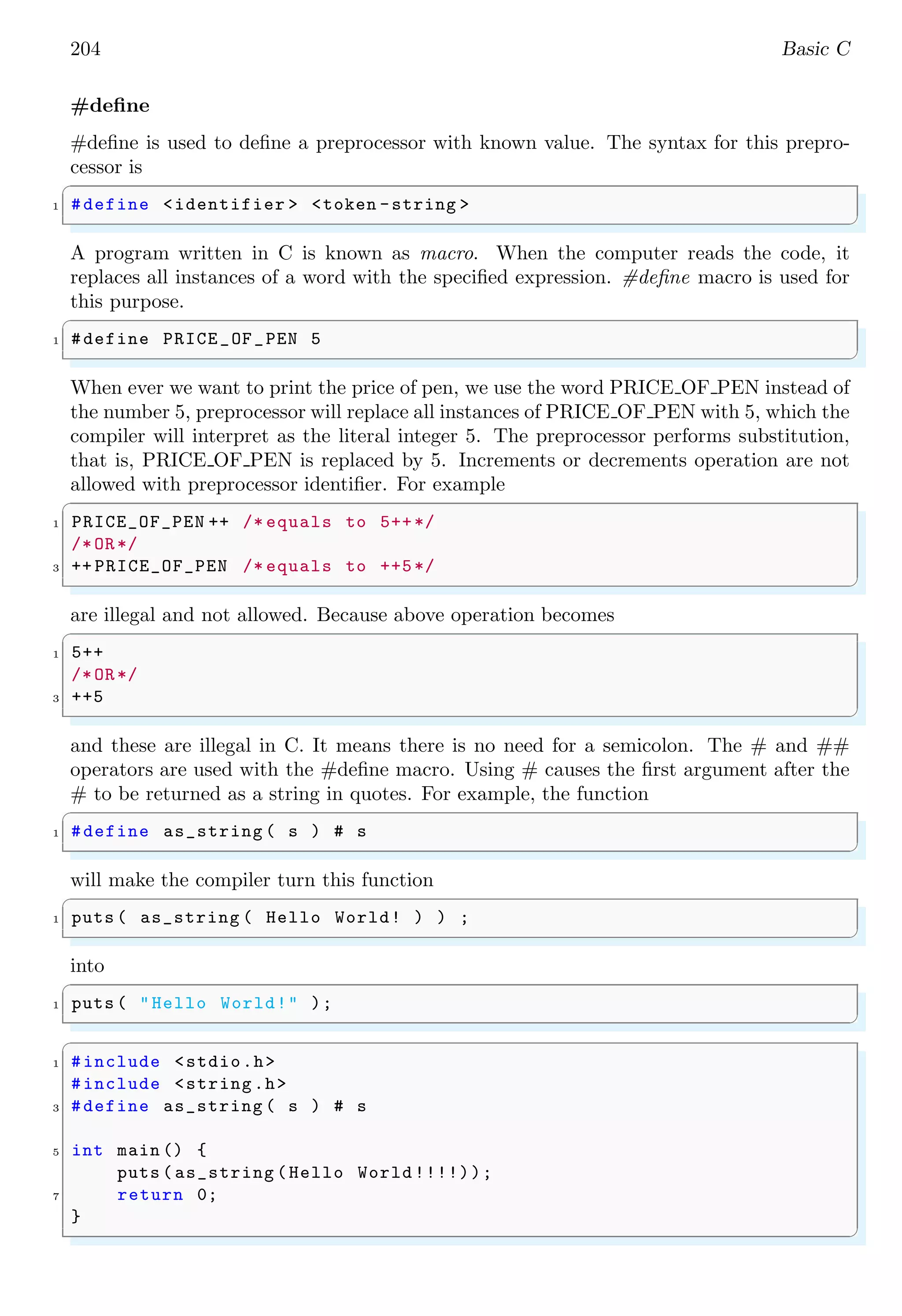 204 Basic C
#define
#define is used to define a preprocessor with known value. The syntax for this prepro-
cessor is
✞
1 #define <identifier > <token -string >
✌
✆
A program written in C is known as macro. When the computer reads the code, it
replaces all instances of a word with the specified expression. #define macro is used for
this purpose.
✞
1 #define PRICE_OF_PEN 5
✌
✆
When ever we want to print the price of pen, we use the word PRICE OF PEN instead of
the number 5, preprocessor will replace all instances of PRICE OF PEN with 5, which the
compiler will interpret as the literal integer 5. The preprocessor performs substitution,
that is, PRICE OF PEN is replaced by 5. Increments or decrements operation are not
allowed with preprocessor identifier. For example
✞
1 PRICE_OF_PEN ++ /* equals to 5++*/
/*OR*/
3 ++ PRICE_OF_PEN /* equals to ++5*/
✌
✆
are illegal and not allowed. Because above operation becomes
✞
1 5++
/*OR*/
3 ++5
✌
✆
and these are illegal in C. It means there is no need for a semicolon. The # and ##
operators are used with the #define macro. Using # causes the first argument after the
# to be returned as a string in quotes. For example, the function
✞
1 #define as_string ( s ) # s
✌
✆
will make the compiler turn this function
✞
1 puts ( as_string ( Hello World! ) ) ;
✌
✆
into
✞
1 puts ( "Hello World!" );
✌
✆
✞
1 #include <stdio.h>
#include <string.h>
3 #define as_string ( s ) # s
5 int main () {
puts ( as_string (Hello World !!!!));
7 return 0;
}
✌
✆
 