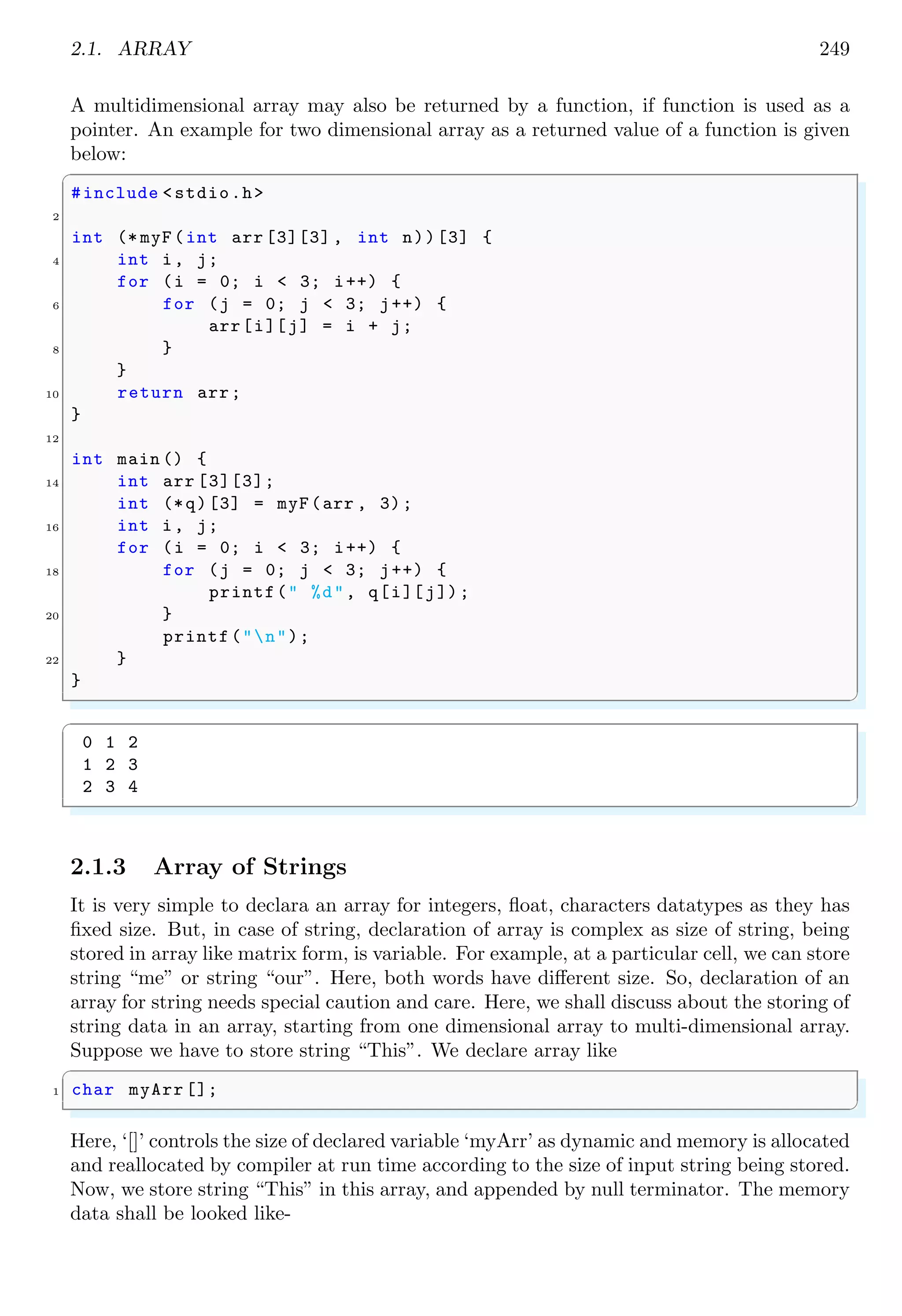 2.1. ARRAY 235
In the above example, the size of the array was not explicitly specified. The compiler
knows the size of array from the initialized list. The size of ‘anArray’ is ‘5’ because
‘anArray’ has five elements. Addition of an additional element to the list will increase its
size to six. Static declaration of the size of an array, the array list will be overflow. To
overcome this problem sizeof expression is used as
✞
1 size = sizeof(anArray)/ sizeof(short)
✌
✆
As the sizeof expression in the for loop, the script is automatically adjusted to this
change. Designated initializer is allow to pick and choose the initialized elements. If the
last element of an array is initialized then in the initialization syntax of traditional C,
there is a requirement of initialization of every element preceding to the last one. An
array, if initialized, then each element value is index from 0 to n − 1, where n is size of
the array. For example,
✞
1 int count[] = {31, 28, 30, 29, 32, 27}; // array size is 6
✌
✆
has six elements. The element value at index 0 is 31, element value at index 1 is 28 and
so on. The index of array element may be redefined inside the array as the method given
in following syntax
✞
1 /* int count[] = {[<new index >]=< array element value >};*/
int count[] = {31, [2] = 28, 30, 29, 32, 27};
✌
✆
Here, the index of second element is 2, i.e. element shall be stored at third place of
memory of integer data type. Elements of an array are overridable, i.e. new element
value at index 4 can be override the old value of the element at the index 4 if any other
element is assigned the index value 4.
✞
#include <stdio.h>
2 #define MONTHS 12
4 int main (void ) {
int days [MONTHS] = {31, 28, [4] = 31, 30, 31, [1] = 29};
6 int i;
for (i = 0; i < MONTHS; i++)
8 printf("%2d %dn", i + 1, days [i]);
return 0;
10 }
✌
✆
In above program example, array ‘days’ has first element (at index position 0) 31, second
element (at index position 1) is 28. Next element, 30, of the array ‘days’ is declared for
index 4, i.e. for 5th
position. Next element is 30 in the array ‘days’. Its position shall
be next to the previous element, i.e. after 5th
position, therefore this element will be at
6th
position or at index position 5. Element for index position 6 is 31. Last element is
defined for index position 1. Hence previous element, 28, which was at the index position
1 shall be replaced by value 29. The final arrangement of the array data in the memory
shall be as shown in the below figure.
 