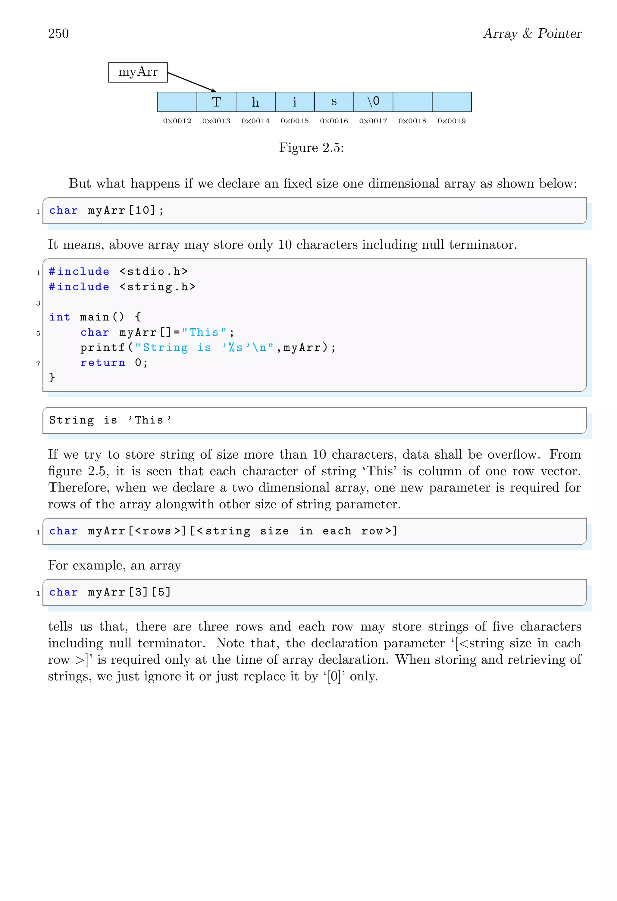 236 Array & Pointer
i0 i1 i2 i3 i4 i5 i6 i7 i8 i9 i10 i11
31 29 0 0 31 30 31 0 0 0 0 0
days
Figure 2.4: Arrangement of elements of array ‘days’ in memory. Here, each block rep-
resents to an integer data byte (i.e. group of four memory bytes). in represents to the
index of elements of array ‘days’.
✞
1 31
2 29
3 0
4 0
5 31
6 30
7 31
8 0
9 0
10 0
11 0
12 0
✌
✆
An array initialised with ‘[ ]’ is called expandable array. When an array is declared
without its size, compiler first count the array elements and then it grows the array upto
a size so that all the elements can stored in the array.
✞
/* Array with growing size . */
2 int days [ ] = {31, 28, [4] = 31, 30, 31, [1] = 29};
✌
✆
✞
#include <stdio.h>
2
int main (void ) {
4 int days [] = {31, 28, [4] = 31, 30, 31, [1] = 29};
int i;
6 printf("Size of array is %dn", sizeof (days ) / sizeof (int));
/* Here sizeof (days ) / sizeof (int) is not*
8 *grouped as ‘/’ higher precedence to ‘<’ */
for (i = 0; i < sizeof (days ) / sizeof (int); i++)
10 printf("%2d %dn", i , days [i]);
return 0;
12 }
✌
✆
✞
Size of array is 7
0 31
1 29
2 0
3 0
4 31
5 30
 