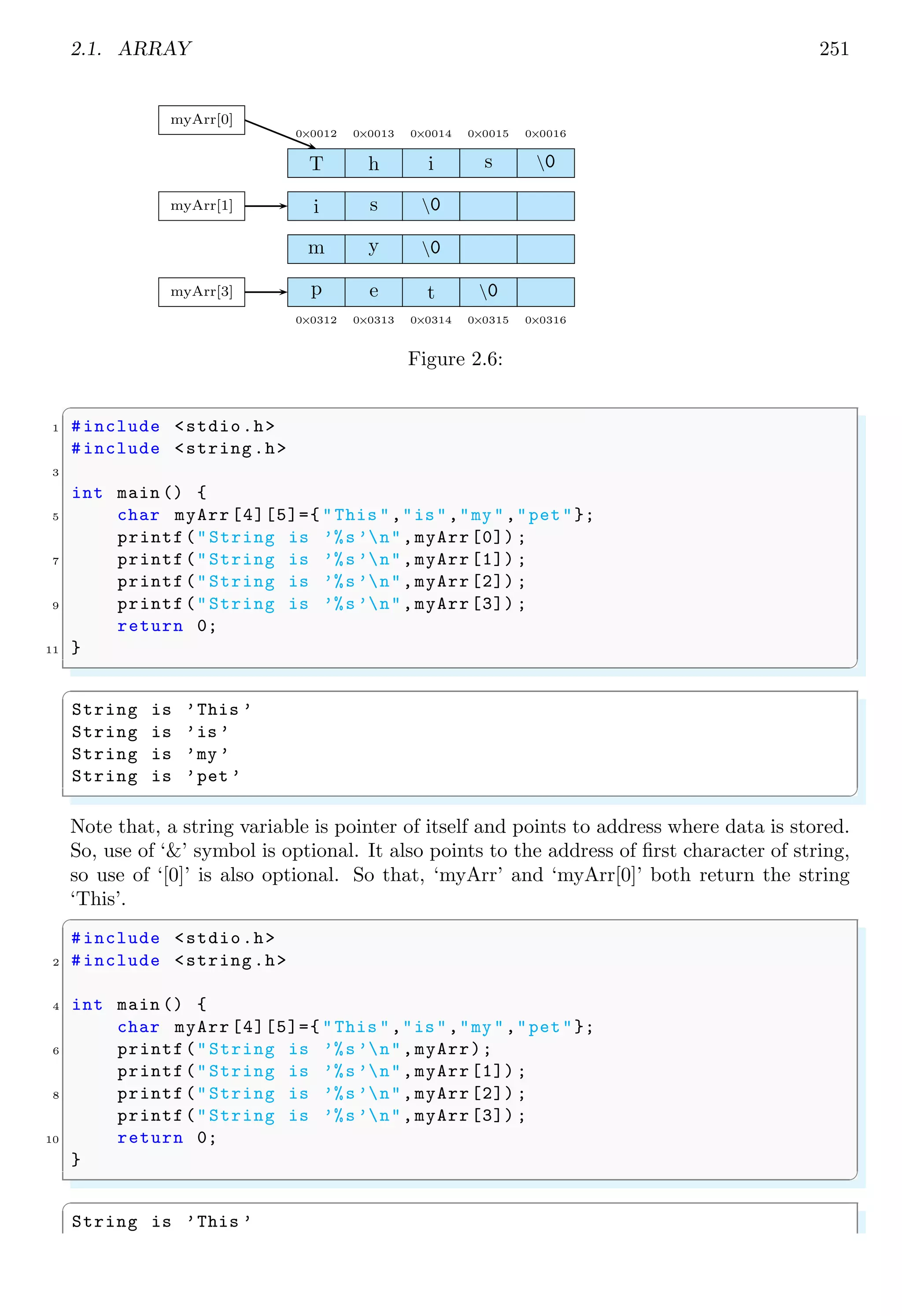 2.1. ARRAY 237
6 31
✌
✆
2.1.2 Multi-Dimensional Array
An array declaration in C is given by
✞
int myA[m][n];/*m rows and n cols .*/
✌
✆
If the size of integer type array is fixed as shown above, compiler reserves m× n× k bytes
memory. Here, k is size of variable data type. For integer it is 4 as integer is 4 bytes long
data type. Hence, memory size allocated for integer array of type m × n is 4mn. Assume
a 2 × 2 integer array as shown below
✞
1 int myA [2][2] = {
{10, 20},
3 {15, 2}
};
✌
✆
The memory allocated for this array is 2 × 2 × 4 = 16 bytes. As column size of this array
is 2, hence 8 bytes are taken in a group for two columns, in which each column uses 4
bytes for storing integer data. Remember that, in following figures, each cell represents
to one byte. This is why, an integer is represented here as a group of four bytes. It is
done, for convenient to calculate the number of bytes required to store an array data.
And in computer, the index counting is started from ‘0’ instead of ‘1’.
10 0 0 0 20 0 0 0
15 0 0 0 2 0 0 0
myA c0 c1
r0
r1
In above figure, the byte position of array data is shown into two rows and two column.
Practically above data is stored in memory as continuous data bytes.
10 0 0 0 20 0 0 0 15 0 0 0 2 0 0 0
myA
1st
row 2nd
row
1st
col 2nd
col 1st
col 2nd
col
From the above arrangement of data, in a multi-dimensional array, number of rows
may be constant or variable but number of columns must be constant. The reason is
that, elements of an array are arranged one by one sequentially, so if column size is not
fixed then pointer-to-array variable will not be able to identify the starting of next row
of the array. See the example below:
 