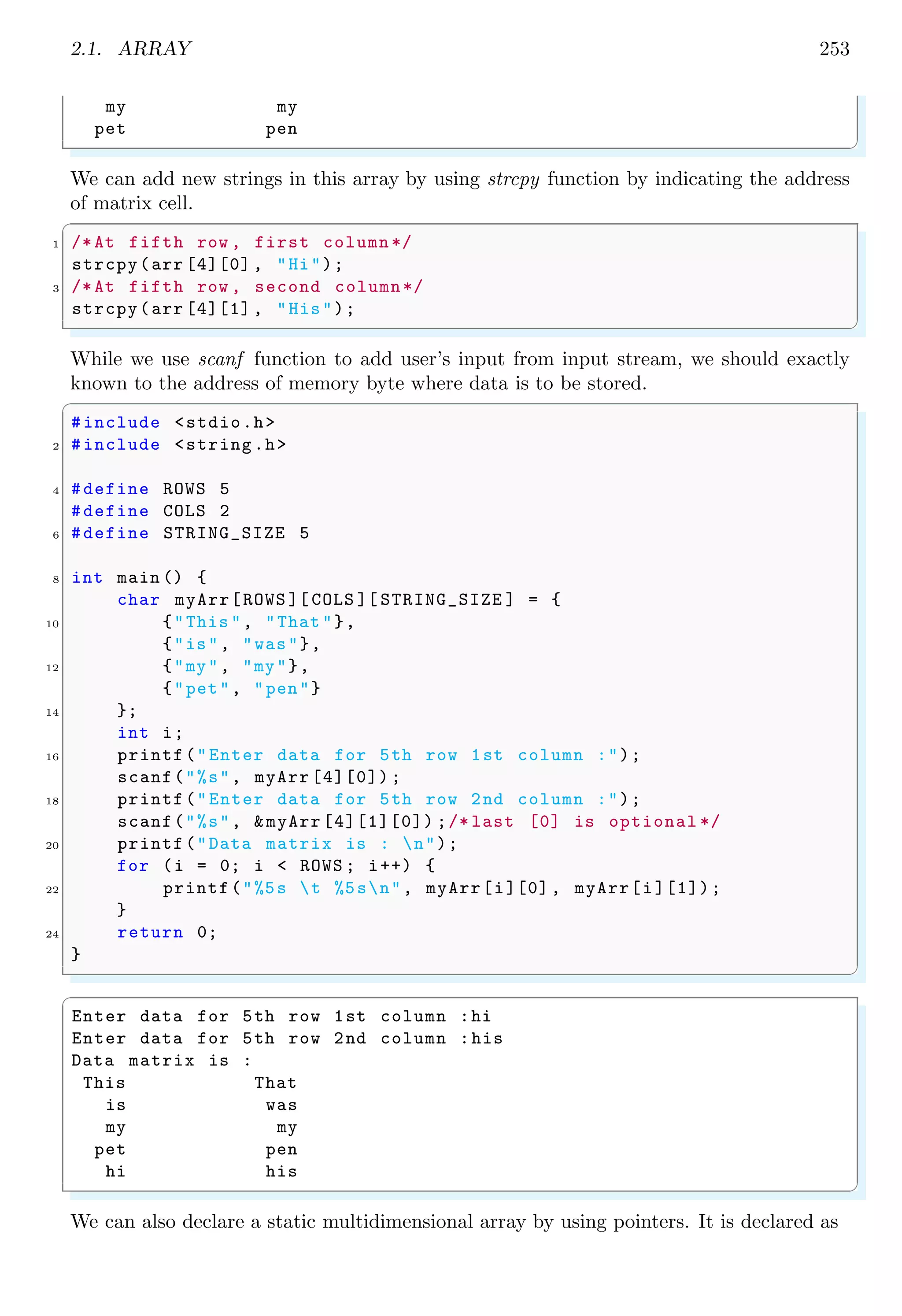 2.1. ARRAY 239
3 int main () {
int i;
5 /* Array has fixed cols & dynamic rows */
int myB[ ][2] = {
7 {10, 20},
{15, 2},
9 {1, 4}
};
11 printf("Size of array is %dn", sizeof (myB));
char *p = (char *) &myB;
13 for (i = 0; i < sizeof (myB); i++) {
printf("%d ", p[i]);
15 }
return 0;
17 }
✌
✆
✞
Size of array is 24
10 0 0 0 20 0 0 0 15 0 0 0 2 0 0 0 1 0 0 0 4 0 0 0
✌
✆
An array having two rows and three columns is declared and initialized as shown in the
syntax given below:
✞
int two_d [2][3] = {{ 5, 2, 1 },
2 { 6, 7, 8 }};
✌
✆
Where [2] represents to the number of rows and [3] represents to the number of columns of
the two dimensional array. A three dimensional array is declared as given in the following
syntax:
✞
int myA[ ][3][2];
2 /* | | | *
* l r c */
✌
✆
This array has two columns (y-axis represented as ‘c’ here), three rows (x-axis represented
as ‘r’ here) and variable number of layers (z-axis represented as ‘l’ here). In C programs,
which contains three dimensional array, the z-axis (i.e. third dimension) is always outer-
most loop. Practically, three dimensional array is layers of two dimensional arrays. As
shown in the following figure, a 3 × 2 array is placed in four layers and collectively, they
form a 3 × 2 × 4 three dimensional array.
 