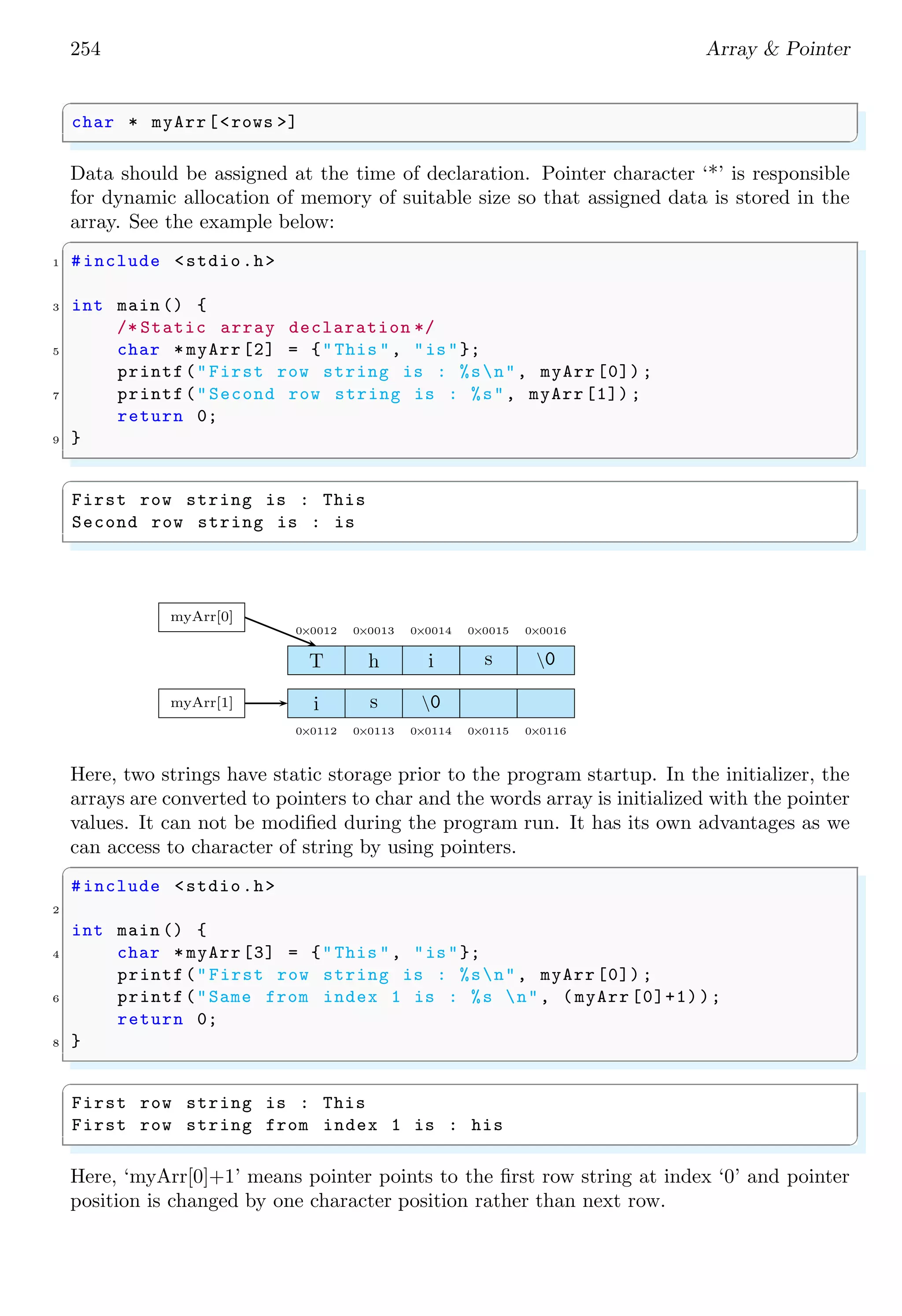 240 Array & Pointer
l0
0 0 0 0 0 0 0 0
0 0 0 0 0 0 0 0
0 0 0 0 0 0 0 0
c0 c1
r0
r1
r2
l1
0 0 0 0 0 0 0 0
0 0 0 0 0 0 0 0
0 0 0 0 0 0 0 0
c0 c1
r0
r1
r2
l2
0 0 0 0 0 0 0 0
0 0 0 0 0 0 0 0
0 0 0 0 0 0 0 0
c0 c1
r0
r1
r2
l3
0 0 0 0 0 0 0 0
0 0 0 0 0 0 0 0
0 0 0 0 0 0 0 0
c0 c1
r0
r1
r2
A three dimensional array is arranged in patterns as shown in below figure.
myA
l0
0 0 0 0 0 0 0 0
0 0 0 0 0 0 0 0
0 0 0 0 0 0 0 0
c0 c1
r0
r1
r2
l1
0 0 0 0 0 0 0 0
0 0 0 0 0 0 0 0
0 0 0 0 0 0 0 0
c0 c1
r0
r1
r2
The memory arrangement of three dimensional array is given in the following figure.
0 0 0 0 0 0 0 0 0 0 0 0 0 0 0 0
myA
r0 of l0 r1 of l0
c0 of r0 c1 of r0 c0 of r1 c1 of r1
Multi-dimensional array can be used to add, subtract and product (either dot or cross)
of two vectors or matrices. Following is an example using an array of 5 × 5 dimension.
This example requires 5 × 5 × 4 = 100 bytes.
✞
1 #include <stdio.h>
#define X 5
3 #define Y 5
5 int main (void ) {
int ix , iy;
7
short anArray[X][Y]; /* 100 bytes memory requirement .*/
9 for (ix = 0; ix < X; ++ix) {
for (iy = 0; iy < Y; ++iy) {
 