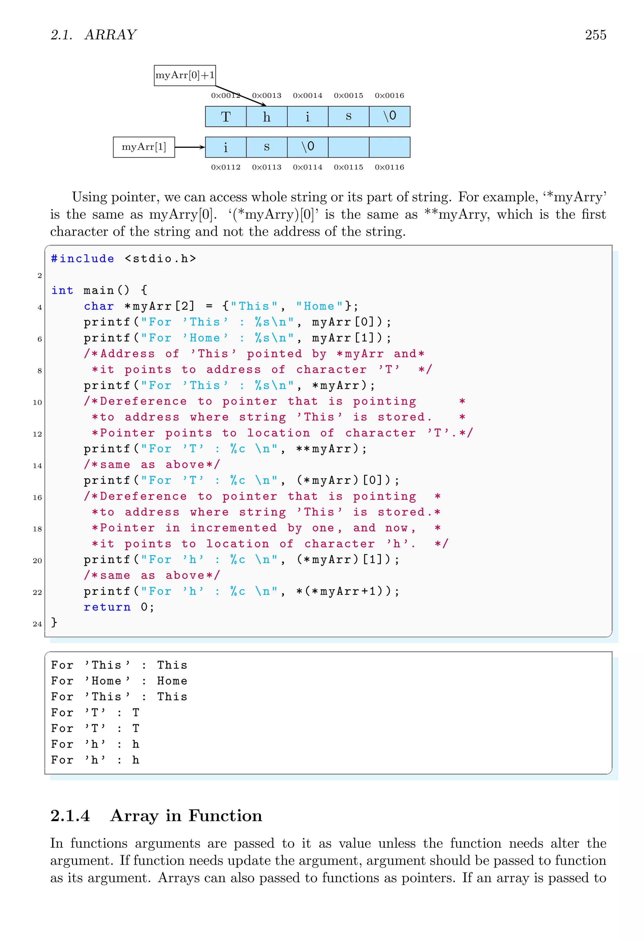2.1. ARRAY 241
11 anArray[ix][ iy] = ix * iy;
};
13 }
for (ix = 0; ix < X; ++ix) {
15 for (iy = 0; iy < Y; ++iy) {
printf("%2dt", anArray[ix][iy]);
17 };
printf("n");
19 }
}
✌
✆
✞
0 0 0 0 0
0 1 2 3 4
0 2 4 6 8
0 3 6 9 12
0 4 8 12 16
✌
✆
Multidimentional array can be extended in matrix manipulations, additions, subtractions,
multiplications and divisions. In the following example, two matrices are added and
subtracted element-wise. The element-wise addition and subtraction is given by
Cij = Aij ± Bij
✞
1 #include <stdio.h>
3 /* Random number generator between 0 to 10.*/
int rand_num (int a, int b) {
5 return ((a * 97 + b*21) & 10);
}
7
int main () {
9 int i/* row*/,
j/* col*/;
11 int A [3][3]/* First Matrix*/,
B [3][3]/* Second Matrix*/,
13 C [3][3]/* Third Matrix*/;
printf("First Random Matrix is :n");
15 /* For each of three rows */
for (i = 0; i < 3; i++) {
17 /* There are three columns.*/
for (j = 0; j < 3; j++) {
19 /* Assign a random matrix elements .*/
A[i][j] = rand_num (i*j, j);
21 printf("%3dt", A[i][j]);
}
23 /* Print new line after completion of each row*/
printf("nn");
25 }
printf("nSecond Random Matrix is :n");
27 /* For each of three rows */
 