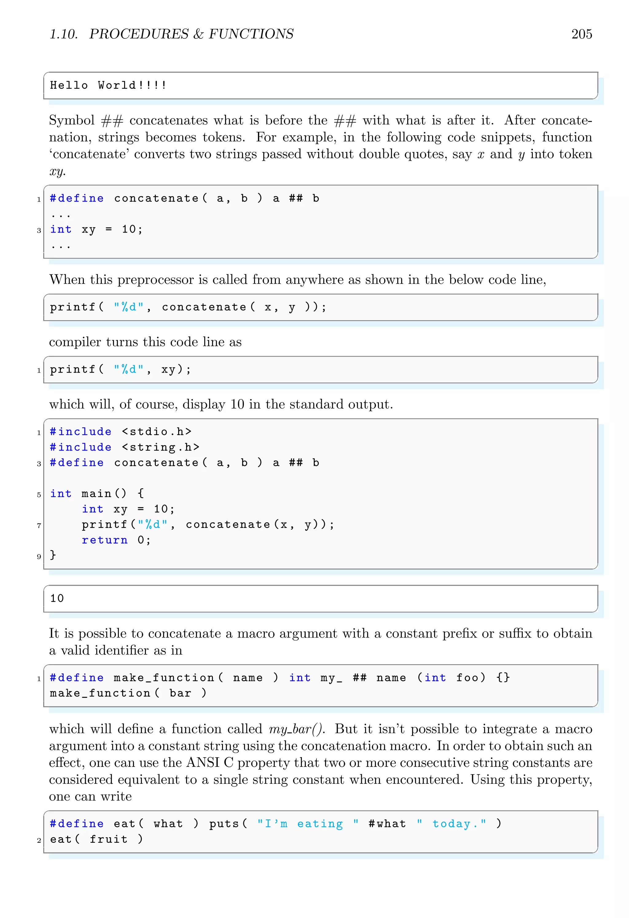 1.10. PROCEDURES & FUNCTIONS 205
✞
Hello World !!!!
✌
✆
Symbol ## concatenates what is before the ## with what is after it. After concate-
nation, strings becomes tokens. For example, in the following code snippets, function
‘concatenate’ converts two strings passed without double quotes, say x and y into token
xy.
✞
1 #define concatenate ( a, b ) a ## b
...
3 int xy = 10;
...
✌
✆
When this preprocessor is called from anywhere as shown in the below code line,
✞
printf( "%d", concatenate ( x, y ));
✌
✆
compiler turns this code line as
✞
1 printf( "%d", xy);
✌
✆
which will, of course, display 10 in the standard output.
✞
1 #include <stdio.h>
#include <string.h>
3 #define concatenate ( a, b ) a ## b
5 int main () {
int xy = 10;
7 printf("%d", concatenate (x, y));
return 0;
9 }
✌
✆
✞
10
✌
✆
It is possible to concatenate a macro argument with a constant prefix or suffix to obtain
a valid identifier as in
✞
1 #define make_function ( name ) int my_ ## name (int foo) {}
make_function ( bar )
✌
✆
which will define a function called my bar(). But it isn’t possible to integrate a macro
argument into a constant string using the concatenation macro. In order to obtain such an
effect, one can use the ANSI C property that two or more consecutive string constants are
considered equivalent to a single string constant when encountered. Using this property,
one can write
✞
#define eat( what ) puts ( "I’m eating " #what " today." )
2 eat( fruit )
✌
✆
 