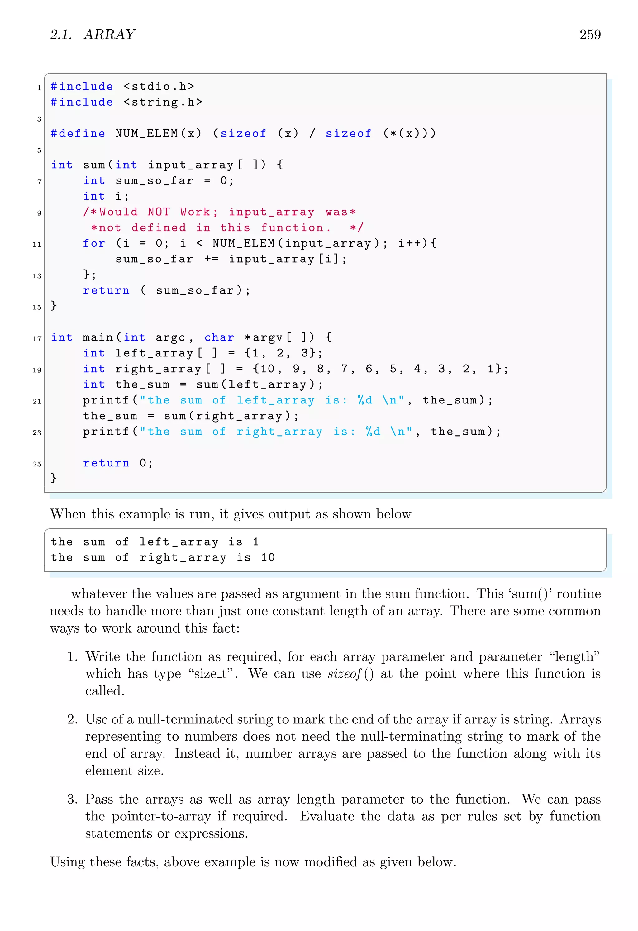 2.1. ARRAY 245
}
26 /* Print new line after completion of each row*/
printf("n");
28
printf("nSecond Random Vector is :n");
30 /* For each of three rows */
for (i = 0; i < 3; i++) {
32 /* Assign a random vector elements .*/
B[i] = rand_num (i);
34 printf("%dt", B[i]);
/* Print new line after completion of each row*/
36 }
printf("n");
38
printf("nCross Product Vector is :n");
40 /* For each of three rows */
for (i = 0; i < 3; i++) {
42 /* Elementwise cross product of matrices .*/
C[i] = pow(-1,2* i)* (A[(i+1) %3] * B[(i+2) %3] 
44 - B[(i+1) %3] * A[(i+2) %3]) ;
printf("%dt", C[i]);
46 }
/* Print new line after completion of each row*/
48 printf("nn");
50 return 0;
}
✌
✆
✞
First Random Vector is :
10 2 0
Second Random Vector is :
0 10 8
Cross Product Vector is :
16 -80 100
✌
✆
Arrays can be passed to a function as its parameter (argument) as shown in the example
given below:
✞
#include <stdio.h>
2 /*+- Array pointer with **
**| expandable size */
4 void init_array (int a[ ], int count) {
int i;
6 for (i = 0; i < count; i++)
a[i] = i * 10;
8 for (i = 0; i < count; i++)
printf("The a value is %d.n", a[i]);
10 }
12 int main (void ) {
int mydata [10];
 