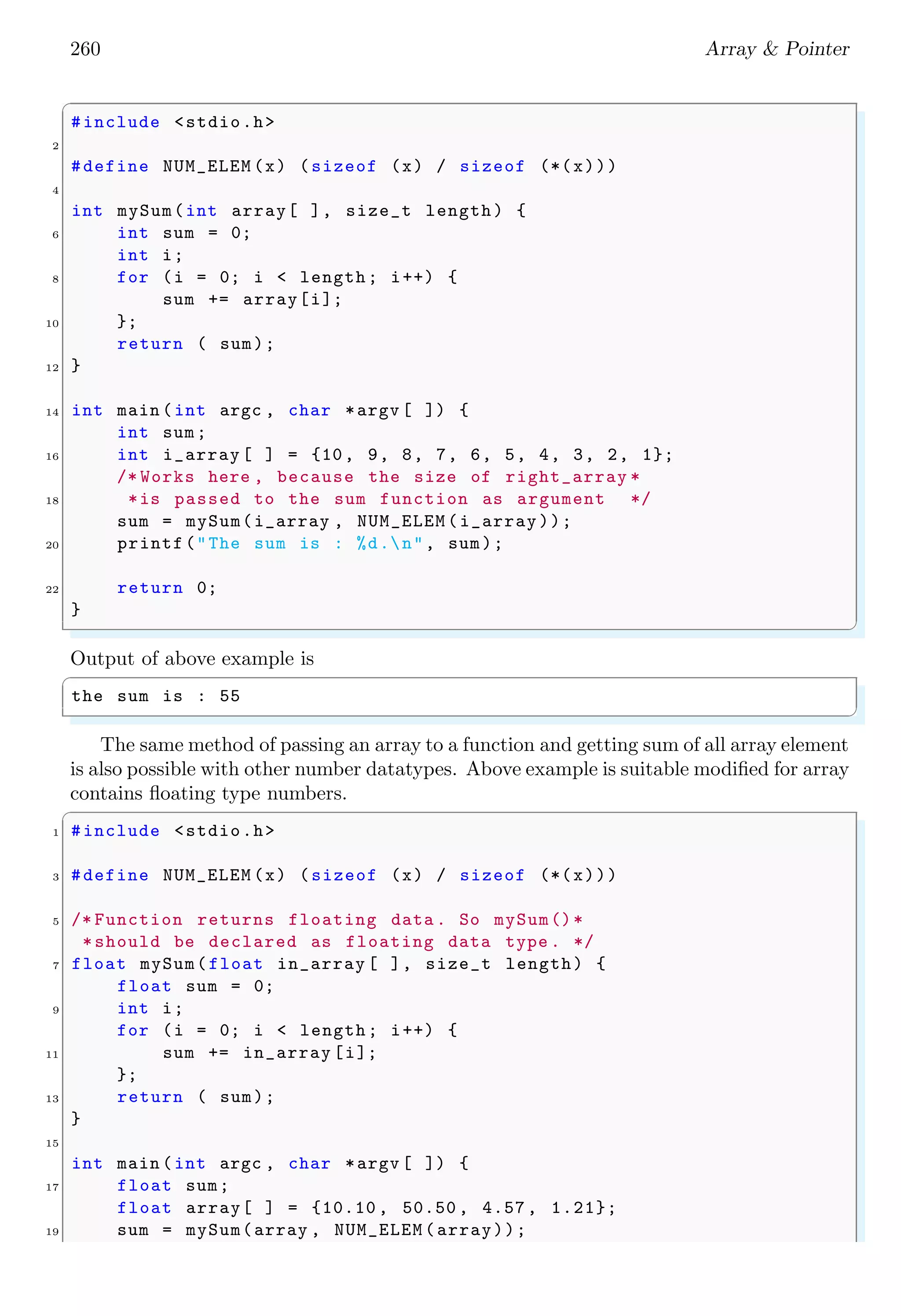 246 Array & Pointer
14 init_array (mydata , 5);
return 0;
16 }
✌
✆
✞
The a value is 0.
The a value is 10.
The a value is 20.
The a value is 30.
The a value is 40.
✌
✆
For multidimensional array, there is no limit of dimension in C. Here, a four dimensional
matrix is represented by
✞
1 int myData [2][3][2][4]
✌
✆
A new dimension in array declaration is always grouped by curly braces. One dimensional
array has one curly braces, i.e. one row. In two dimensional array, there are two one
dimensional rows both separated by comma (,) operator. These two rows are enclosed by
another curly braces. In three dimensional systems of arrays, two 2-dimensional arrays
are placed one over another. In the following example, two, three and four dimensional
arrays are declared.
✞
1 #include <stdio.h>
3 int main () {
char a[2][2] = {
5 // cols
{1, 2}, // row
7 {5, 6} // row
};
9 char b[2][2][2] = {
{
11 // cols
{1, 2}, // row
13 {5, 6} // row
},
15 {// height
{4, 3},
17 {8, 9}
}
19 };
char c[2][2][2][2] = {
21 {
{
23 // cols
{1, 2}, // row
25 {5, 6} // row
},
27 {// height
{1, 2},
 