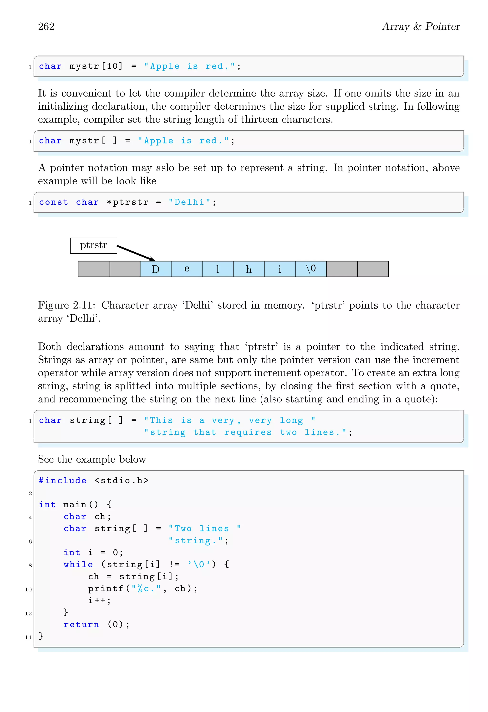 248 Array & Pointer
4
int main (void ) {
6 // marks of five stus
const float marks[STUDENT ][ SUBJECT ] = {
8 // subs ->
{9.9, 8.0, 8.3, 4.2, 6.0}, // stu row
10 {9.0, 7.0, 7.3, 2.0, 5.0}, // stu row
{9.6, 8.0, 8.8, 2.1, 5.5}, // stu row
12 };
int stu , sub;
14 float subtot , total;
printf("Student Marks (Max 50)n");
16
/* for each stu , sum marks for each sub */
18 total = 0;
for (stu = 0; stu < STUDENT; stu ++) {
20 for (sub = 0, subtot = 0; sub < SUBJECT; sub ++) {
subtot += *(*( marks + stu) + sub);
22 }
printf("%s %d %20.1fn", "Stu", stu + 1, subtot);
24 total += subtot; /* total for all stus */
}
26 printf("nThe student average is %.1f.nn",
total / STUDENT );
28
printf("Subject Average :n");
30 printf("Sub_1 Sub_2 Sub_3 Sub_4 Sub_5n");
32 /* for each sub , sum marks over stus */
for (sub = 0; sub < SUBJECT; sub ++) {
34 subtot = 0;
for (stu = 0; stu < STUDENT; stu ++) {
36 subtot += *(*( marks + stu) + sub);
}
38 printf("%5.1 f ", subtot / STUDENT );
}
40 printf("n");
return 0;
42 }
✌
✆
✞
Student Marks (Max 50)
Stu 1 36.4
Stu 2 30.3
Stu 3 34.0
The student average is 33.6.
Subject Average :
Sub_1 Sub _2 Sub_3 Sub_4 Sub_5
9.5 7.7 8.1 2.8 5.5
✌
✆
 