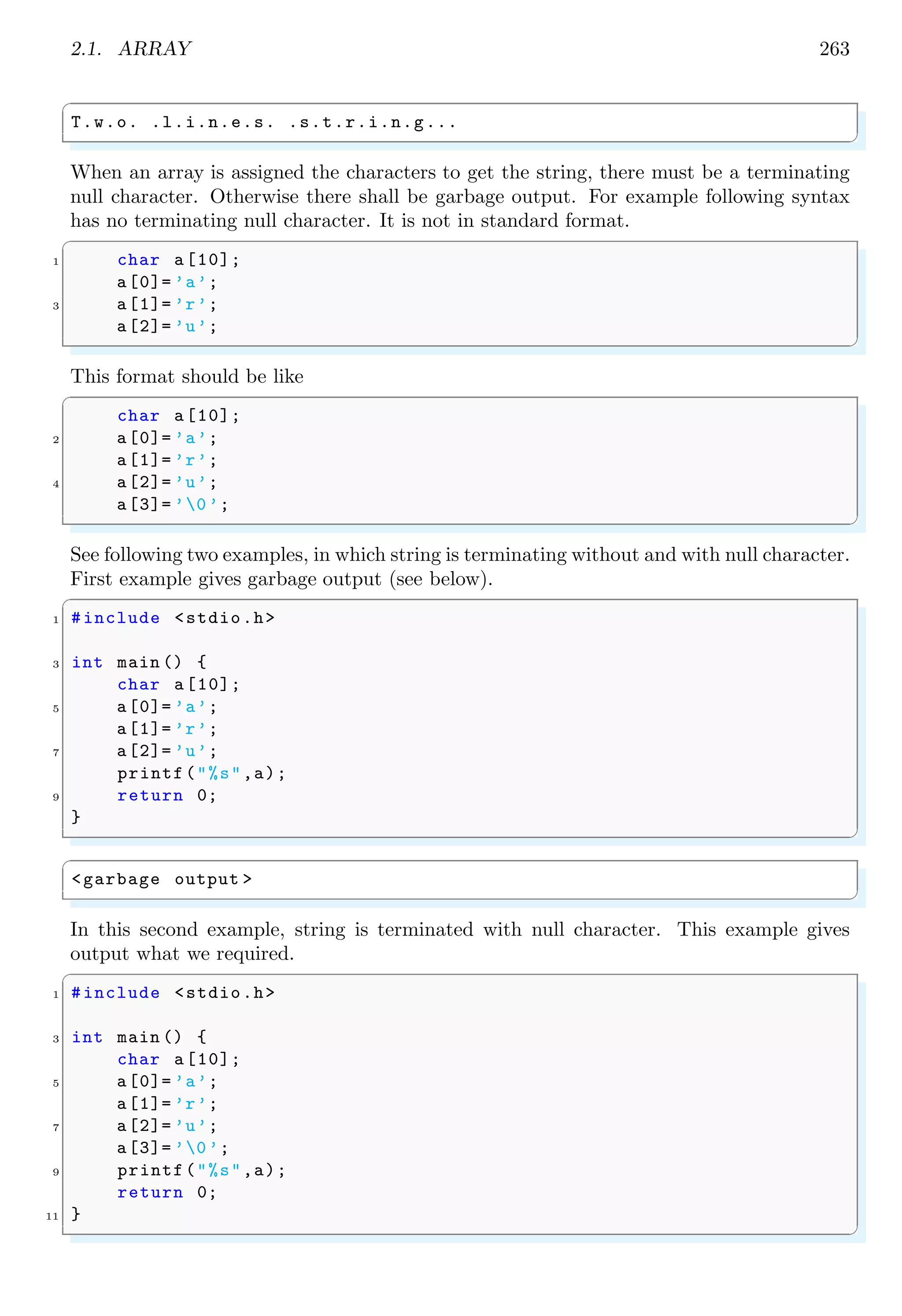 2.1. ARRAY 249
A multidimensional array may also be returned by a function, if function is used as a
pointer. An example for two dimensional array as a returned value of a function is given
below:
✞
#include <stdio.h>
2
int (* myF(int arr [3][3] , int n))[3] {
4 int i, j;
for (i = 0; i < 3; i++) {
6 for (j = 0; j < 3; j++) {
arr[i][j] = i + j;
8 }
}
10 return arr;
}
12
int main () {
14 int arr [3][3];
int (*q)[3] = myF(arr , 3);
16 int i, j;
for (i = 0; i < 3; i++) {
18 for (j = 0; j < 3; j++) {
printf(" %d", q[i][j]);
20 }
printf("n");
22 }
}
✌
✆
✞
0 1 2
1 2 3
2 3 4
✌
✆
2.1.3 Array of Strings
It is very simple to declara an array for integers, float, characters datatypes as they has
fixed size. But, in case of string, declaration of array is complex as size of string, being
stored in array like matrix form, is variable. For example, at a particular cell, we can store
string “me” or string “our”. Here, both words have different size. So, declaration of an
array for string needs special caution and care. Here, we shall discuss about the storing of
string data in an array, starting from one dimensional array to multi-dimensional array.
Suppose we have to store string “This”. We declare array like
✞
1 char myArr [];
✌
✆
Here, ‘[]’ controls the size of declared variable ‘myArr’ as dynamic and memory is allocated
and reallocated by compiler at run time according to the size of input string being stored.
Now, we store string “This” in this array, and appended by null terminator. The memory
data shall be looked like-
 