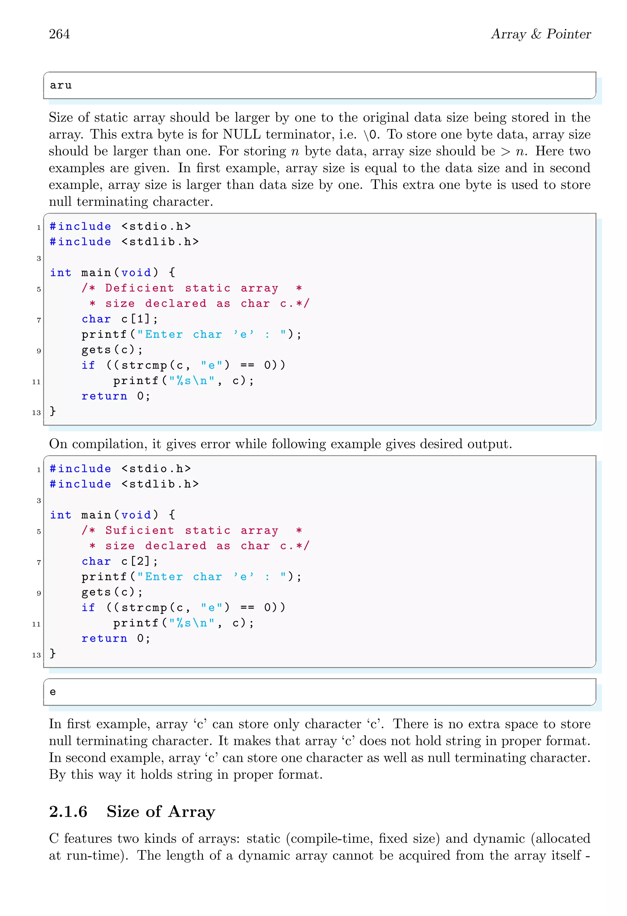 250 Array & Pointer
0×0012 0×0013 0×0014 0×0015 0×0016 0×0017 0×0018 0×0019
myArr
T h i s 0
Figure 2.5:
But what happens if we declare an fixed size one dimensional array as shown below:
✞
1 char myArr [10];
✌
✆
It means, above array may store only 10 characters including null terminator.
✞
1 #include <stdio.h>
#include <string.h>
3
int main () {
5 char myArr[]="This ";
printf("String is ’%s ’n",myArr);
7 return 0;
}
✌
✆
✞
String is ’This ’
✌
✆
If we try to store string of size more than 10 characters, data shall be overflow. From
figure 2.5, it is seen that each character of string ‘This’ is column of one row vector.
Therefore, when we declare a two dimensional array, one new parameter is required for
rows of the array alongwith other size of string parameter.
✞
1 char myArr[<rows >][< string size in each row >]
✌
✆
For example, an array
✞
1 char myArr [3][5]
✌
✆
tells us that, there are three rows and each row may store strings of five characters
including null terminator. Note that, the declaration parameter ‘[<string size in each
row >]’ is required only at the time of array declaration. When storing and retrieving of
strings, we just ignore it or just replace it by ‘[0]’ only.
 
