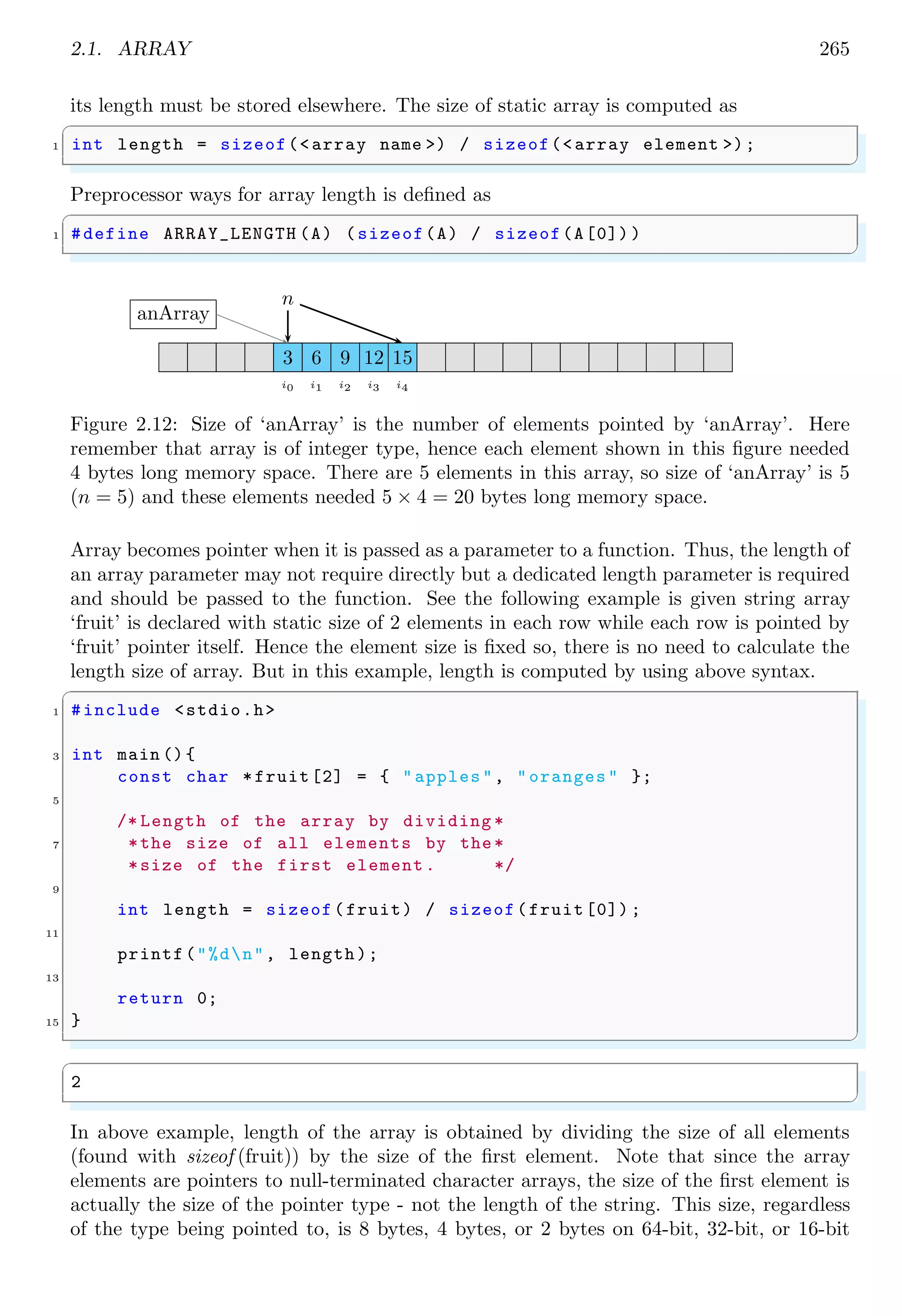 2.1. ARRAY 251
0×0012 0×0013 0×0014 0×0015 0×0016
T h i s 0
i s 0
m y 0
0×0312 0×0313 0×0314 0×0315 0×0316
p e t 0
myArr[0]
myArr[1]
myArr[3]
Figure 2.6:
✞
1 #include <stdio.h>
#include <string.h>
3
int main () {
5 char myArr [4][5]={ "This ","is","my","pet"};
printf("String is ’%s ’n",myArr[0]) ;
7 printf("String is ’%s ’n",myArr[1]) ;
printf("String is ’%s ’n",myArr[2]) ;
9 printf("String is ’%s ’n",myArr[3]) ;
return 0;
11 }
✌
✆
✞
String is ’This ’
String is ’is ’
String is ’my ’
String is ’pet ’
✌
✆
Note that, a string variable is pointer of itself and points to address where data is stored.
So, use of ‘&’ symbol is optional. It also points to the address of first character of string,
so use of ‘[0]’ is also optional. So that, ‘myArr’ and ‘myArr[0]’ both return the string
‘This’.
✞
#include <stdio.h>
2 #include <string.h>
4 int main () {
char myArr [4][5]={ "This ","is","my","pet"};
6 printf("String is ’%s ’n",myArr);
printf("String is ’%s ’n",myArr[1]) ;
8 printf("String is ’%s ’n",myArr[2]) ;
printf("String is ’%s ’n",myArr[3]) ;
10 return 0;
}
✌
✆
✞
String is ’This ’
 