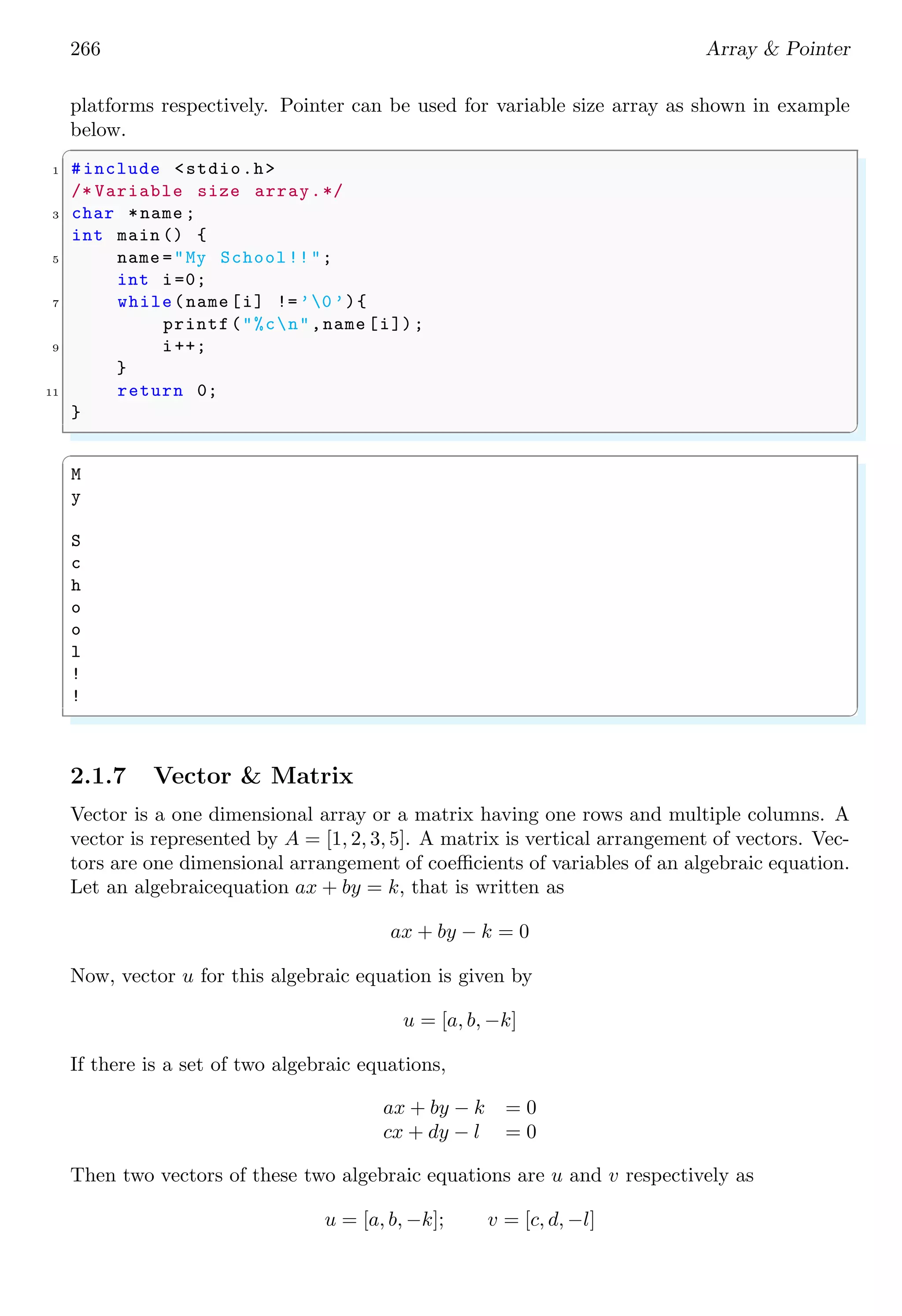 252 Array & Pointer
String is ’is ’
String is ’my ’
String is ’pet ’
✌
✆
We can also declare an array that is arranged in rows and columns and each column is of
fixed size for storing of strings.
✞
char myArr[<rows >][< cols >][< string size >]
✌
✆
0×0012 0×0013 0×0014 0×0015 0×0016
T h i s 0
0×0017 0×0018 0×0019 0×0020 0×0021
T h a t 0
i s 0 w a s 0
m y 0 m y 0
0×0312 0×0313 0×0314 0×0315 0×0316
p e t 0
0×0317 0×0318 0×0319 0×0320 0×0321
p e n 0
myArr[0][0]
myArr[1][0]
myArr[3][0]
myArr[0][1]
Figure 2.7:
See the example below:
✞
1 #include <stdio.h>
#include <string.h>
3
#define ROWS 4
5 #define COLS 2
#define STRING_SIZE 5
7
int main () {
9 char myArr[ROWS ][ COLS ][ STRING_SIZE ] = {
{"This ", "That "},
11 {"is", "was"},
{"my", "my"},
13 {"pet", "pen"}
};
15 int i;
printf("Data matrix is : n");
17 for (i = 0; i < ROWS ; i++) {
printf("%5s t %5sn", myArr[i][0], myArr[i][1]);
19 }
return 0;
21 }
✌
✆
✞
Data matrix is :
This That
is was
 
