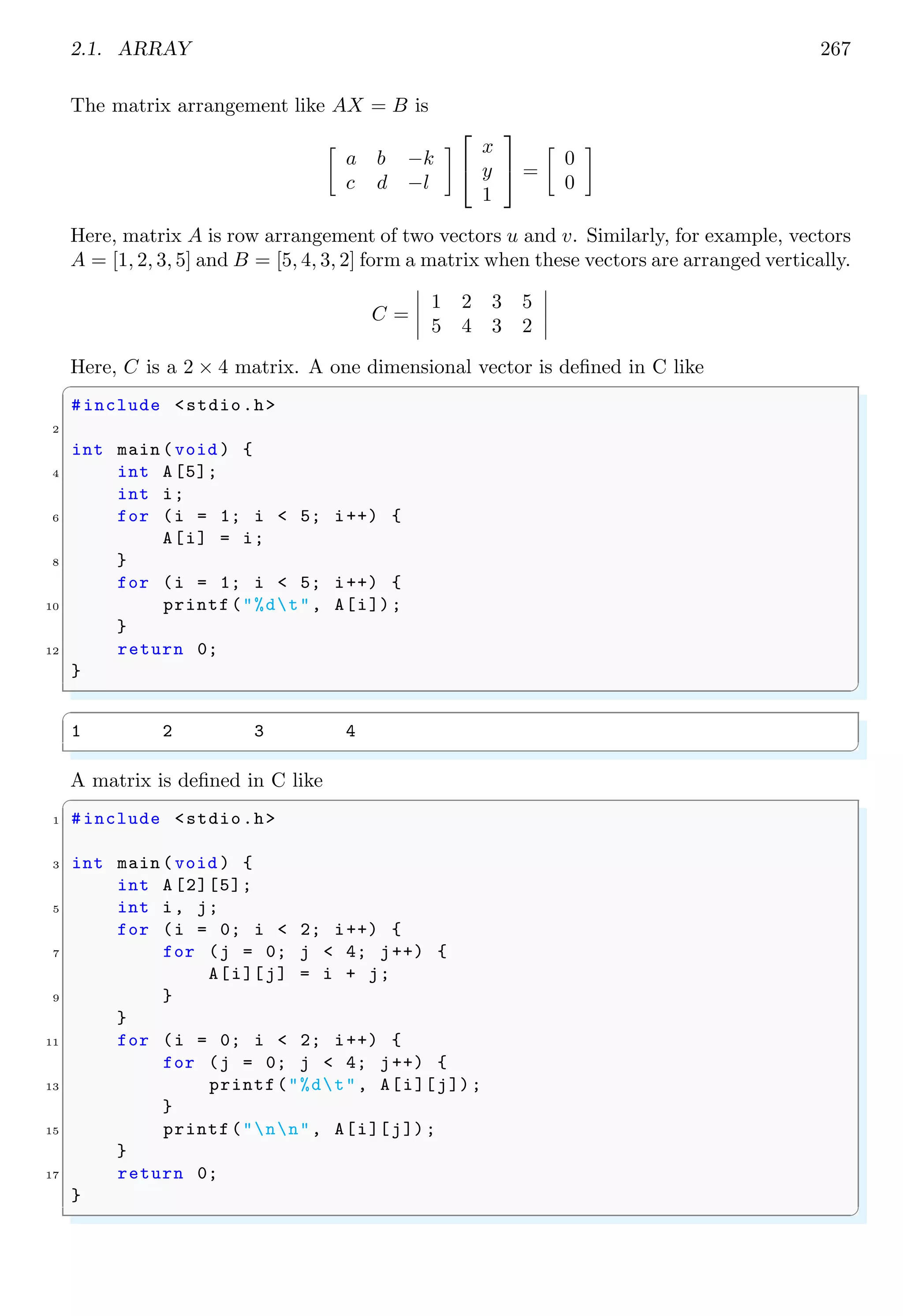 2.1. ARRAY 253
my my
pet pen
✌
✆
We can add new strings in this array by using strcpy function by indicating the address
of matrix cell.
✞
1 /*At fifth row , first column */
strcpy(arr [4][0] , "Hi");
3 /*At fifth row , second column*/
strcpy(arr [4][1] , "His");
✌
✆
While we use scanf function to add user’s input from input stream, we should exactly
known to the address of memory byte where data is to be stored.
✞
#include <stdio.h>
2 #include <string.h>
4 #define ROWS 5
#define COLS 2
6 #define STRING_SIZE 5
8 int main () {
char myArr[ROWS ][ COLS ][ STRING_SIZE ] = {
10 {"This ", "That "},
{"is", "was"},
12 {"my", "my"},
{"pet", "pen"}
14 };
int i;
16 printf("Enter data for 5th row 1st column :");
scanf("%s", myArr [4][0]) ;
18 printf("Enter data for 5th row 2nd column :");
scanf("%s", &myArr [4][1][0]) ;/* last [0] is optional */
20 printf("Data matrix is : n");
for (i = 0; i < ROWS ; i++) {
22 printf("%5s t %5sn", myArr[i][0], myArr[i][1]);
}
24 return 0;
}
✌
✆
✞
Enter data for 5th row 1st column :hi
Enter data for 5th row 2nd column :his
Data matrix is :
This That
is was
my my
pet pen
hi his
✌
✆
We can also declare a static multidimensional array by using pointers. It is declared as
 