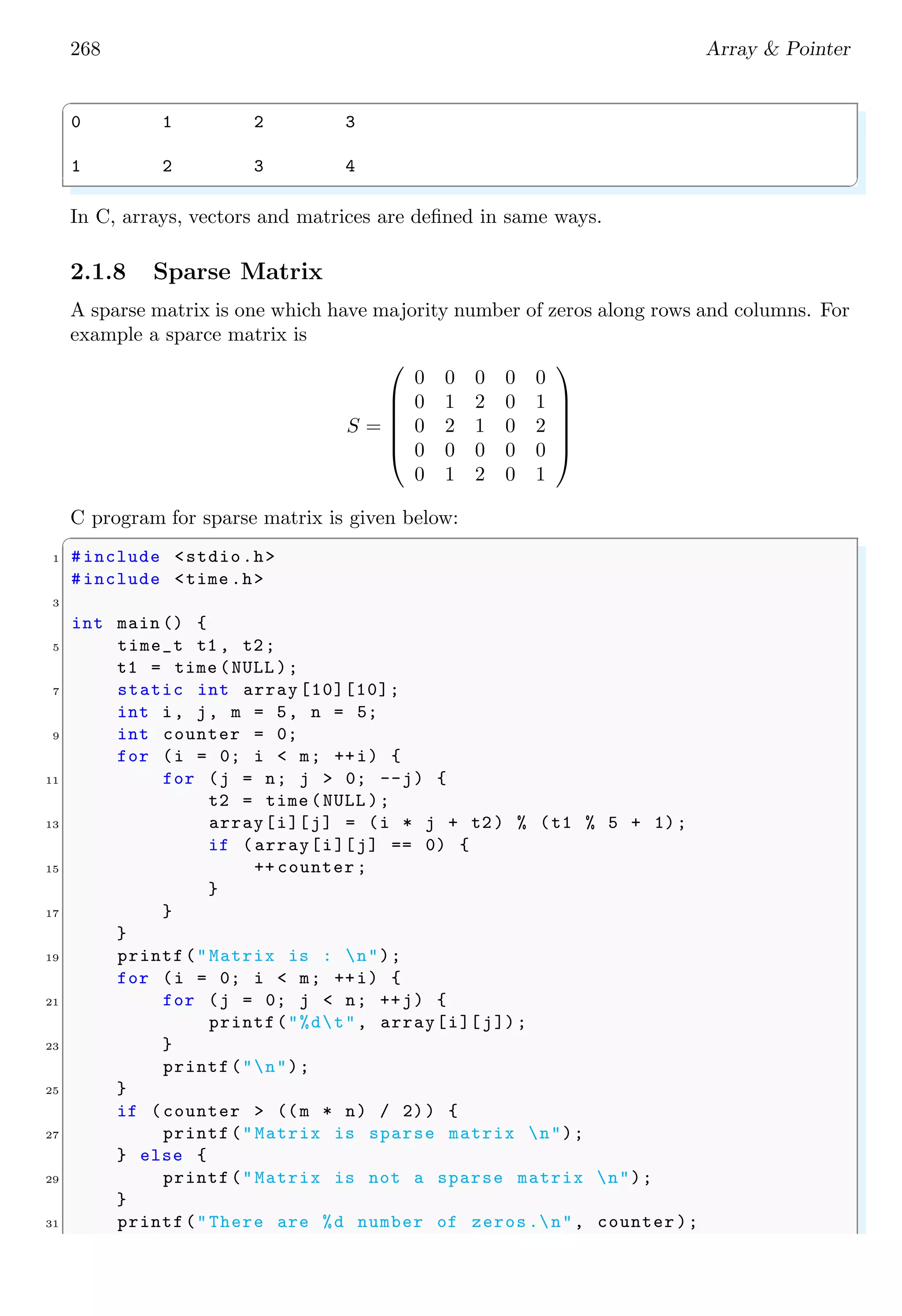254 Array & Pointer
✞
char * myArr[<rows >]
✌
✆
Data should be assigned at the time of declaration. Pointer character ‘*’ is responsible
for dynamic allocation of memory of suitable size so that assigned data is stored in the
array. See the example below:
✞
1 #include <stdio.h>
3 int main () {
/* Static array declaration */
5 char * myArr[2] = {"This ", "is"};
printf("First row string is : %sn", myArr[0]) ;
7 printf("Second row string is : %s", myArr[1]) ;
return 0;
9 }
✌
✆
✞
First row string is : This
Second row string is : is
✌
✆
0×0012 0×0013 0×0014 0×0015 0×0016
T h i s 0
0×0112 0×0113 0×0114 0×0115 0×0116
i s 0
myArr[0]
myArr[1]
Here, two strings have static storage prior to the program startup. In the initializer, the
arrays are converted to pointers to char and the words array is initialized with the pointer
values. It can not be modified during the program run. It has its own advantages as we
can access to character of string by using pointers.
✞
#include <stdio.h>
2
int main () {
4 char * myArr[3] = {"This ", "is"};
printf("First row string is : %sn", myArr[0]) ;
6 printf("Same from index 1 is : %s n", (myArr [0]+1));
return 0;
8 }
✌
✆
✞
First row string is : This
First row string from index 1 is : his
✌
✆
Here, ‘myArr[0]+1’ means pointer points to the first row string at index ‘0’ and pointer
position is changed by one character position rather than next row.
 