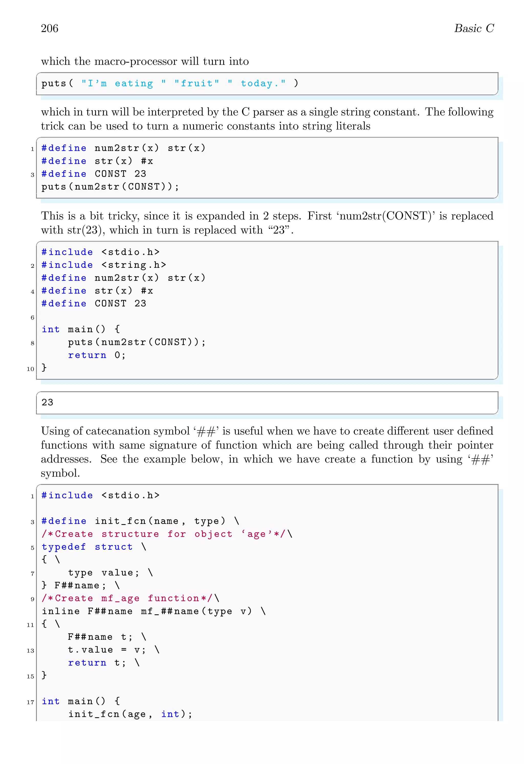 206 Basic C
which the macro-processor will turn into
✞
puts ( "I’m eating " "fruit" " today." )
✌
✆
which in turn will be interpreted by the C parser as a single string constant. The following
trick can be used to turn a numeric constants into string literals
✞
1 #define num2str (x) str(x)
#define str(x) #x
3 #define CONST 23
puts (num2str (CONST));
✌
✆
This is a bit tricky, since it is expanded in 2 steps. First ‘num2str(CONST)’ is replaced
with str(23), which in turn is replaced with “23”.
✞
#include <stdio.h>
2 #include <string.h>
#define num2str (x) str(x)
4 #define str(x) #x
#define CONST 23
6
int main () {
8 puts ( num2str(CONST));
return 0;
10 }
✌
✆
✞
23
✌
✆
Using of catecanation symbol ‘##’ is useful when we have to create different user defined
functions with same signature of function which are being called through their pointer
addresses. See the example below, in which we have create a function by using ‘##’
symbol.
✞
1 #include <stdio.h>
3 #define init_fcn (name , type ) 
/* Create structure for object ‘age’*/
5 typedef struct 
{ 
7 type value; 
} F## name ; 
9 /* Create mf_age function */
inline F## name mf_## name (type v) 
11 { 
F## name t; 
13 t.value = v; 
return t; 
15 }
17 int main () {
init_fcn (age , int);
 