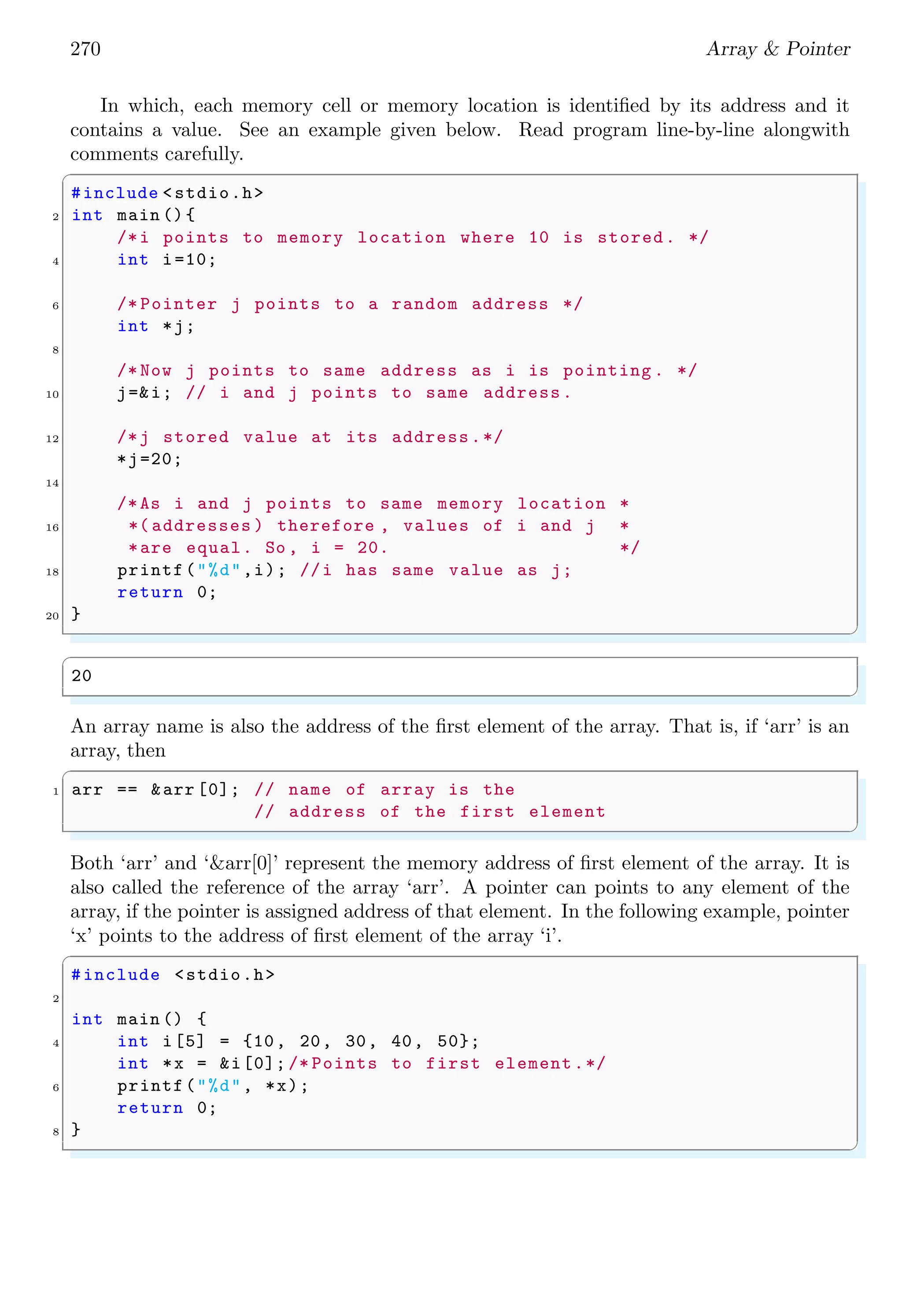 256 Array & Pointer
the function, function would have to allocate enough space to hold a copy of the original
array and then copy all the data from the original array to the new array. It is much
quicker to pass the address of the array rather than array itself and have the function
work with the original data. Prototype for the passing of an array to the function is
✞
1 int sum(int arr[ ])
/*Or*/
3 int sum(int *arr)
✌
✆
sum()
i0 i1 i2 i3 i4
3 6 9 12 15
anArray
S
Figure 2.8: Passing of address of array to sum() function. Array is pointed by the
pointer/variable ‘anArray’.
In C, array parameters are always treated as pointers. C compilers do not check the
size of the array passed to the function hence for good programming, the function should
know the limits of actions on the array. This is why a new parameter of array size as ‘n’
is passed to the function as
✞
1 int sum(int arr[ ], int n)
✌
✆
sum()
for(i=0; i<n; i++){
S += anArray[i];
}
i0 i1 i2 i3 i4
3 6 9 12 15
anArray
n
S
Figure 2.9: Passing of address of array as well as element size of the array to sum()
function. Array is pointed by the pointer/variable ‘anArray’.
Because the name of an array is the address of the first element, an actual argument of
an array name requires that the matching formal argument be a pointer. In this context
int arr[ ] to mean the same as the int * arr. First bracket in the multidimensional array
may be empty or not but other brackets should contains the valid integers for the size of
the array dimension. For example
 