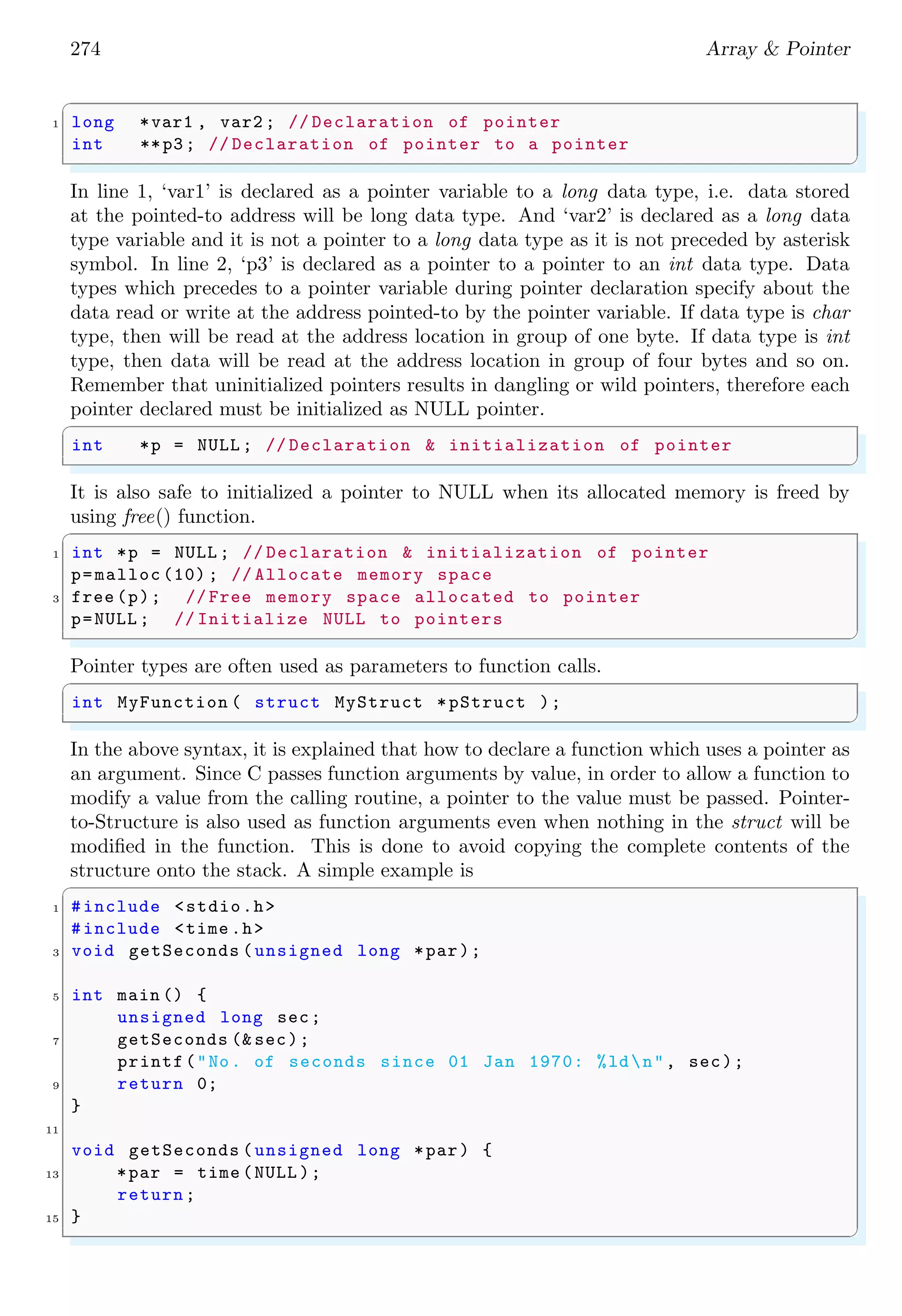 260 Array & Pointer
✞
#include <stdio.h>
2
#define NUM_ELEM (x) (sizeof (x) / sizeof (*(x)))
4
int mySum(int array[ ], size_t length) {
6 int sum = 0;
int i;
8 for (i = 0; i < length; i++) {
sum += array[i];
10 };
return ( sum);
12 }
14 int main (int argc , char *argv [ ]) {
int sum;
16 int i_array [ ] = {10, 9, 8, 7, 6, 5, 4, 3, 2, 1};
/* Works here , because the size of right_array *
18 *is passed to the sum function as argument */
sum = mySum(i_array , NUM_ELEM (i_array ));
20 printf("The sum is : %d.n", sum);
22 return 0;
}
✌
✆
Output of above example is
✞
the sum is : 55
✌
✆
The same method of passing an array to a function and getting sum of all array element
is also possible with other number datatypes. Above example is suitable modified for array
contains floating type numbers.
✞
1 #include <stdio.h>
3 #define NUM_ELEM (x) (sizeof (x) / sizeof (*(x)))
5 /* Function returns floating data . So mySum()*
*should be declared as floating data type . */
7 float mySum(float in_array [ ], size_t length) {
float sum = 0;
9 int i;
for (i = 0; i < length; i++) {
11 sum += in_array [i];
};
13 return ( sum);
}
15
int main (int argc , char *argv [ ]) {
17 float sum;
float array[ ] = {10.10 , 50.50 , 4.57, 1.21};
19 sum = mySum(array , NUM_ELEM (array));
 