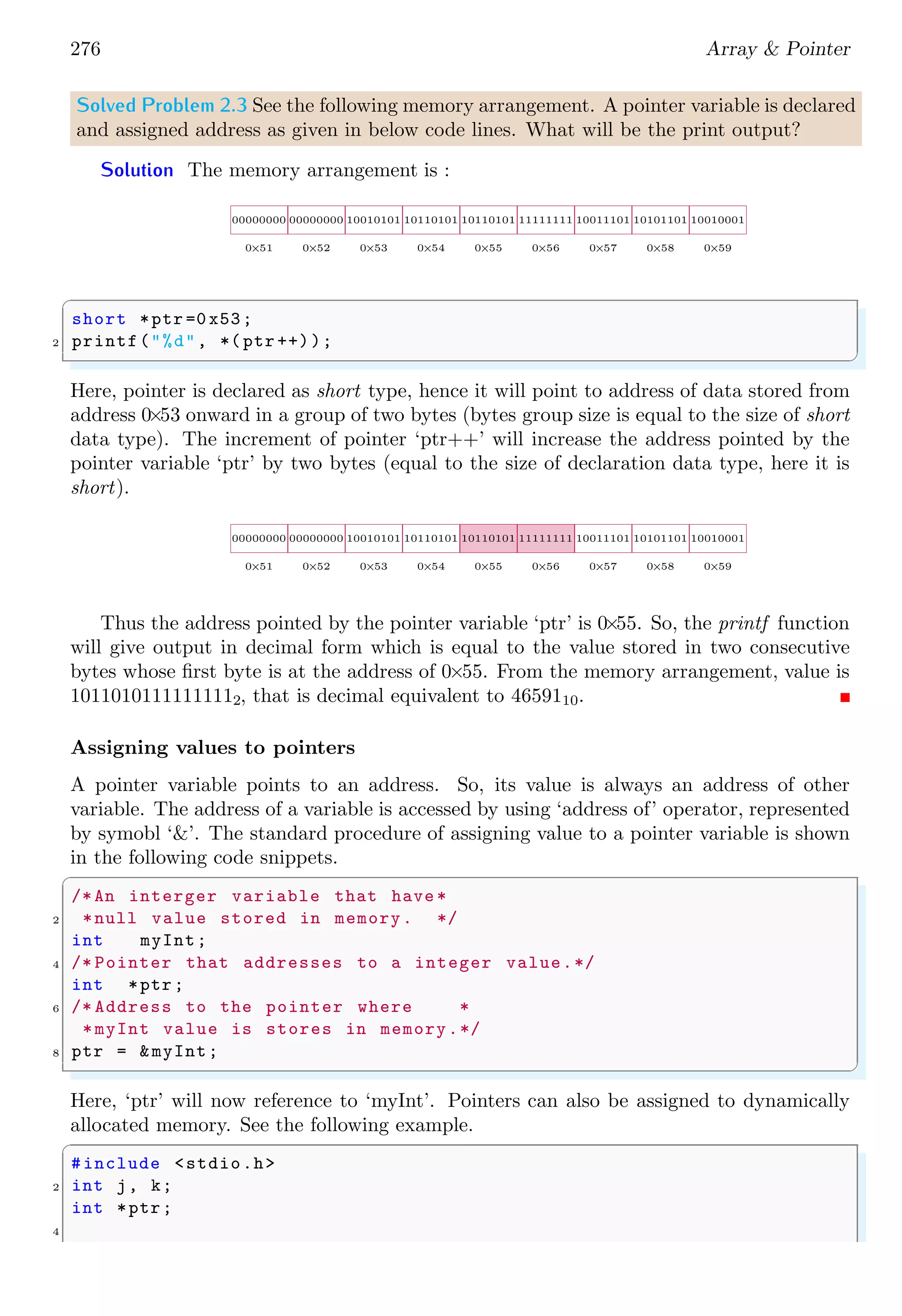 262 Array & Pointer
✞
1 char mystr [10] = "Apple is red.";
✌
✆
It is convenient to let the compiler determine the array size. If one omits the size in an
initializing declaration, the compiler determines the size for supplied string. In following
example, compiler set the string length of thirteen characters.
✞
1 char mystr[ ] = "Apple is red.";
✌
✆
A pointer notation may aslo be set up to represent a string. In pointer notation, above
example will be look like
✞
1 const char *ptrstr = "Delhi";
✌
✆
D e l h i 0
ptrstr
Figure 2.11: Character array ‘Delhi’ stored in memory. ‘ptrstr’ points to the character
array ‘Delhi’.
Both declarations amount to saying that ‘ptrstr’ is a pointer to the indicated string.
Strings as array or pointer, are same but only the pointer version can use the increment
operator while array version does not support increment operator. To create an extra long
string, string is splitted into multiple sections, by closing the first section with a quote,
and recommencing the string on the next line (also starting and ending in a quote):
✞
1 char string[ ] = "This is a very , very long "
"string that requires two lines.";
✌
✆
See the example below
✞
#include <stdio.h>
2
int main () {
4 char ch;
char string[ ] = "Two lines "
6 "string.";
int i = 0;
8 while (string[i] != ’0’) {
ch = string[i];
10 printf("%c.", ch);
i++;
12 }
return (0);
14 }
✌
✆
 
