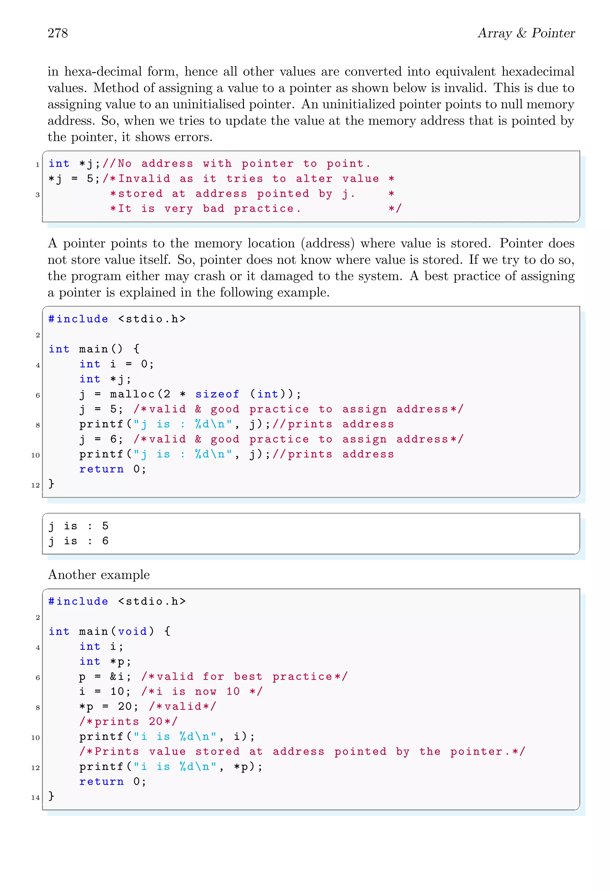 264 Array & Pointer
✞
aru
✌
✆
Size of static array should be larger by one to the original data size being stored in the
array. This extra byte is for NULL terminator, i.e. 0. To store one byte data, array size
should be larger than one. For storing n byte data, array size should be > n. Here two
examples are given. In first example, array size is equal to the data size and in second
example, array size is larger than data size by one. This extra one byte is used to store
null terminating character.
✞
1 #include <stdio.h>
#include <stdlib.h>
3
int main (void ) {
5 /* Deficient static array *
* size declared as char c.*/
7 char c[1];
printf("Enter char ’e’ : ");
9 gets (c);
if (( strcmp(c, "e") == 0))
11 printf("%sn", c);
return 0;
13 }
✌
✆
On compilation, it gives error while following example gives desired output.
✞
1 #include <stdio.h>
#include <stdlib.h>
3
int main (void ) {
5 /* Suficient static array *
* size declared as char c.*/
7 char c[2];
printf("Enter char ’e’ : ");
9 gets (c);
if (( strcmp(c, "e") == 0))
11 printf("%sn", c);
return 0;
13 }
✌
✆
✞
e
✌
✆
In first example, array ‘c’ can store only character ‘c’. There is no extra space to store
null terminating character. It makes that array ‘c’ does not hold string in proper format.
In second example, array ‘c’ can store one character as well as null terminating character.
By this way it holds string in proper format.
2.1.6 Size of Array
C features two kinds of arrays: static (compile-time, fixed size) and dynamic (allocated
at run-time). The length of a dynamic array cannot be acquired from the array itself -
 