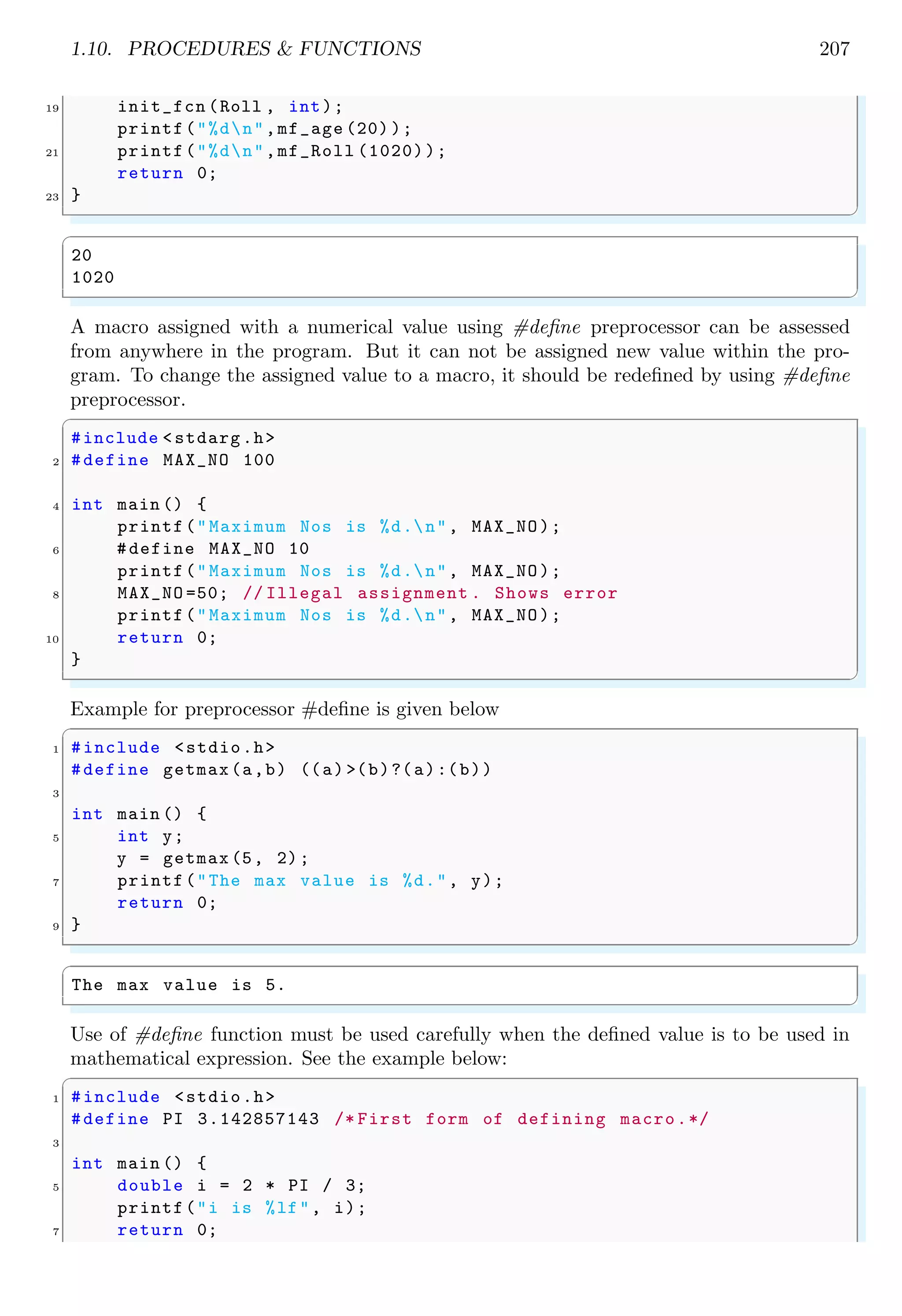 1.10. PROCEDURES & FUNCTIONS 207
19 init_fcn (Roll , int);
printf("%dn",mf_age (20) );
21 printf("%dn",mf_Roll (1020));
return 0;
23 }
✌
✆
✞
20
1020
✌
✆
A macro assigned with a numerical value using #define preprocessor can be assessed
from anywhere in the program. But it can not be assigned new value within the pro-
gram. To change the assigned value to a macro, it should be redefined by using #define
preprocessor.
✞
#include <stdarg.h>
2 #define MAX_NO 100
4 int main () {
printf("Maximum Nos is %d.n", MAX_NO);
6 #define MAX_NO 10
printf("Maximum Nos is %d.n", MAX_NO);
8 MAX_NO =50; // Illegal assignment . Shows error
printf("Maximum Nos is %d.n", MAX_NO);
10 return 0;
}
✌
✆
Example for preprocessor #define is given below
✞
1 #include <stdio.h>
#define getmax(a,b) ((a) >(b)?(a):(b))
3
int main () {
5 int y;
y = getmax (5, 2);
7 printf("The max value is %d.", y);
return 0;
9 }
✌
✆
✞
The max value is 5.
✌
✆
Use of #define function must be used carefully when the defined value is to be used in
mathematical expression. See the example below:
✞
1 #include <stdio.h>
#define PI 3.142857143 /* First form of defining macro.*/
3
int main () {
5 double i = 2 * PI / 3;
printf("i is %lf", i);
7 return 0;
 