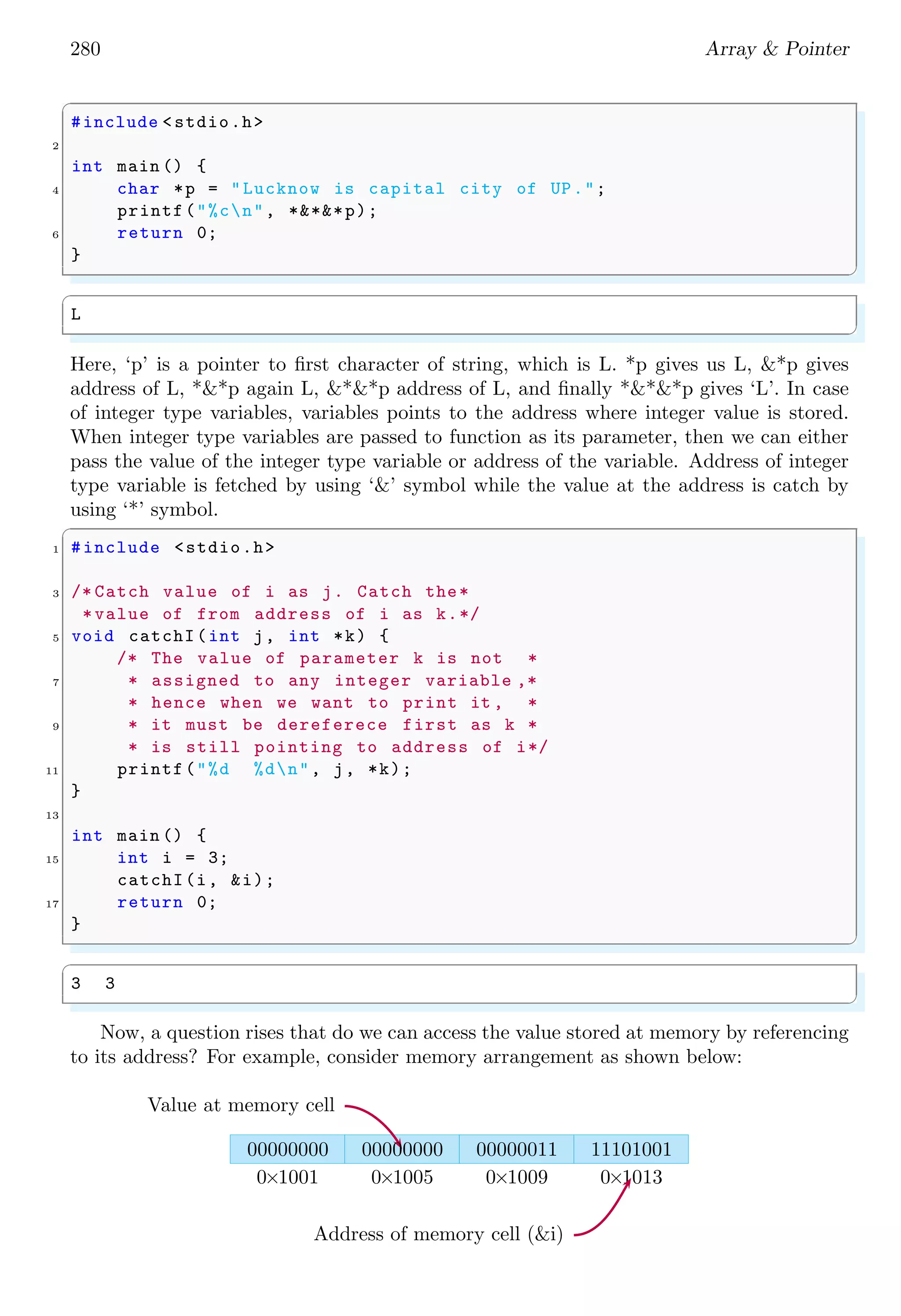 266 Array & Pointer
platforms respectively. Pointer can be used for variable size array as shown in example
below.
✞
1 #include <stdio.h>
/* Variable size array.*/
3 char *name ;
int main () {
5 name ="My School!!";
int i=0;
7 while(name [i] !=’0 ’){
printf("%cn",name [i]);
9 i++;
}
11 return 0;
}
✌
✆
✞
M
y
S
c
h
o
o
l
!
!
✌
✆
2.1.7 Vector & Matrix
Vector is a one dimensional array or a matrix having one rows and multiple columns. A
vector is represented by A = [1, 2, 3, 5]. A matrix is vertical arrangement of vectors. Vec-
tors are one dimensional arrangement of coefficients of variables of an algebraic equation.
Let an algebraicequation ax + by = k, that is written as
ax + by − k = 0
Now, vector u for this algebraic equation is given by
u = [a, b, −k]
If there is a set of two algebraic equations,
ax + by − k = 0
cx + dy − l = 0
Then two vectors of these two algebraic equations are u and v respectively as
u = [a, b, −k]; v = [c, d, −l]
 