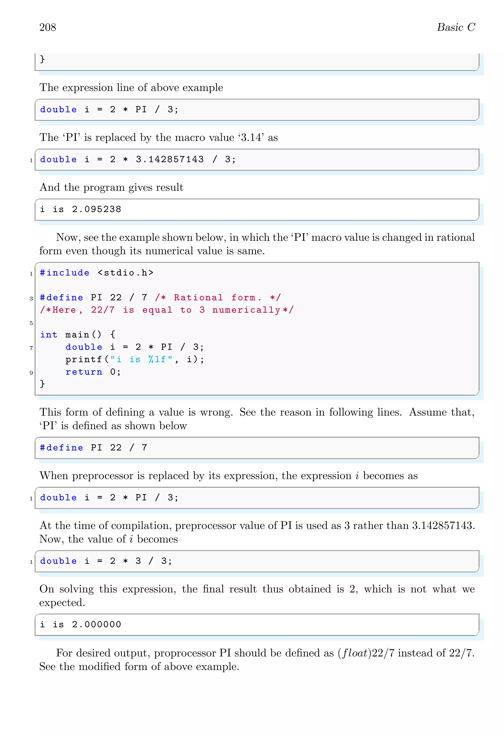 208 Basic C
}
✌
✆
The expression line of above example
✞
double i = 2 * PI / 3;
✌
✆
The ‘PI’ is replaced by the macro value ‘3.14’ as
✞
1 double i = 2 * 3.142857143 / 3;
✌
✆
And the program gives result
✞
i is 2.095238
✌
✆
Now, see the example shown below, in which the ‘PI’ macro value is changed in rational
form even though its numerical value is same.
✞
1 #include <stdio.h>
3 #define PI 22 / 7 /* Rational form . */
/*Here , 22/7 is equal to 3 numerically */
5
int main () {
7 double i = 2 * PI / 3;
printf("i is %lf", i);
9 return 0;
}
✌
✆
This form of defining a value is wrong. See the reason in following lines. Assume that,
‘PI’ is defined as shown below
✞
#define PI 22 / 7
✌
✆
When preprocessor is replaced by its expression, the expression i becomes as
✞
1 double i = 2 * PI / 3;
✌
✆
At the time of compilation, preprocessor value of PI is used as 3 rather than 3.142857143.
Now, the value of i becomes
✞
1 double i = 2 * 3 / 3;
✌
✆
On solving this expression, the final result thus obtained is 2, which is not what we
expected.
✞
i is 2.000000
✌
✆
For desired output, proprocessor PI should be defined as (float)22/7 instead of 22/7.
See the modified form of above example.
 