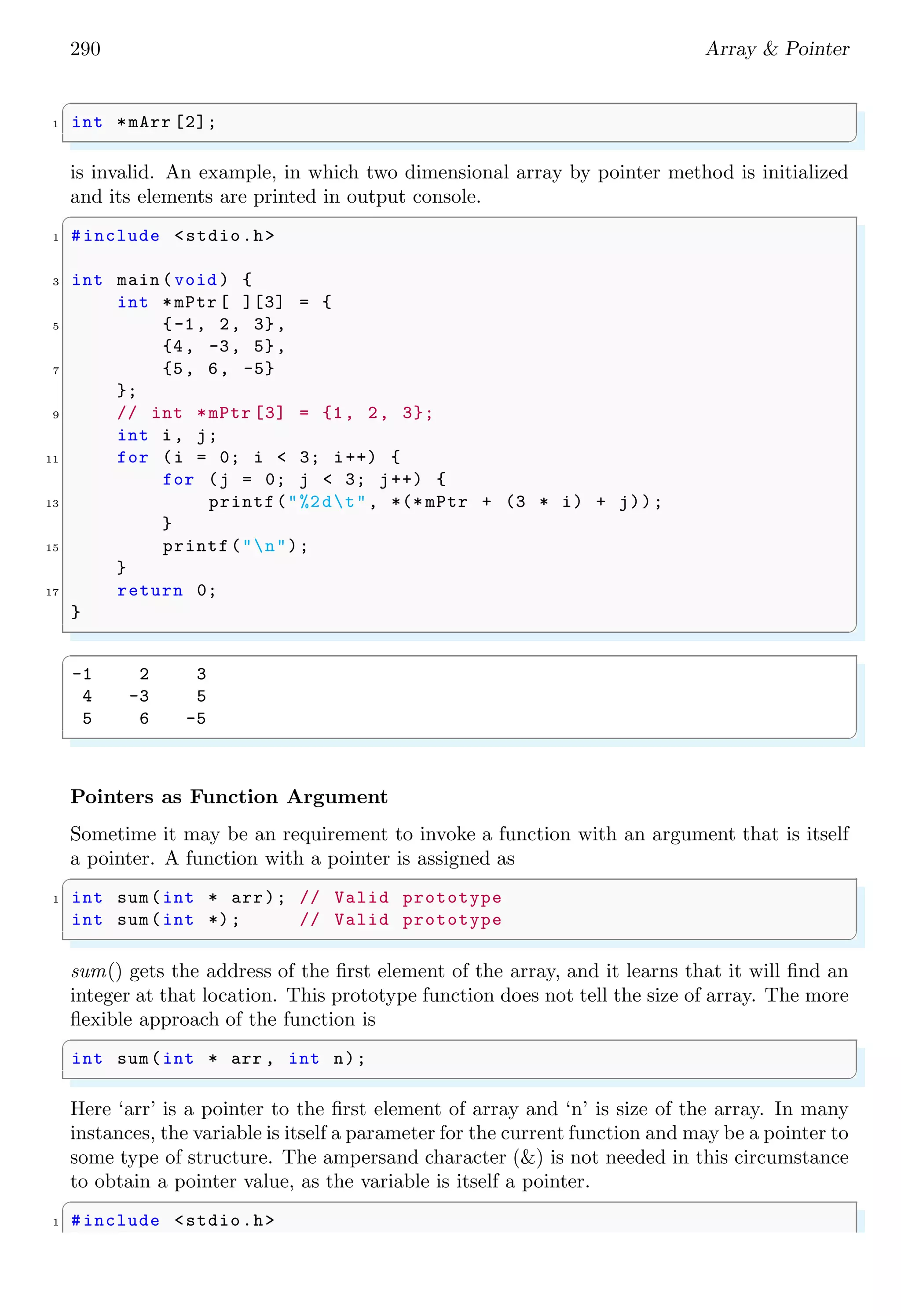 268 Array  Pointer
✞
0 1 2 3
1 2 3 4
✌
✆
In C, arrays, vectors and matrices are defined in same ways.
2.1.8 Sparse Matrix
A sparse matrix is one which have majority number of zeros along rows and columns. For
example a sparce matrix is
S =






0 0 0 0 0
0 1 2 0 1
0 2 1 0 2
0 0 0 0 0
0 1 2 0 1






C program for sparse matrix is given below:
✞
1 #include stdio.h
#include time .h
3
int main () {
5 time_t t1 , t2;
t1 = time (NULL );
7 static int array [10][10];
int i, j, m = 5, n = 5;
9 int counter = 0;
for (i = 0; i  m; ++i) {
11 for (j = n; j  0; --j) {
t2 = time (NULL );
13 array[i][j] = (i * j + t2) % (t1 % 5 + 1);
if (array[i][j] == 0) {
15 ++ counter ;
}
17 }
}
19 printf(Matrix is : n);
for (i = 0; i  m; ++i) {
21 for (j = 0; j  n; ++j) {
printf(%dt, array[i][j]);
23 }
printf(n);
25 }
if (counter  ((m * n) / 2)) {
27 printf(Matrix is sparse matrix n);
} else {
29 printf(Matrix is not a sparse matrix n);
}
31 printf(There are %d number of zeros.n, counter );
 
