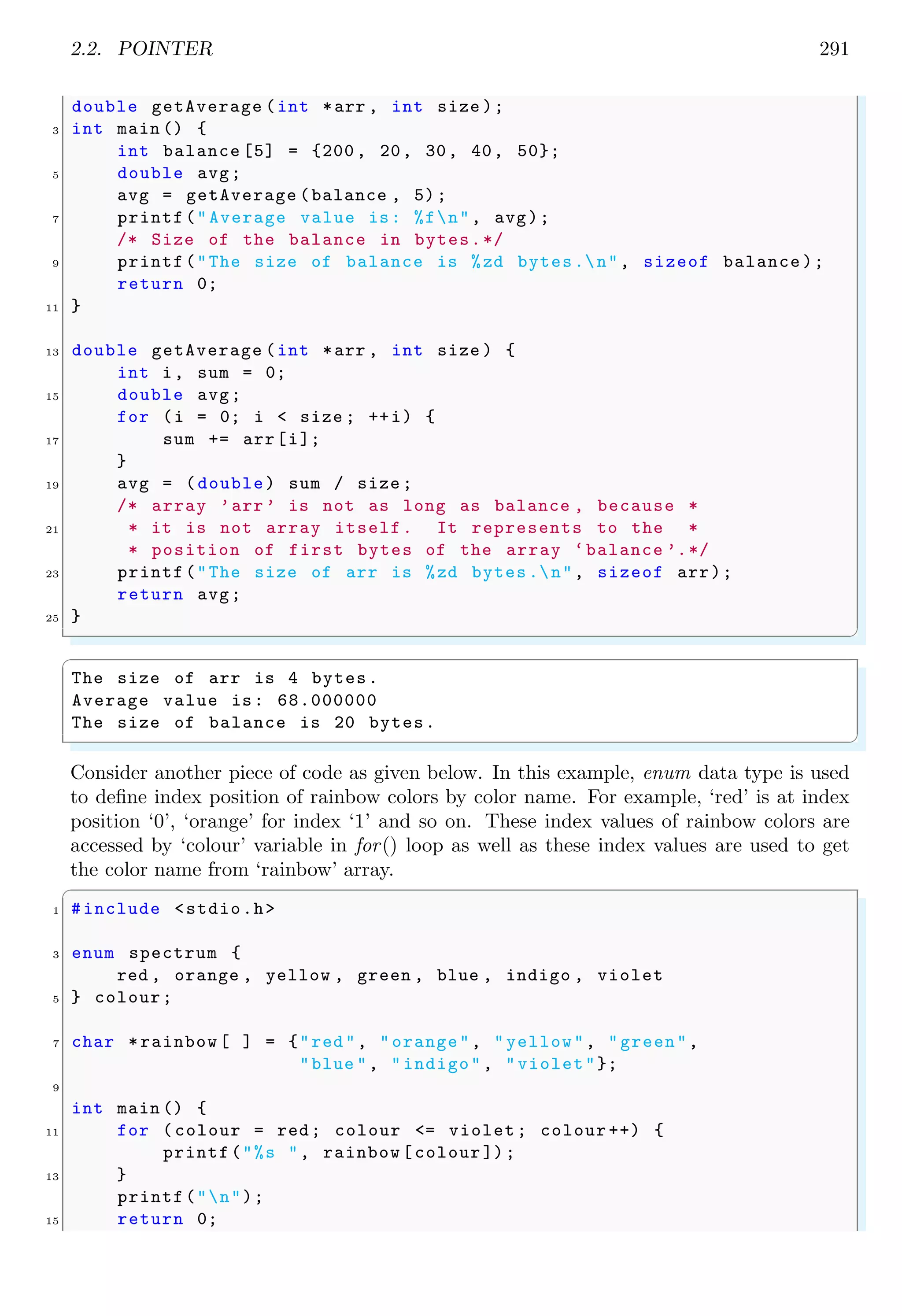2.2. POINTER 269
return 0;
33 }
✌
✆
Above proram uses the current CPU time so each time when program is run, a different
matrix is generated. The matrix generated may be a sparse matrix or not. The one run
state matrix generated by above program is given below, which is not a sparse matrix.
✞
Matrix is :
0 4 4 4 4
0 0 1 2 3
0 1 3 0 2
0 2 0 3 1
0 3 2 1 0
Matrix is not a sparse matrix
There are 4 number of zeros.
✌
✆
2.2 Pointer
A pointer is a simple variable that stores the address (the location in memory) of a value
in memory rather than storing data itself. A variable is said to be declared as a pointer
if it prefixed with an asterisk symbol. A variable name with prefixed ampersand ()
defines the address of itself. A pointer with prefixed asterisk, except declaration, refers to
the value of the variable whose address is pointed-by the pointer. The address to which
pointer points is called pointee address.
0×50 0×51 0×52 0×53 0×54 0×55 0×56 0×57 0×58 0×59
0×0504
int *i; pointer address
pointee address
There are two valid pointer operations, (i) comparison of two pointers and (ii) addi-
tion or subtraction. Address of memory cell and value stored at that memory cell both
constitute different meanings. Memory is array of many bits which is capable of storing
values either binary 1 or binary 0. This size of memory has no meaning as it can not store
large numeric value, so multiple bits are grouped to form bytes (one byte has 8 bits). Too
store an integer, 4 bytes (32 bits) are grouped together. See the following constitution of
memory cells.
0×1001 0×1005 0×1009 0×1013
Value at memory cell
Address of memory cell
00000000 00000000 00000011 11101001
 