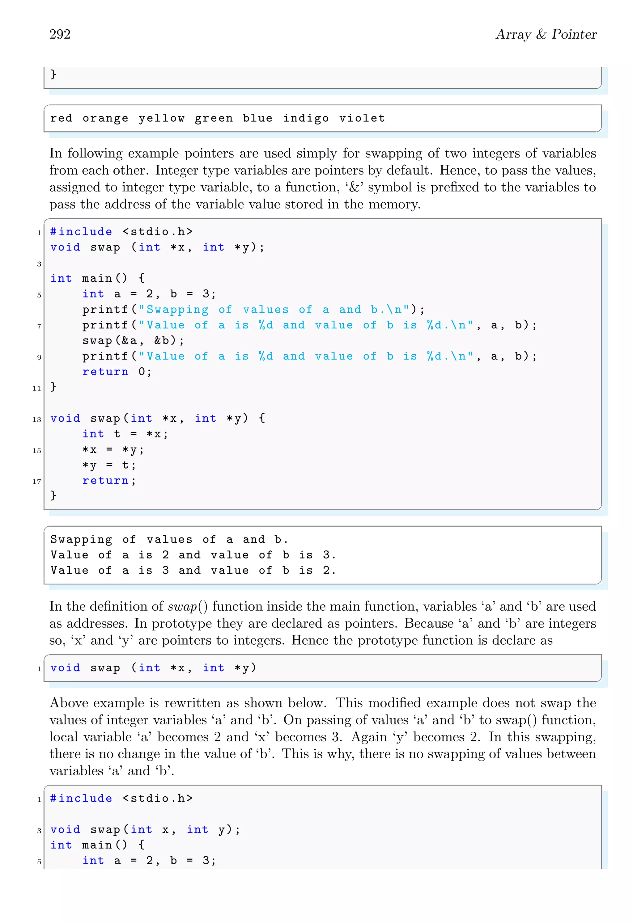 270 Array  Pointer
In which, each memory cell or memory location is identified by its address and it
contains a value. See an example given below. Read program line-by-line alongwith
comments carefully.
✞
#include stdio.h
2 int main (){
/*i points to memory location where 10 is stored. */
4 int i=10;
6 /* Pointer j points to a random address */
int *j;
8
/* Now j points to same address as i is pointing . */
10 j=i; // i and j points to same address.
12 /*j stored value at its address.*/
*j=20;
14
/*As i and j points to same memory location *
16 *( addresses ) therefore , values of i and j *
*are equal. So , i = 20. */
18 printf(%d,i); //i has same value as j;
return 0;
20 }
✌
✆
✞
20
✌
✆
An array name is also the address of the first element of the array. That is, if ‘arr’ is an
array, then
✞
1 arr == arr [0]; // name of array is the
// address of the first element
✌
✆
Both ‘arr’ and ‘arr[0]’ represent the memory address of first element of the array. It is
also called the reference of the array ‘arr’. A pointer can points to any element of the
array, if the pointer is assigned address of that element. In the following example, pointer
‘x’ points to the address of first element of the array ‘i’.
✞
#include stdio.h
2
int main () {
4 int i[5] = {10, 20, 30, 40, 50};
int *x = i[0]; /* Points to first element.*/
6 printf(%d, *x);
return 0;
8 }
✌
✆
 