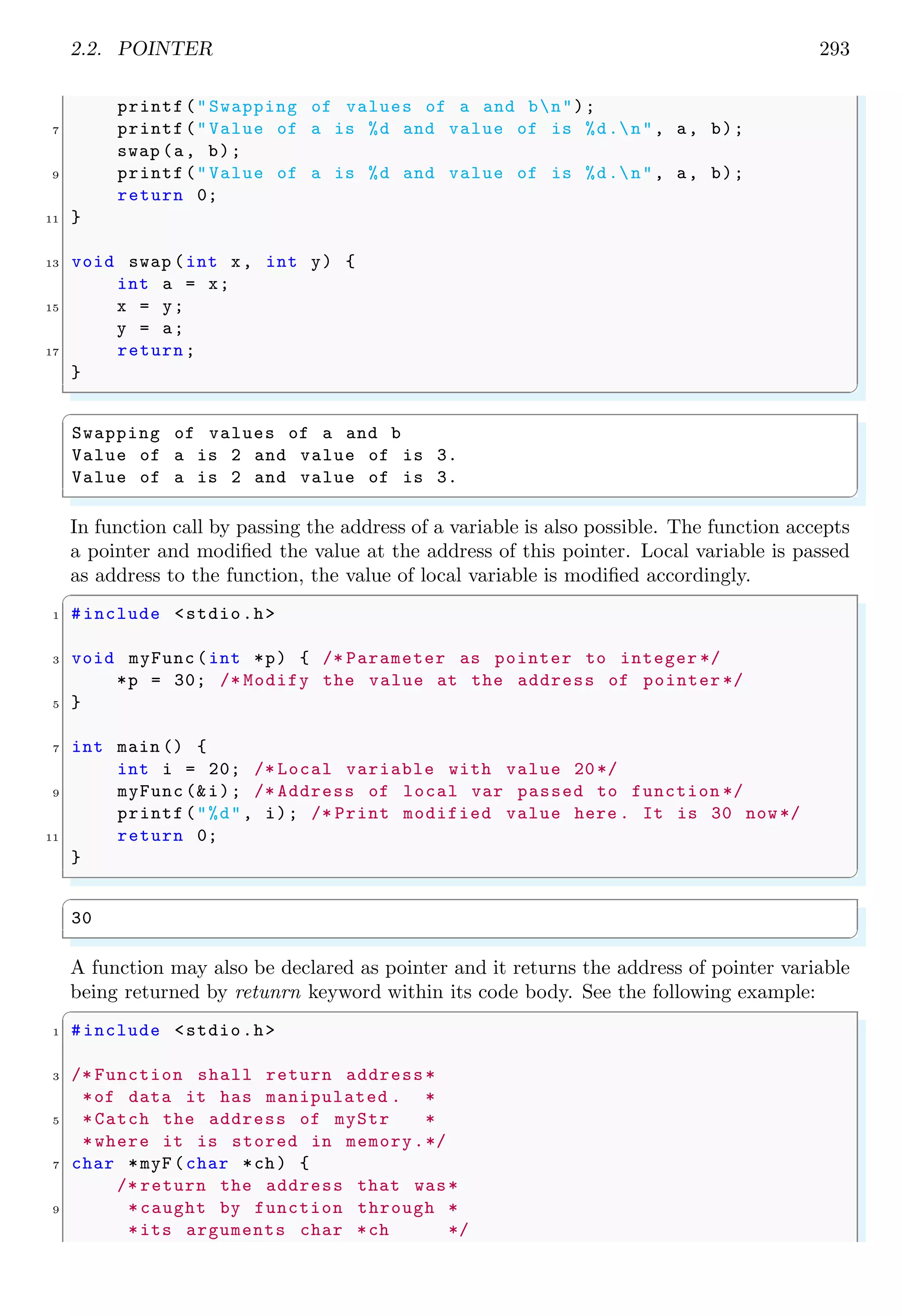 2.2. POINTER 271
0×10
10
0×11
20
0×12
30
0×13
40
0×14
50
i[ ]
x
The output of above program shall be
✞
10
✌
✆
If above example is modified as given below, then the pointer ‘x’ points to the 3rd
element of the array ‘i’.
✞
1 #include stdio.h
3 int main () {
int i[5] = {10, 20, 30, 40, 50};
5 int *x = i[2]; /* Points to third element.*/
printf(%d, *x);
7 return 0;
}
✌
✆
0×0
10
0×1
20
0×2
30
0×3
40
0×4
50
i[ ]
x
The output of above program shall be
✞
30
✌
✆
If an integer is pointed by a pointer-to-char variable, then this variable can points to
the address of each byte of the integer variable (integer variable is 4 bytes long).
✞
1 #include stdio.h
3 int main () {
/* 1000 D = 1111101001 B*/
5 int i = 1001;
/* Pointer casting from integer to character .*/
7 char *x = (char *) i;
/* Little endian is x[0]=11101001 B*
9 *Big endian is x[1]=00000011 B*
*Big endian x[2]= x[3]=00000000 B*/
11 /* Print little endian x[0]*/
printf(%d, (int) x[0]) ;
13 return 0;
}
✌
✆
 