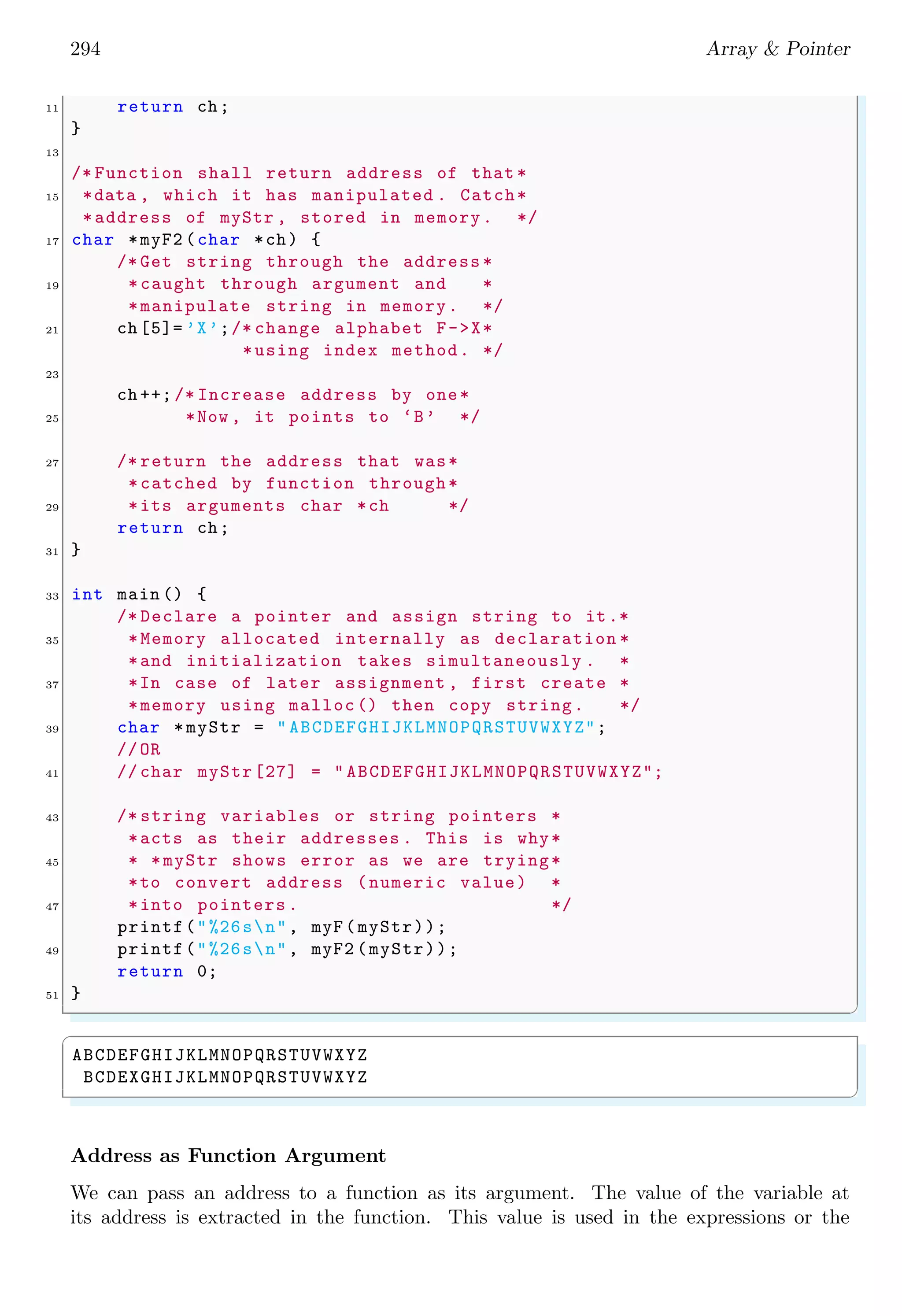 272 Array  Pointer
x[3] x[2] x[1] x[0]
i:
x
00000000 00000000 00000011 11101001
Output of above program is
✞
-23
✌
✆
✞
1 #include stdio.h
3 int main () {
/* 1000 D = 1111101001 B*/
5 int i = 1001;
/* Pointer casting from integer to character .*/
7 char *x = (char *) i;
/* Little endian is x[0]=11101001 B*
9 *Big endian is x[1]=00000011 B*
*Big endian x[2]= x[3]=00000000 B*/
11 /* Print big endian x[1]*/
printf(%d, (int) x[1]) ;
13 return 0;
}
✌
✆
x[3] x[2] x[1] x[0]
i:
x
00000000 00000000 00000011 11101001
Output of above program is
✞
3
✌
✆
Though, the pointers allow increment and decrement operations but they are not
preferred over indexed arrays when there is requirement of random access. In indexed
arrays, fifth element can be accessed by myArr[4]. But in pointer array, we have to
first reach at the address of fifth element by using pointer increments or decrements
operations and then dereference the pointer. So, pointer requires extra coding to reach
at desire destination.
Identification of Pointer Type We know that, in C, a variable is declared as
✞
1 datatype  var name ;
✌
✆
There are three main form of variable object declarations. (i) normal variables, (ii) arrays
and (iii) functions. Their prototypes are respectively
 
