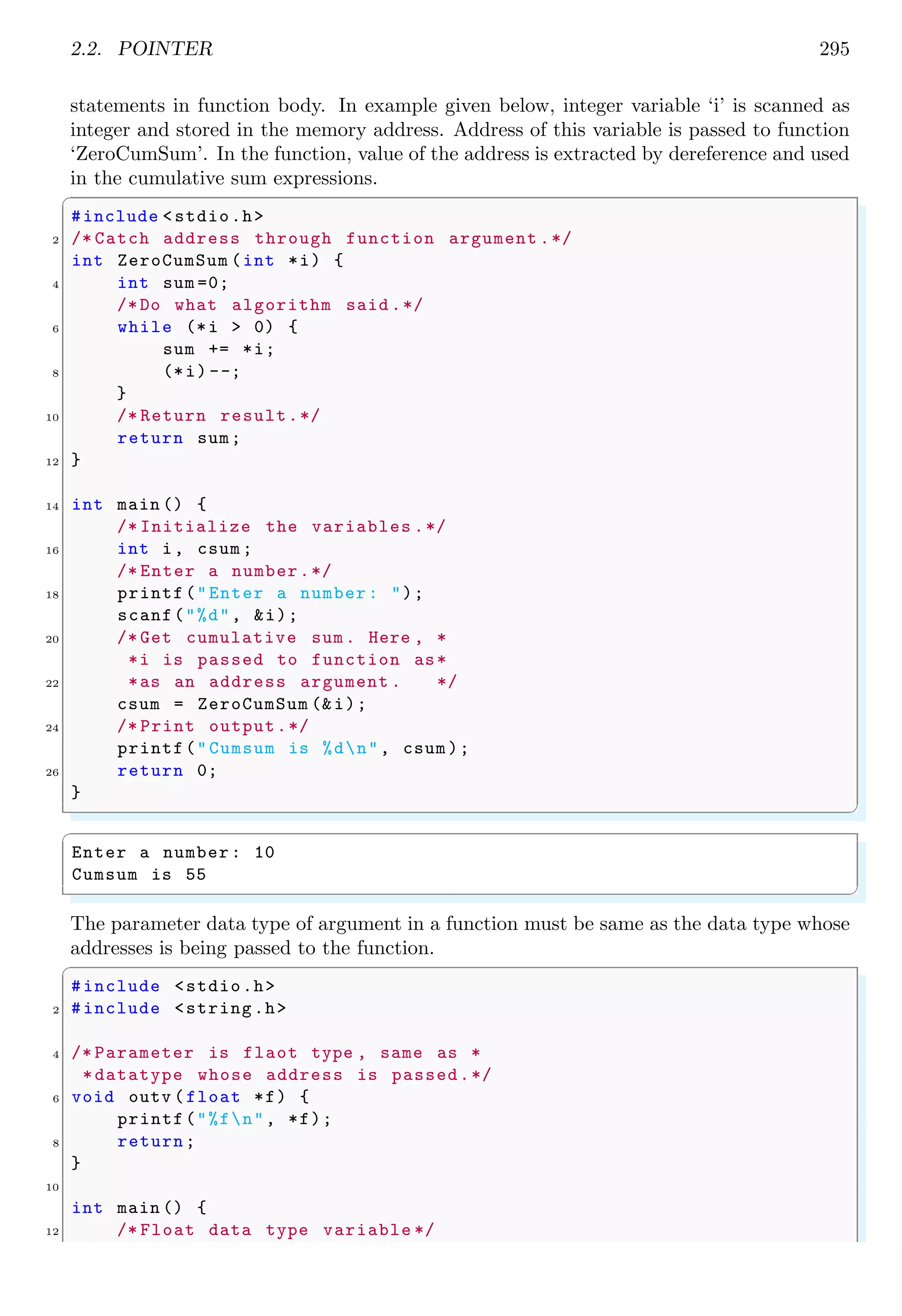 2.2. POINTER 273
✞
1 int i; // normal variable
int k[10]; // array variable
3 int f(); // function variable
✌
✆
In above three declarations, priority is observed to identify the type of variable. In first
case, variable ‘i’ is normal integer type variable which stores integer values. It means
where ever it stores a value, it will be an integer. Priority of variable literal is lower
than square brackets or parentheses. A variable is followed by square brackets, then it is
treated as an array. Similarly, if a variable is followed by parentheses, then it is treated
as function. Now, the question is, how we identify the nature of variable when asterisk is
prefixed to variable literals to make it pointer variable as shown below:
✞
1 int *i;
int *k[10];
3 int *f();
✌
✆
Its answer is again priority listing. The priority of pointer symbol (asterisk) is less than
array symbol or parentheses. Hence first declaration is pointer to integer. In second
declaration, priority of variable ‘k’ goes with array symbol and asterisk makes it pointers.
Hence, it will be pronounce as “array k of pointers-to-integers”. Note that, datatype only
told about the type of data pointed by the pointers, not about the type of pointer itself.
Similarly, third declaration is “function which returns a pointer pointing-to-an-integer
value”. Remember, array always stores values and function always returns a value. Now,
parentheses are used to change the priority of asterisk like
✞
1 int *i;
int (*k)[10];
3 int (*f)();
✌
✆
The first declaration has no change. It is pointer to an integer. In second declaration,
priority of asterisk goes with ‘k’. Hence it is pronounce as “pointer ‘k’ to an array (due
to presence of square bracket) of integers (array stores integer type values)”. Similarly
third declaration is pronounced as “pointer ‘f’ points to a function (due to presence of
parentheses) which returns an integer value”. So, be careful while using pointers with
specific priorities. There is not change in the priority if data type is changed. For example,
only stored value at pointee address is changed to real (double data type) from integer if
above declaration is modified as
✞
1 double *i;
double (*k)[10];
3 double (*f)();
✌
✆
2.2.1 Declaring pointers
When a variable name is preceded by asterisk symbol during its declaration, it is called
pointer variable. In the following variable declarations:
 