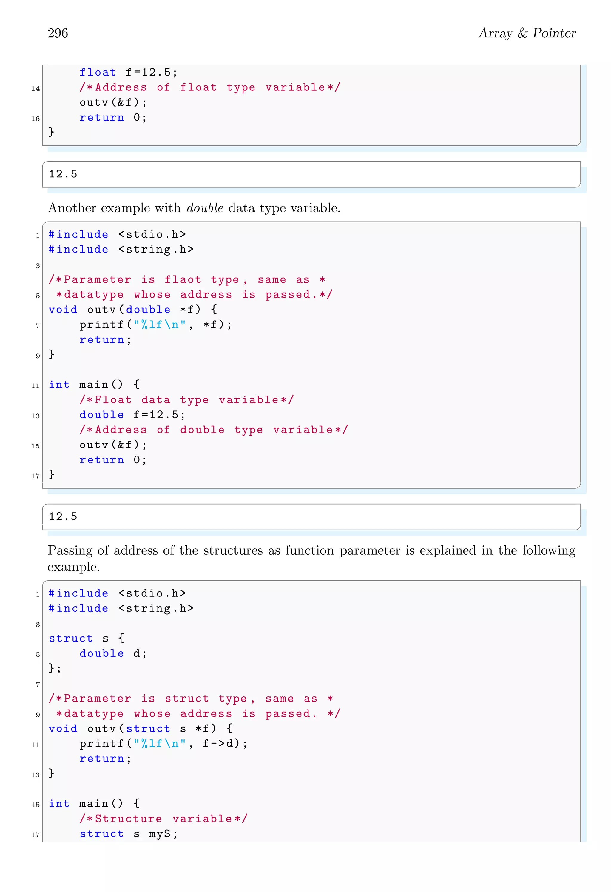 274 Array  Pointer
✞
1 long *var1 , var2 ; // Declaration of pointer
int **p3; // Declaration of pointer to a pointer
✌
✆
In line 1, ‘var1’ is declared as a pointer variable to a long data type, i.e. data stored
at the pointed-to address will be long data type. And ‘var2’ is declared as a long data
type variable and it is not a pointer to a long data type as it is not preceded by asterisk
symbol. In line 2, ‘p3’ is declared as a pointer to a pointer to an int data type. Data
types which precedes to a pointer variable during pointer declaration specify about the
data read or write at the address pointed-to by the pointer variable. If data type is char
type, then will be read at the address location in group of one byte. If data type is int
type, then data will be read at the address location in group of four bytes and so on.
Remember that uninitialized pointers results in dangling or wild pointers, therefore each
pointer declared must be initialized as NULL pointer.
✞
int *p = NULL ; // Declaration  initialization of pointer
✌
✆
It is also safe to initialized a pointer to NULL when its allocated memory is freed by
using free() function.
✞
1 int *p = NULL ; // Declaration  initialization of pointer
p=malloc (10) ; // Allocate memory space
3 free (p); // Free memory space allocated to pointer
p=NULL ; // Initialize NULL to pointers
✌
✆
Pointer types are often used as parameters to function calls.
✞
int MyFunction ( struct MyStruct *pStruct );
✌
✆
In the above syntax, it is explained that how to declare a function which uses a pointer as
an argument. Since C passes function arguments by value, in order to allow a function to
modify a value from the calling routine, a pointer to the value must be passed. Pointer-
to-Structure is also used as function arguments even when nothing in the struct will be
modified in the function. This is done to avoid copying the complete contents of the
structure onto the stack. A simple example is
✞
1 #include stdio.h
#include time .h
3 void getSeconds (unsigned long *par);
5 int main () {
unsigned long sec;
7 getSeconds ( sec);
printf(No. of seconds since 01 Jan 1970: %ldn, sec);
9 return 0;
}
11
void getSeconds (unsigned long *par) {
13 *par = time (NULL );
return;
15 }
✌
✆
 