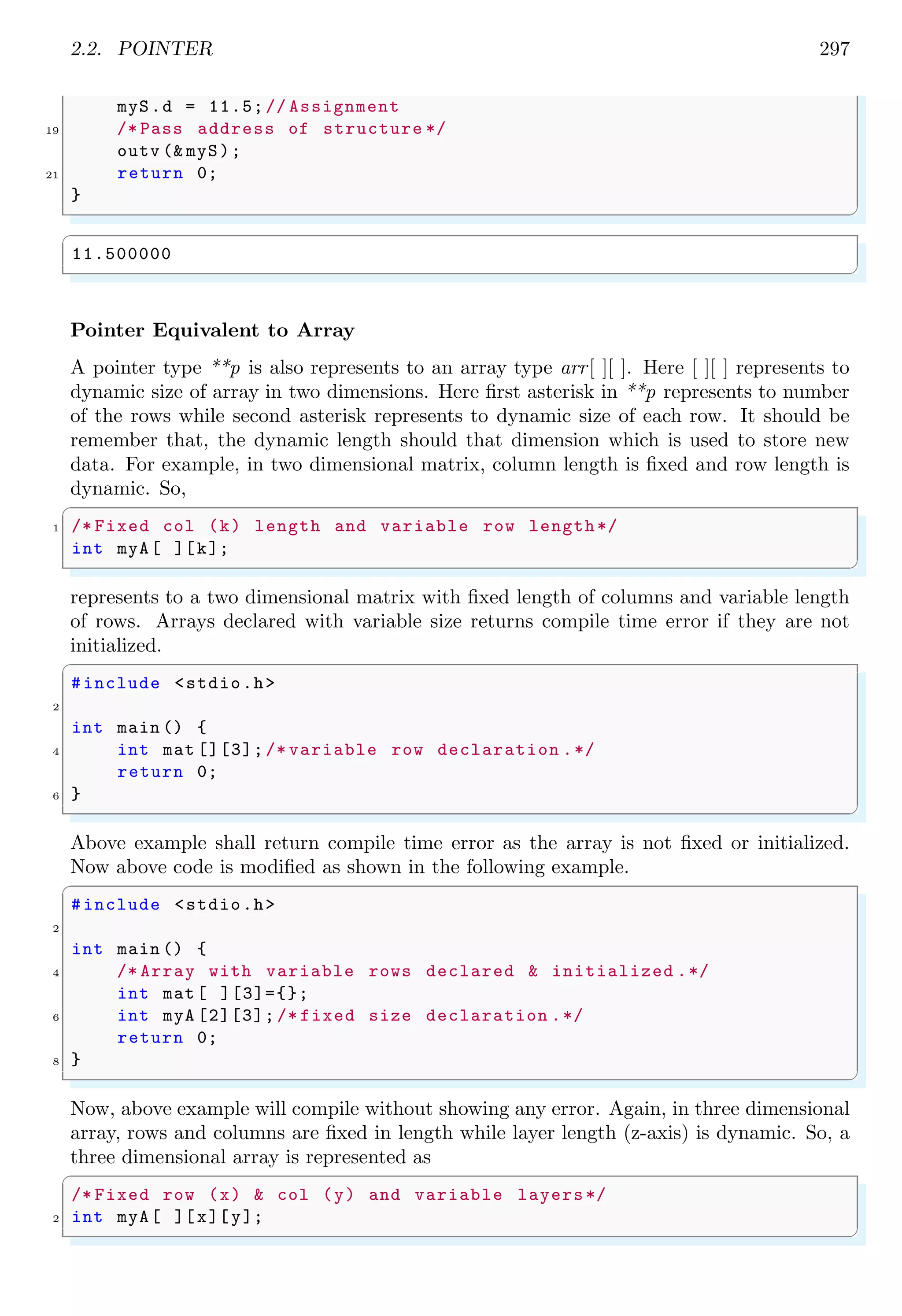 2.2. POINTER 275
✞
No. of seconds since 01 Jan 1970: 1420616845
✌
✆
Solved Problem 2.1 See the following memory arrangement. A pointer variable is declared
and assigned address as given in below code lines. What will be the print output?
Solution The memory arrangement is :
0×51 0×52 0×53 0×54 0×55 0×56 0×57 0×58 0×59
00000000 00000000 10010101 10110101 10110101 11111111 10011101 10101101 10010001
✞
1 char *ptr =0 x53;
printf(%d, *ptr);
✌
✆
Here, pointer is declared as char type, hence it shall read data stored at address 0×53 in
a group of one byte (byte group size is equal to the size of char data type).
0×51 0×52 0×53 0×54 0×55 0×56 0×57 0×58 0×59
00000000 00000000 10010101 10110101 10110101 11111111 10011101 10101101 10010001
So, the printf function will give output in decimal form which is equal to the value
stored at the address of 0×53. From the memory arrangement, value is 100101012, that
is decimal equivalent to 14910.
Solved Problem 2.2 See the following memory arrangement. A pointer variable is declared
and assigned address as given in below code lines. What will be the print output?
Solution The memory arrangement is :
0×51 0×52 0×53 0×54 0×55 0×56 0×57 0×58 0×59
00000000 00000000 10010101 10110101 10110101 11111111 10011101 10101101 10010001
✞
short *ptr =0 x53;
2 printf(%d, *ptr);
✌
✆
Here, pointer is declared as short type, hence it shall read data stored at address 0×53 in
a group of two bytes (bytes group size is equal to the size of short data type).
0×51 0×52 0×53 0×54 0×55 0×56 0×57 0×58 0×59
00000000 00000000 10010101 10110101 10110101 11111111 10011101 10101101 10010001
So, the printf function will give output in decimal form which is equal to the value
stored in two consecutive bytes whose first byte is at the address of 0×53. From the
memory arrangement, value is 10010101101101012, that is decimal equivalent to 3832510.
 