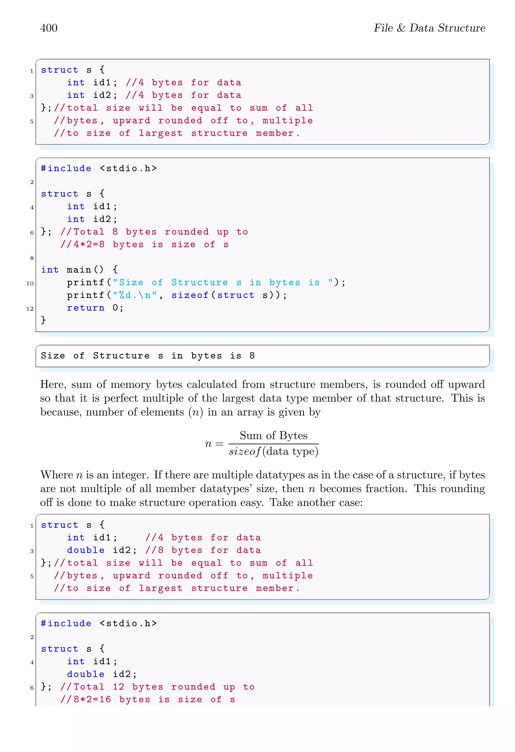 400 File & Data Structure ✞ 1 struct s { int id1; //4 bytes for data 3 int id2; //4 bytes for data };// total size will be equal to sum of all 5 // bytes , upward rounded off to , multiple //to size of largest structure member. ✌ ✆ ✞ #include <stdio.h> 2 struct s { 4 int id1; int id2; 6 }; // Total 8 bytes rounded up to // 4*2=8 bytes is size of s 8 int main () { 10 printf("Size of Structure s in bytes is "); printf("%d.n", sizeof(struct s)); 12 return 0; } ✌ ✆ ✞ Size of Structure s in bytes is 8 ✌ ✆ Here, sum of memory bytes calculated from structure members, is rounded off upward so that it is perfect multiple of the largest data type member of that structure. This is because, number of elements (n) in an array is given by n = Sum of Bytes sizeof(data type) Where n is an integer. If there are multiple datatypes as in the case of a structure, if bytes are not multiple of all member datatypes’ size, then n becomes fraction. This rounding off is done to make structure operation easy. Take another case: ✞ 1 struct s { int id1; //4 bytes for data 3 double id2; //8 bytes for data };// total size will be equal to sum of all 5 // bytes , upward rounded off to , multiple //to size of largest structure member. ✌ ✆ ✞ #include <stdio.h> 2 struct s { 4 int id1; double id2; 6 }; // Total 12 bytes rounded up to // 8*2=16 bytes is size of s 