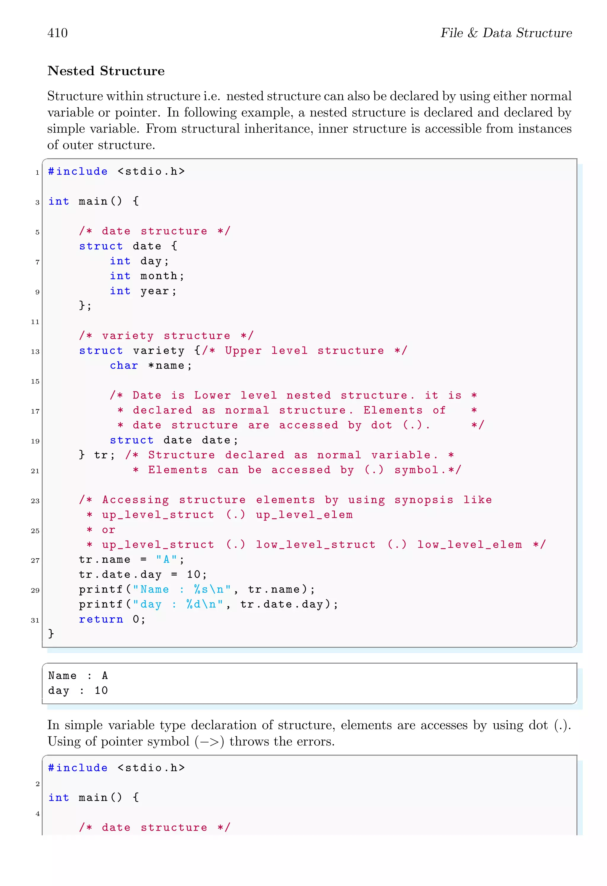 410 File & Data Structure Nested Structure Structure within structure i.e. nested structure can also be declared by using either normal variable or pointer. In following example, a nested structure is declared and declared by simple variable. From structural inheritance, inner structure is accessible from instances of outer structure. ✞ 1 #include <stdio.h> 3 int main () { 5 /* date structure */ struct date { 7 int day; int month; 9 int year ; }; 11 /* variety structure */ 13 struct variety {/* Upper level structure */ char *name ; 15 /* Date is Lower level nested structure . it is * 17 * declared as normal structure . Elements of * * date structure are accessed by dot (.). */ 19 struct date date ; } tr; /* Structure declared as normal variable . * 21 * Elements can be accessed by (.) symbol.*/ 23 /* Accessing structure elements by using synopsis like * up_level_struct (.) up_level_elem 25 * or * up_level_struct (.) low_level_struct (.) low_level_elem */ 27 tr.name = "A"; tr.date .day = 10; 29 printf("Name : %sn", tr.name ); printf("day : %dn", tr.date .day); 31 return 0; } ✌ ✆ ✞ Name : A day : 10 ✌ ✆ In simple variable type declaration of structure, elements are accesses by using dot (.). Using of pointer symbol (−>) throws the errors. ✞ #include <stdio.h> 2 int main () { 4 /* date structure */ 