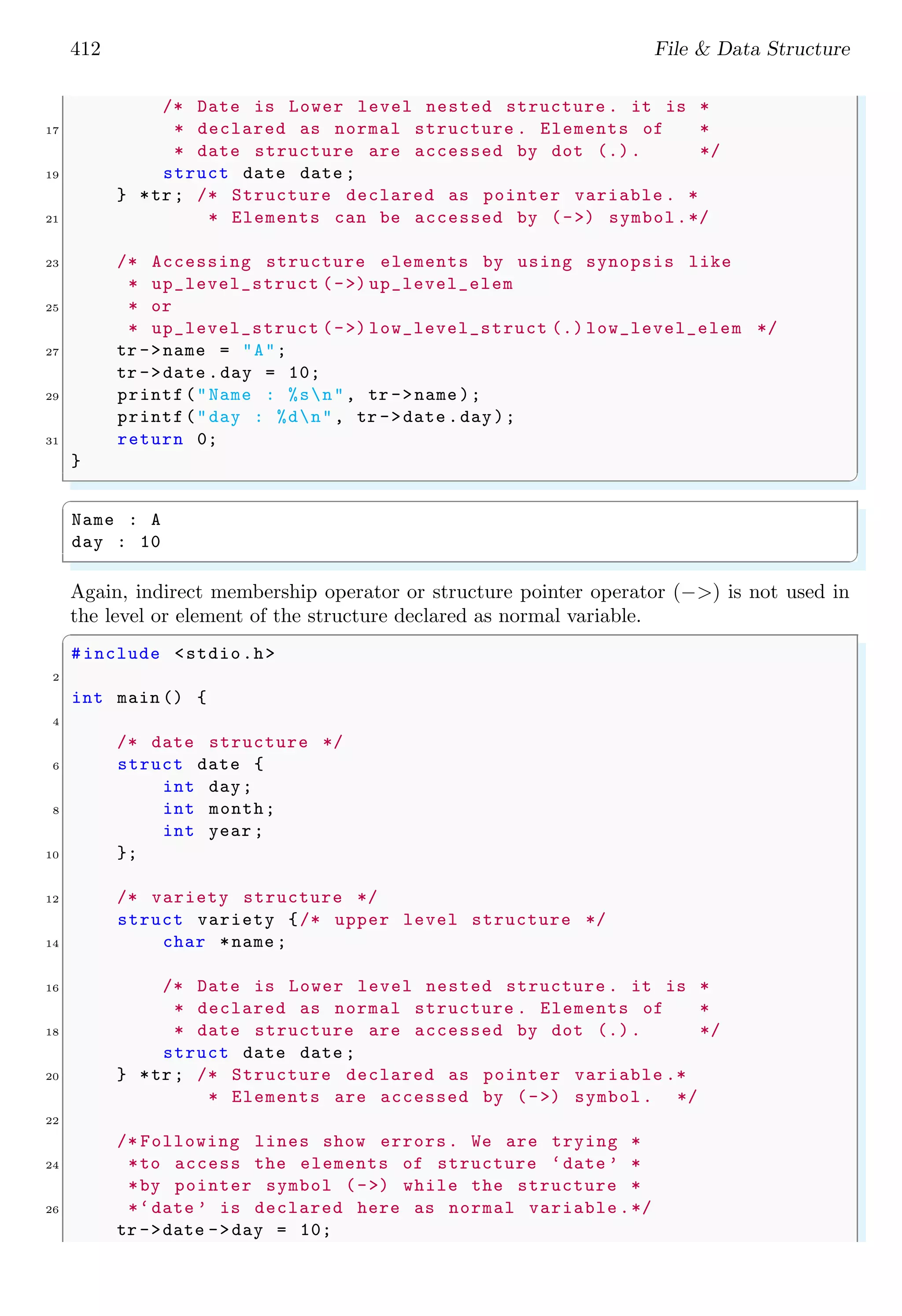 412 File & Data Structure /* Date is Lower level nested structure . it is * 17 * declared as normal structure . Elements of * * date structure are accessed by dot (.). */ 19 struct date date ; } *tr; /* Structure declared as pointer variable . * 21 * Elements can be accessed by (->) symbol.*/ 23 /* Accessing structure elements by using synopsis like * up_level_struct (->) up_level_elem 25 * or * up_level_struct (->) low_level_struct (.) low_level_elem */ 27 tr ->name = "A"; tr ->date .day = 10; 29 printf("Name : %sn", tr ->name ); printf("day : %dn", tr ->date .day); 31 return 0; } ✌ ✆ ✞ Name : A day : 10 ✌ ✆ Again, indirect membership operator or structure pointer operator (−>) is not used in the level or element of the structure declared as normal variable. ✞ #include <stdio.h> 2 int main () { 4 /* date structure */ 6 struct date { int day; 8 int month; int year ; 10 }; 12 /* variety structure */ struct variety {/* upper level structure */ 14 char *name ; 16 /* Date is Lower level nested structure . it is * * declared as normal structure . Elements of * 18 * date structure are accessed by dot (.). */ struct date date ; 20 } *tr; /* Structure declared as pointer variable .* * Elements are accessed by (->) symbol. */ 22 /* Following lines show errors. We are trying * 24 *to access the elements of structure ‘date ’ * *by pointer symbol (->) while the structure * 26 *‘date ’ is declared here as normal variable .*/ tr ->date ->day = 10; 