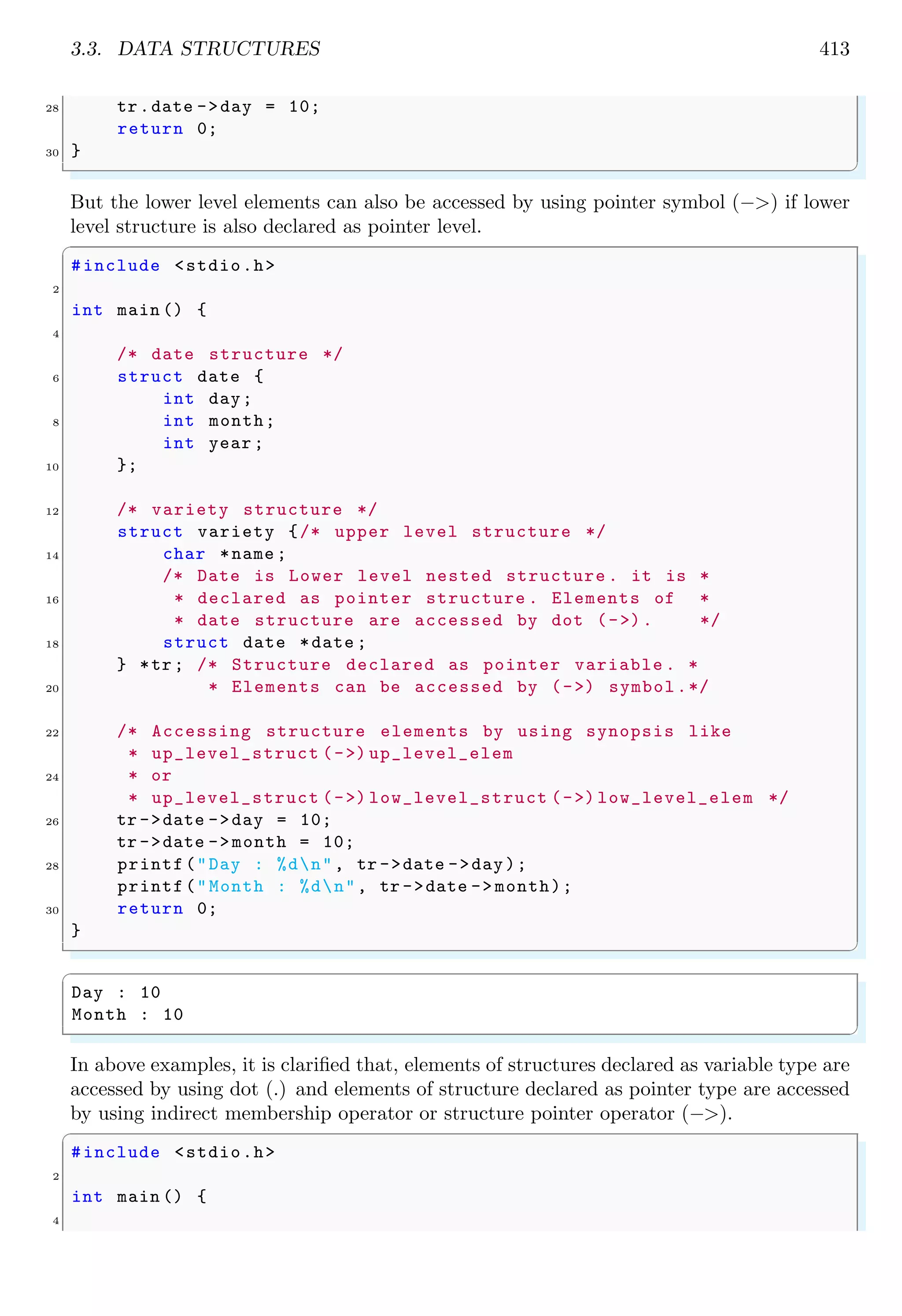 3.3. DATA STRUCTURES 413 28 tr.date ->day = 10; return 0; 30 } ✌ ✆ But the lower level elements can also be accessed by using pointer symbol (−>) if lower level structure is also declared as pointer level. ✞ #include <stdio.h> 2 int main () { 4 /* date structure */ 6 struct date { int day; 8 int month; int year ; 10 }; 12 /* variety structure */ struct variety {/* upper level structure */ 14 char *name ; /* Date is Lower level nested structure . it is * 16 * declared as pointer structure . Elements of * * date structure are accessed by dot (->). */ 18 struct date *date ; } *tr; /* Structure declared as pointer variable . * 20 * Elements can be accessed by (->) symbol.*/ 22 /* Accessing structure elements by using synopsis like * up_level_struct (->) up_level_elem 24 * or * up_level_struct (->) low_level_struct (->) low_level_elem */ 26 tr ->date ->day = 10; tr ->date ->month = 10; 28 printf("Day : %dn", tr ->date ->day); printf("Month : %dn", tr ->date -> month); 30 return 0; } ✌ ✆ ✞ Day : 10 Month : 10 ✌ ✆ In above examples, it is clarified that, elements of structures declared as variable type are accessed by using dot (.) and elements of structure declared as pointer type are accessed by using indirect membership operator or structure pointer operator (−>). ✞ #include <stdio.h> 2 int main () { 4 