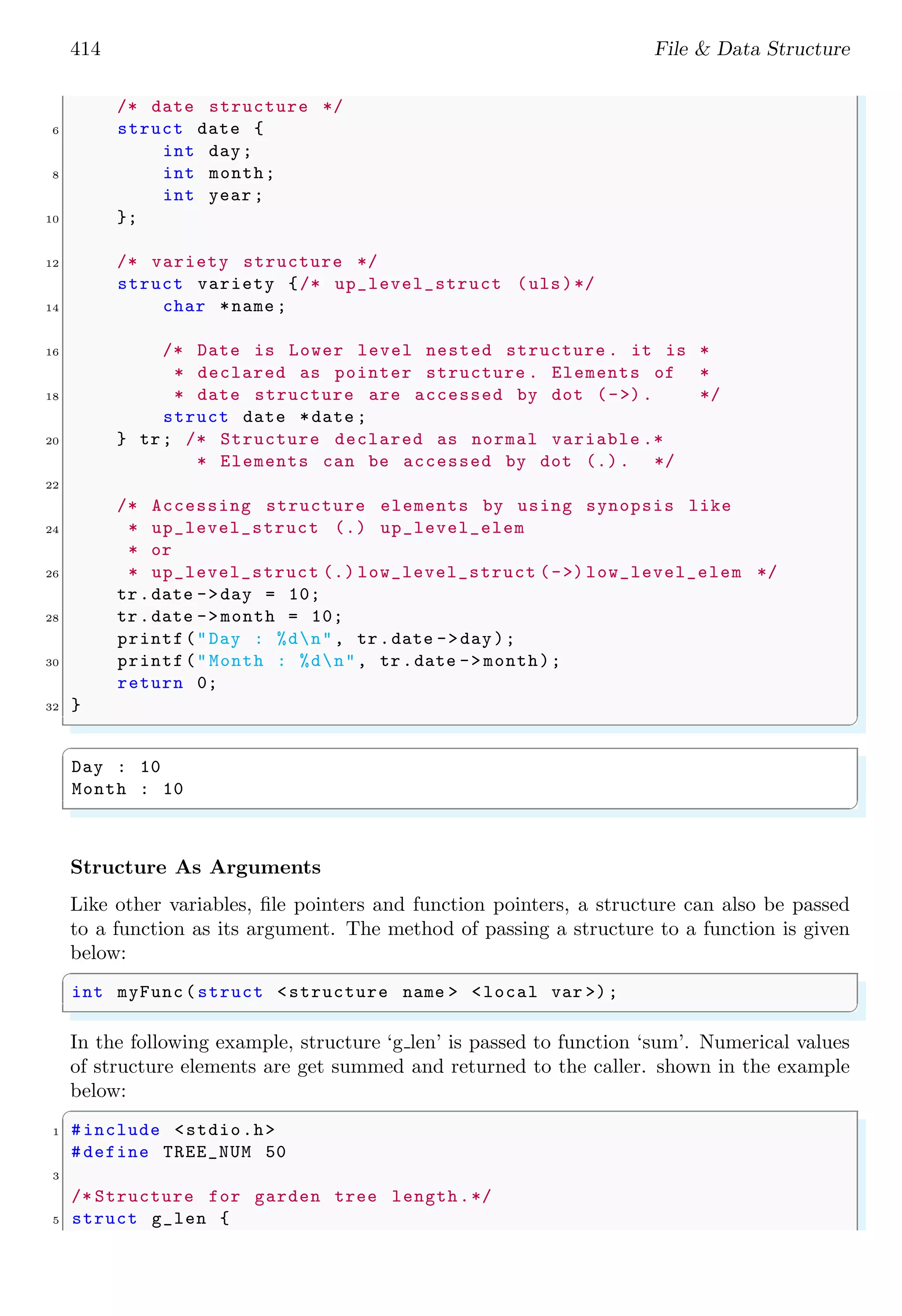 414 File & Data Structure /* date structure */ 6 struct date { int day; 8 int month; int year ; 10 }; 12 /* variety structure */ struct variety {/* up_level_struct (uls)*/ 14 char *name ; 16 /* Date is Lower level nested structure . it is * * declared as pointer structure . Elements of * 18 * date structure are accessed by dot (->). */ struct date *date ; 20 } tr; /* Structure declared as normal variable .* * Elements can be accessed by dot (.). */ 22 /* Accessing structure elements by using synopsis like 24 * up_level_struct (.) up_level_elem * or 26 * up_level_struct (.) low_level_struct (->) low_level_elem */ tr.date ->day = 10; 28 tr.date ->month = 10; printf("Day : %dn", tr.date ->day); 30 printf("Month : %dn", tr.date -> month); return 0; 32 } ✌ ✆ ✞ Day : 10 Month : 10 ✌ ✆ Structure As Arguments Like other variables, file pointers and function pointers, a structure can also be passed to a function as its argument. The method of passing a structure to a function is given below: ✞ int myFunc(struct <structure name > <local var >); ✌ ✆ In the following example, structure ‘g len’ is passed to function ‘sum’. Numerical values of structure elements are get summed and returned to the caller. shown in the example below: ✞ 1 #include <stdio.h> #define TREE_NUM 50 3 /* Structure for garden tree length.*/ 5 struct g_len { 
