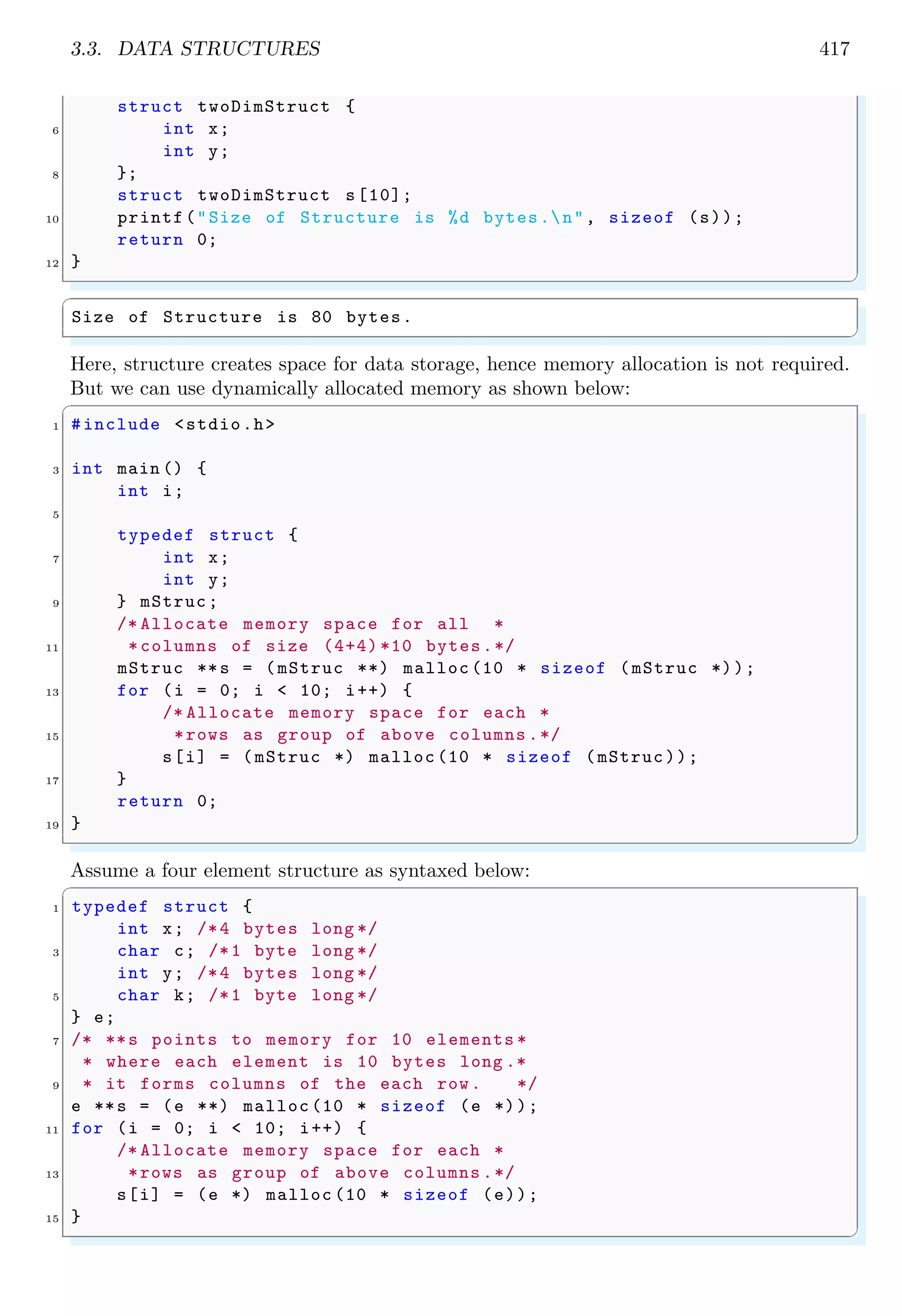 3.3. DATA STRUCTURES 417 struct twoDimStruct { 6 int x; int y; 8 }; struct twoDimStruct s[10]; 10 printf("Size of Structure is %d bytes.n", sizeof (s)); return 0; 12 } ✌ ✆ ✞ Size of Structure is 80 bytes. ✌ ✆ Here, structure creates space for data storage, hence memory allocation is not required. But we can use dynamically allocated memory as shown below: ✞ 1 #include <stdio.h> 3 int main () { int i; 5 typedef struct { 7 int x; int y; 9 } mStruc; /* Allocate memory space for all * 11 *columns of size (4+4) *10 bytes.*/ mStruc **s = (mStruc **) malloc (10 * sizeof (mStruc *)); 13 for (i = 0; i < 10; i++) { /* Allocate memory space for each * 15 *rows as group of above columns .*/ s[i] = (mStruc *) malloc (10 * sizeof (mStruc)); 17 } return 0; 19 } ✌ ✆ Assume a four element structure as syntaxed below: ✞ 1 typedef struct { int x; /*4 bytes long */ 3 char c; /*1 byte long */ int y; /*4 bytes long */ 5 char k; /*1 byte long */ } e; 7 /* **s points to memory for 10 elements * * where each element is 10 bytes long .* 9 * it forms columns of the each row. */ e **s = (e **) malloc (10 * sizeof (e *)); 11 for (i = 0; i < 10; i++) { /* Allocate memory space for each * 13 *rows as group of above columns .*/ s[i] = (e *) malloc (10 * sizeof (e)); 15 } ✌ ✆ 
