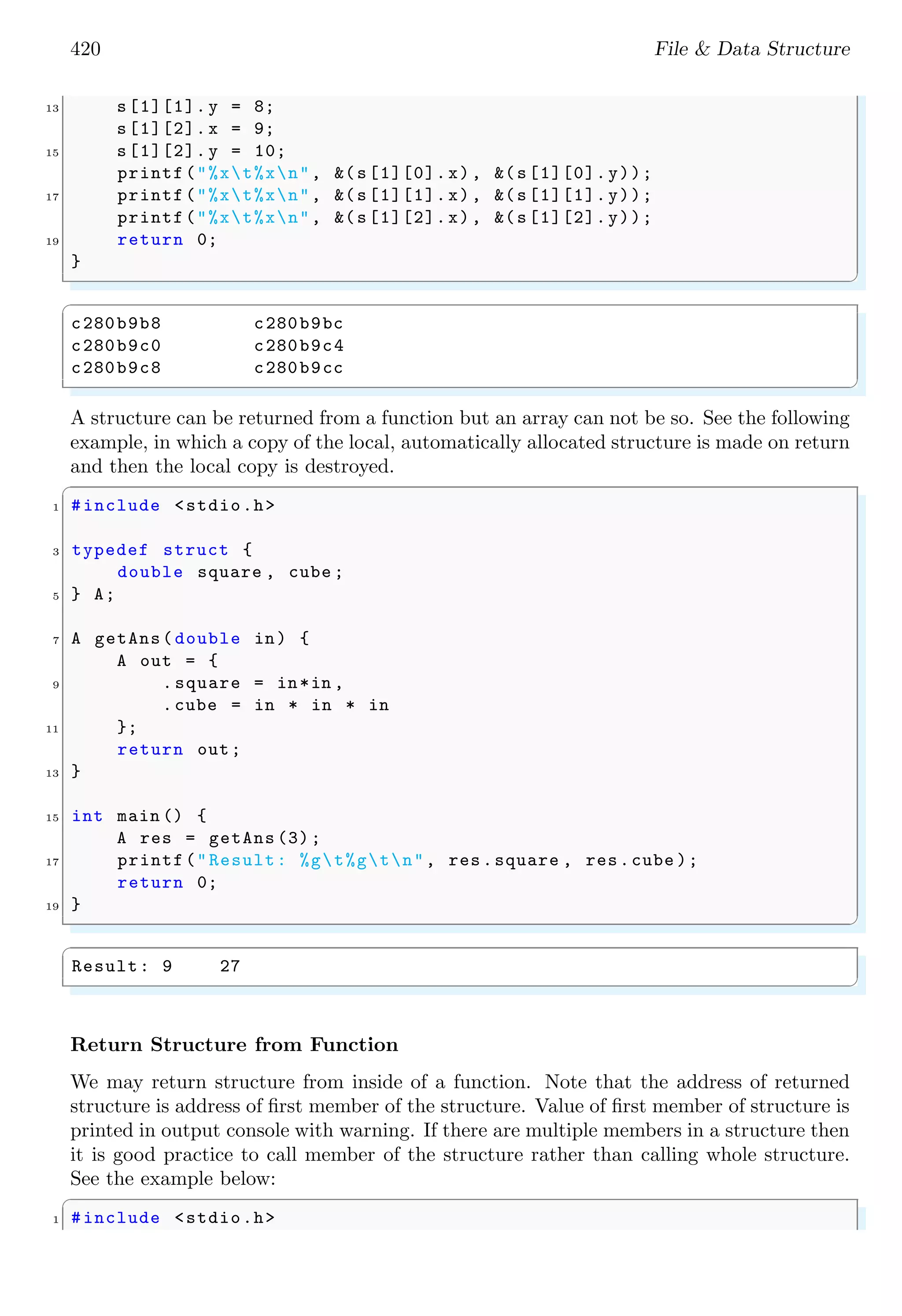 420 File & Data Structure 13 s[1][1]. y = 8; s[1][2]. x = 9; 15 s[1][2]. y = 10; printf("%xt%xn", &(s[1][0].x), &(s[1][0].y)); 17 printf("%xt%xn", &(s[1][1].x), &(s[1][1].y)); printf("%xt%xn", &(s[1][2].x), &(s[1][2].y)); 19 return 0; } ✌ ✆ ✞ c280b9b8 c280b9bc c280b9c0 c280b9c4 c280b9c8 c280b9cc ✌ ✆ A structure can be returned from a function but an array can not be so. See the following example, in which a copy of the local, automatically allocated structure is made on return and then the local copy is destroyed. ✞ 1 #include <stdio.h> 3 typedef struct { double square , cube ; 5 } A; 7 A getAns( double in) { A out = { 9 . square = in*in , .cube = in * in * in 11 }; return out; 13 } 15 int main () { A res = getAns (3); 17 printf("Result: %gt%gtn", res.square , res.cube ); return 0; 19 } ✌ ✆ ✞ Result: 9 27 ✌ ✆ Return Structure from Function We may return structure from inside of a function. Note that the address of returned structure is address of first member of the structure. Value of first member of structure is printed in output console with warning. If there are multiple members in a structure then it is good practice to call member of the structure rather than calling whole structure. See the example below: ✞ 1 #include <stdio.h> 