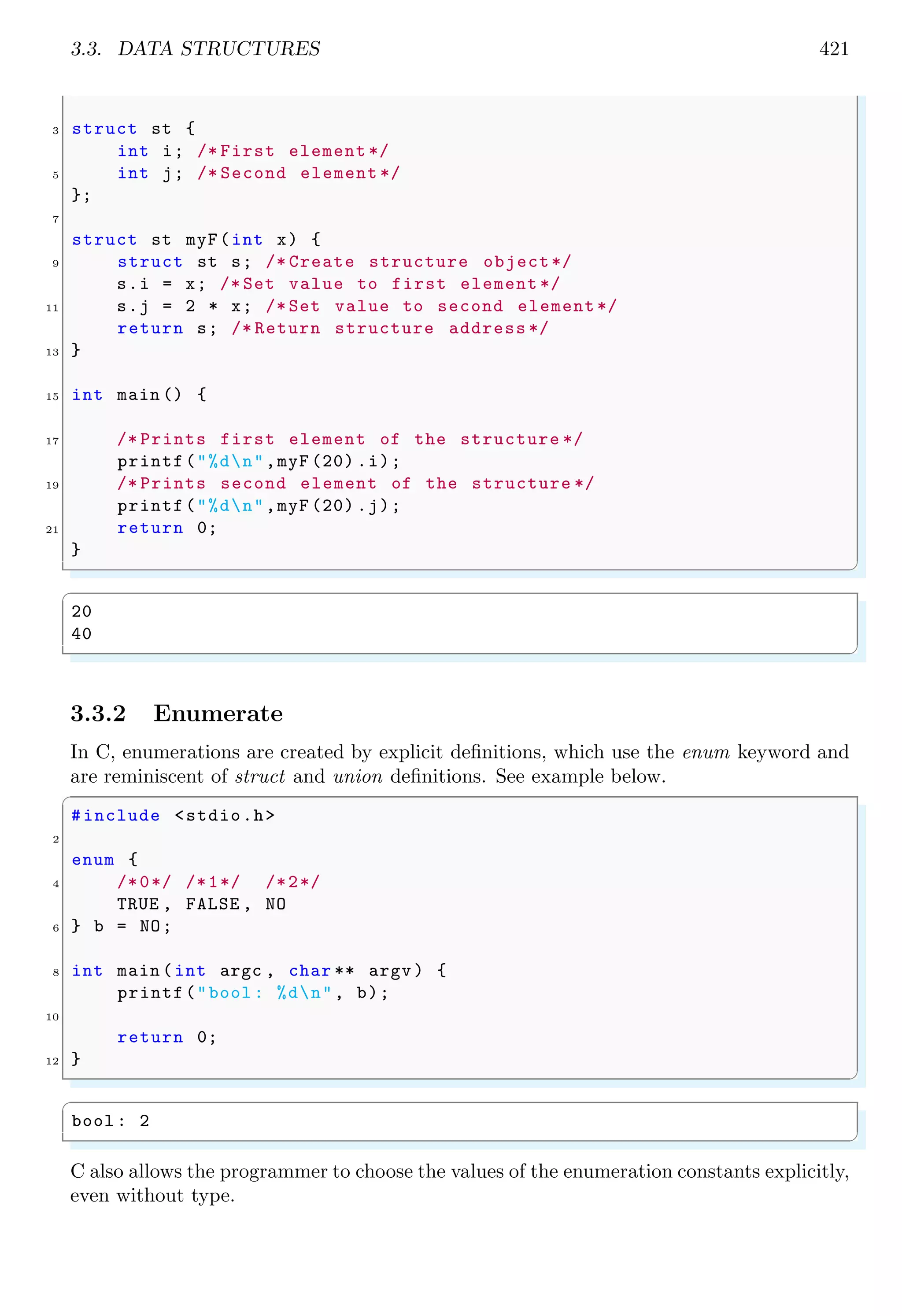 3.3. DATA STRUCTURES 421 3 struct st { int i; /* First element */ 5 int j; /* Second element */ }; 7 struct st myF(int x) { 9 struct st s; /* Create structure object*/ s.i = x; /* Set value to first element */ 11 s.j = 2 * x; /* Set value to second element */ return s; /* Return structure address */ 13 } 15 int main () { 17 /* Prints first element of the structure */ printf("%dn",myF (20) .i); 19 /* Prints second element of the structure */ printf("%dn",myF (20) .j); 21 return 0; } ✌ ✆ ✞ 20 40 ✌ ✆ 3.3.2 Enumerate In C, enumerations are created by explicit definitions, which use the enum keyword and are reminiscent of struct and union definitions. See example below. ✞ #include <stdio.h> 2 enum { 4 /*0*/ /*1*/ /*2*/ TRUE , FALSE , NO 6 } b = NO; 8 int main (int argc , char ** argv ) { printf("bool : %dn", b); 10 return 0; 12 } ✌ ✆ ✞ bool : 2 ✌ ✆ C also allows the programmer to choose the values of the enumeration constants explicitly, even without type. 