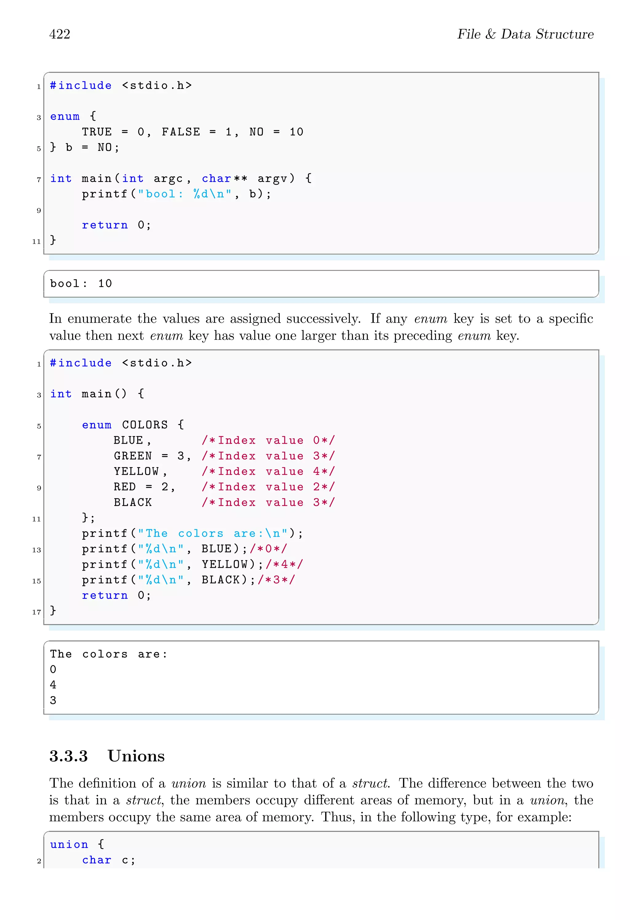 422 File & Data Structure ✞ 1 #include <stdio.h> 3 enum { TRUE = 0, FALSE = 1, NO = 10 5 } b = NO; 7 int main (int argc , char ** argv ) { printf("bool : %dn", b); 9 return 0; 11 } ✌ ✆ ✞ bool : 10 ✌ ✆ In enumerate the values are assigned successively. If any enum key is set to a specific value then next enum key has value one larger than its preceding enum key. ✞ 1 #include <stdio.h> 3 int main () { 5 enum COLORS { BLUE , /* Index value 0*/ 7 GREEN = 3, /* Index value 3*/ YELLOW , /* Index value 4*/ 9 RED = 2, /* Index value 2*/ BLACK /* Index value 3*/ 11 }; printf("The colors are:n"); 13 printf("%dn", BLUE );/*0*/ printf("%dn", YELLOW);/*4*/ 15 printf("%dn", BLACK);/*3*/ return 0; 17 } ✌ ✆ ✞ The colors are: 0 4 3 ✌ ✆ 3.3.3 Unions The definition of a union is similar to that of a struct. The difference between the two is that in a struct, the members occupy different areas of memory, but in a union, the members occupy the same area of memory. Thus, in the following type, for example: ✞ union { 2 char c; 