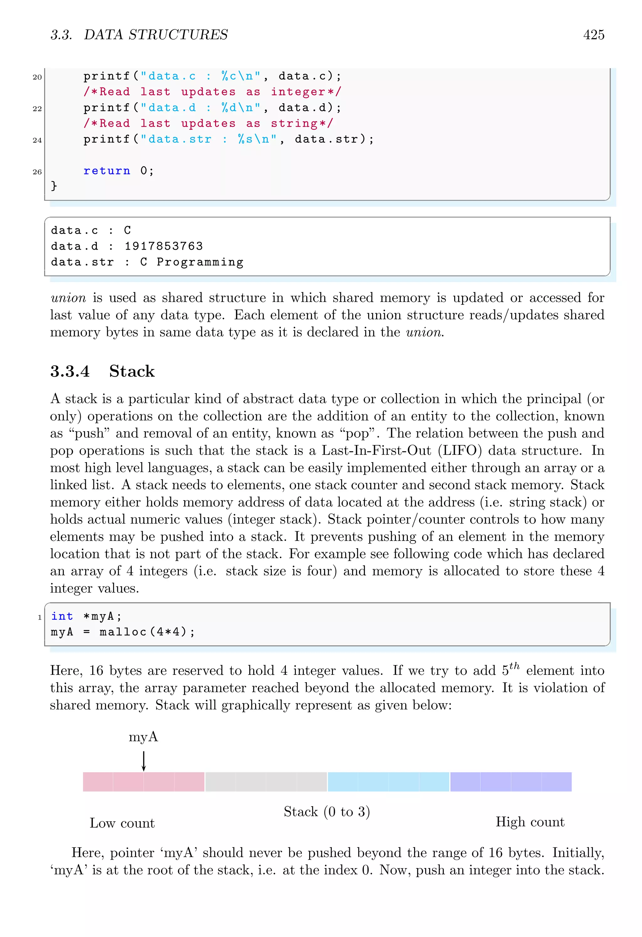 3.3. DATA STRUCTURES 425 20 printf("data .c : %cn", data .c); /* Read last updates as integer */ 22 printf("data .d : %dn", data .d); /* Read last updates as string*/ 24 printf("data .str : %sn", data .str); 26 return 0; } ✌ ✆ ✞ data .c : C data .d : 1917853763 data .str : C Programming ✌ ✆ union is used as shared structure in which shared memory is updated or accessed for last value of any data type. Each element of the union structure reads/updates shared memory bytes in same data type as it is declared in the union. 3.3.4 Stack A stack is a particular kind of abstract data type or collection in which the principal (or only) operations on the collection are the addition of an entity to the collection, known as “push” and removal of an entity, known as “pop”. The relation between the push and pop operations is such that the stack is a Last-In-First-Out (LIFO) data structure. In most high level languages, a stack can be easily implemented either through an array or a linked list. A stack needs to elements, one stack counter and second stack memory. Stack memory either holds memory address of data located at the address (i.e. string stack) or holds actual numeric values (integer stack). Stack pointer/counter controls to how many elements may be pushed into a stack. It prevents pushing of an element in the memory location that is not part of the stack. For example see following code which has declared an array of 4 integers (i.e. stack size is four) and memory is allocated to store these 4 integer values. ✞ 1 int *myA; myA = malloc (4*4); ✌ ✆ Here, 16 bytes are reserved to hold 4 integer values. If we try to add 5th element into this array, the array parameter reached beyond the allocated memory. It is violation of shared memory. Stack will graphically represent as given below: myA Stack (0 to 3) Low count High count Here, pointer ‘myA’ should never be pushed beyond the range of 16 bytes. Initially, ‘myA’ is at the root of the stack, i.e. at the index 0. Now, push an integer into the stack. 