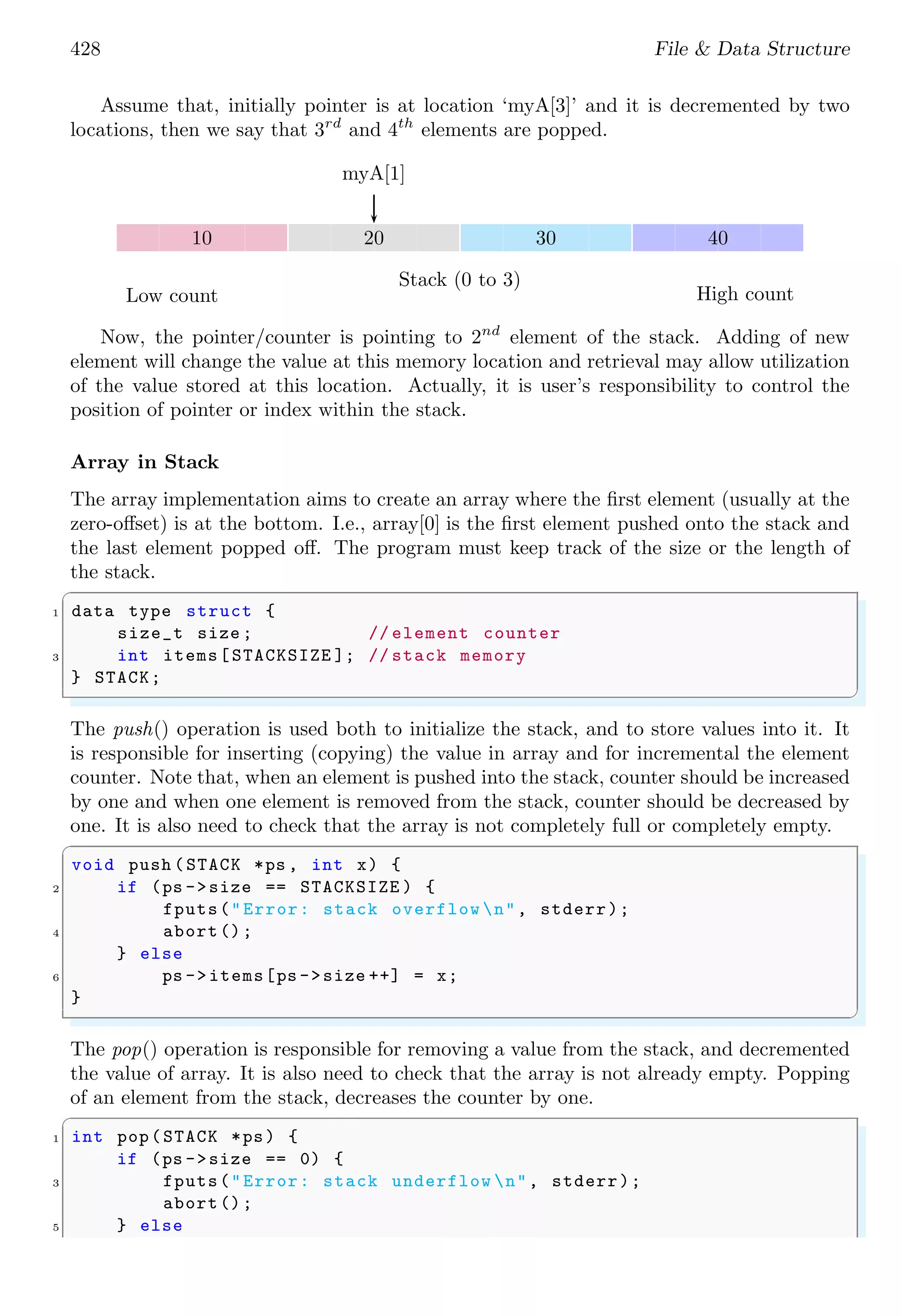 428 File & Data Structure Assume that, initially pointer is at location ‘myA[3]’ and it is decremented by two locations, then we say that 3rd and 4th elements are popped. 10 20 30 40 myA[1] Stack (0 to 3) Low count High count Now, the pointer/counter is pointing to 2nd element of the stack. Adding of new element will change the value at this memory location and retrieval may allow utilization of the value stored at this location. Actually, it is user’s responsibility to control the position of pointer or index within the stack. Array in Stack The array implementation aims to create an array where the first element (usually at the zero-offset) is at the bottom. I.e., array[0] is the first element pushed onto the stack and the last element popped off. The program must keep track of the size or the length of the stack. ✞ 1 data type struct { size_t size ; // element counter 3 int items[STACKSIZE ]; // stack memory } STACK; ✌ ✆ The push() operation is used both to initialize the stack, and to store values into it. It is responsible for inserting (copying) the value in array and for incremental the element counter. Note that, when an element is pushed into the stack, counter should be increased by one and when one element is removed from the stack, counter should be decreased by one. It is also need to check that the array is not completely full or completely empty. ✞ void push (STACK *ps , int x) { 2 if (ps ->size == STACKSIZE ) { fputs("Error: stack overflow n", stderr); 4 abort(); } else 6 ps ->items[ps ->size ++] = x; } ✌ ✆ The pop() operation is responsible for removing a value from the stack, and decremented the value of array. It is also need to check that the array is not already empty. Popping of an element from the stack, decreases the counter by one. ✞ 1 int pop(STACK *ps) { if (ps ->size == 0) { 3 fputs("Error: stack underflow n", stderr); abort(); 5 } else 