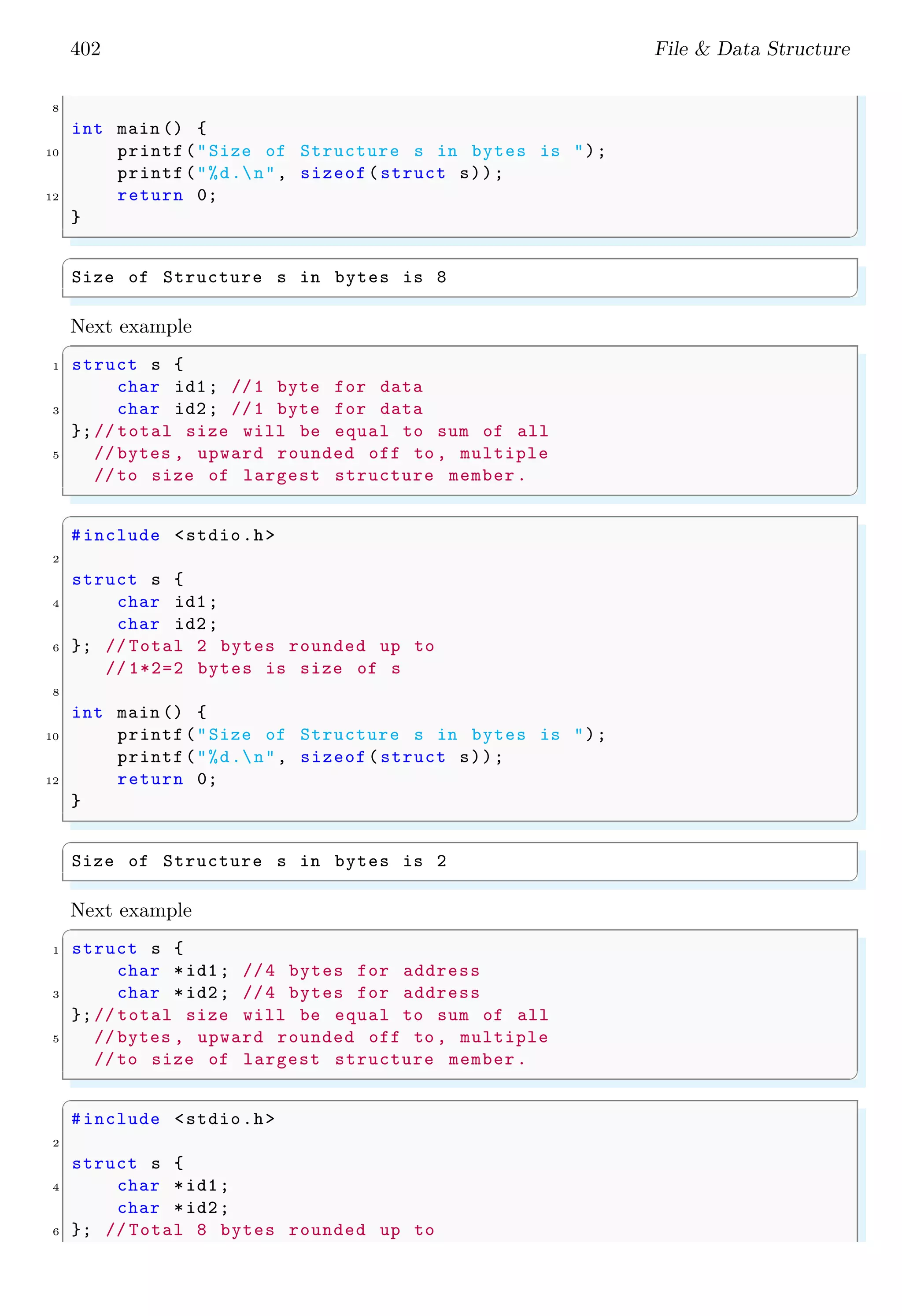402 File & Data Structure 8 int main () { 10 printf("Size of Structure s in bytes is "); printf("%d.n", sizeof(struct s)); 12 return 0; } ✌ ✆ ✞ Size of Structure s in bytes is 8 ✌ ✆ Next example ✞ 1 struct s { char id1; //1 byte for data 3 char id2; //1 byte for data };// total size will be equal to sum of all 5 // bytes , upward rounded off to , multiple //to size of largest structure member. ✌ ✆ ✞ #include <stdio.h> 2 struct s { 4 char id1; char id2; 6 }; // Total 2 bytes rounded up to // 1*2=2 bytes is size of s 8 int main () { 10 printf("Size of Structure s in bytes is "); printf("%d.n", sizeof(struct s)); 12 return 0; } ✌ ✆ ✞ Size of Structure s in bytes is 2 ✌ ✆ Next example ✞ 1 struct s { char *id1; //4 bytes for address 3 char *id2; //4 bytes for address };// total size will be equal to sum of all 5 // bytes , upward rounded off to , multiple //to size of largest structure member. ✌ ✆ ✞ #include <stdio.h> 2 struct s { 4 char *id1; char *id2; 6 }; // Total 8 bytes rounded up to 