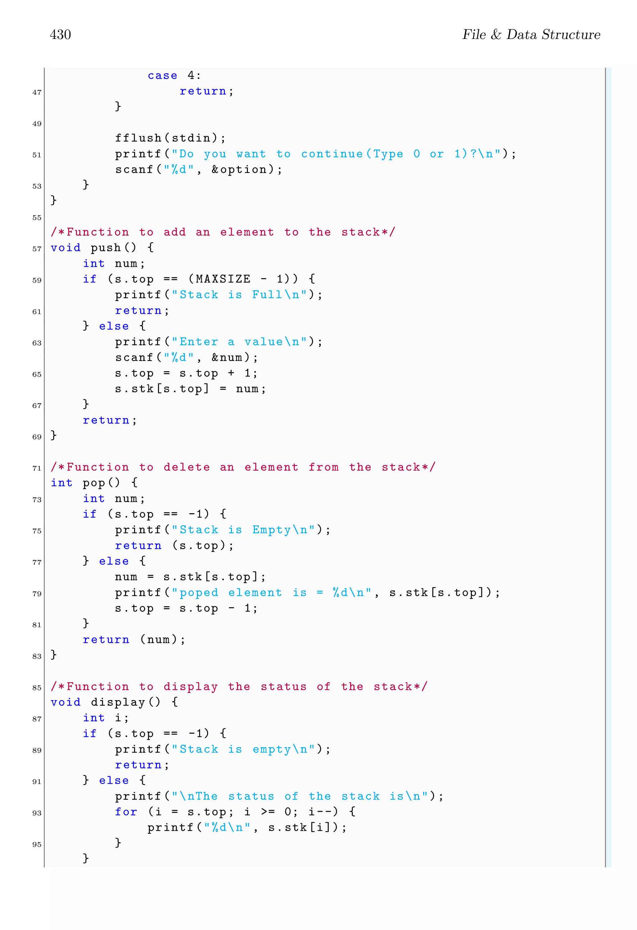 430 File & Data Structure case 4: 47 return; } 49 fflush(stdin); 51 printf("Do you want to continue (Type 0 or 1)?n"); scanf("%d", &option); 53 } } 55 /* Function to add an element to the stack*/ 57 void push () { int num; 59 if (s.top == (MAXSIZE - 1)) { printf("Stack is Full n"); 61 return; } else { 63 printf("Enter a valuen"); scanf("%d", &num); 65 s.top = s.top + 1; s.stk[s.top] = num; 67 } return; 69 } 71 /* Function to delete an element from the stack*/ int pop() { 73 int num; if (s.top == -1) { 75 printf("Stack is Emptyn"); return (s.top); 77 } else { num = s.stk[s.top ]; 79 printf("poped element is = %dn", s.stk[s.top]); s.top = s.top - 1; 81 } return (num); 83 } 85 /* Function to display the status of the stack*/ void display () { 87 int i; if (s.top == -1) { 89 printf("Stack is emptyn"); return; 91 } else { printf("nThe status of the stack isn"); 93 for (i = s.top; i >= 0; i--) { printf("%dn", s.stk[i]); 95 } } 